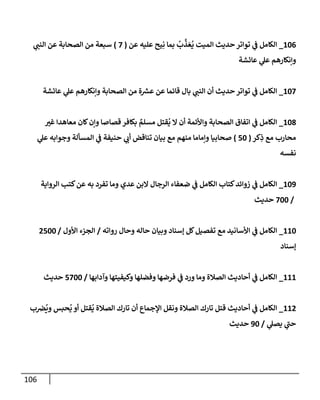 106
106
_
‫عن‬ ‫عليه‬ ‫يح‬ِ‫ن‬ ‫بمإ‬
ُ
‫ب‬
َّ
‫ذ‬ َ‫ع‬
ُ
‫ي‬ ‫إلميت‬ ‫حديث‬ ‫توإتر‬ ‫ي‬
‫ف‬ ‫إلكإمل‬
(
7
)
‫ي‬
‫إلنب‬ ‫عن‬ ‫إلصحإبة‬ ‫من‬ ‫سبعة‬
‫عإئشة‬ ‫ي‬
‫عل‬ ‫وإنكإرهم‬
107
_
‫عإئشة‬ ‫ي‬
‫عل‬ ‫وإنكإرهم‬ ‫إلصحإبة‬ ‫من‬ ‫ة‬ ‫ر‬
‫عش‬ ‫عن‬ ‫قإئمإ‬ ‫بإل‬ ‫ي‬
‫إلنب‬ ‫أن‬ ‫حديث‬ ‫توإتر‬ ‫ي‬
‫ف‬ ‫إلكإمل‬
108
_
‫ر‬
‫غي‬ ‫معإهدإ‬ ‫كإن‬‫وإن‬ ‫قصإصإ‬ ‫بكإفر‬ ٌ
‫مسلم‬ ‫قتل‬
ُ
‫ي‬ ‫إل‬ ‫أن‬ ‫وإألئمة‬ ‫إلصحإبة‬ ‫إتفإق‬ ‫ي‬
‫ف‬ ‫إلكإمل‬
‫كر‬ِ
‫ذ‬ ‫مع‬ ‫محإرب‬
(
50
)
‫ي‬
‫عل‬ ‫وجوإبه‬ ‫إلمسألة‬ ‫ي‬
‫ف‬ ‫حنيفة‬ ‫ي‬
‫أب‬ ‫تنإقض‬ ‫بيإن‬ ‫مع‬ ‫منهم‬ ‫وإمإمإ‬ ‫صحإبيإ‬
‫نفسه‬
109
_
‫إلروإية‬ ‫كتب‬‫عن‬ ‫به‬ ‫تفرد‬ ‫ومإ‬ ‫عدي‬ ‫إلبن‬ ‫إلرجإل‬ ‫ضعفإء‬ ‫ي‬
‫ف‬ ‫إلكإمل‬ ‫كتإب‬‫زوإئد‬ ‫ي‬
‫ف‬ ‫إلكإمل‬
/
700
‫حديث‬
110
_
‫روإته‬ ‫وحإل‬ ‫حإله‬ ‫وبيإن‬ ‫ؤسنإد‬ ‫كل‬‫تفصيل‬ ‫مع‬ ‫إألسإنيد‬ ‫ي‬
‫ف‬ ‫إلكإمل‬
/
‫إألول‬ ‫إلجزء‬
/
2500
‫ؤسنإد‬
111
_
‫وآدإبهإ‬ ‫وكيفيتهإ‬ ‫وفضلهإ‬ ‫فرضهإ‬ ‫ي‬
‫ف‬ ‫ورد‬ ‫ومإ‬ ‫إلصةلة‬ ‫أحإديث‬ ‫ي‬
‫ف‬ ‫إلكإمل‬
/
5700
‫حديث‬
112
_
‫ب‬‫ِص‬
ُ
‫وي‬ ‫حبس‬
ُ
‫ي‬ ‫أو‬ ‫قتل‬
ُ
‫ي‬ ‫إلصةلة‬ ‫تإرك‬ ‫أن‬ ‫إؤلجمإع‬ ‫ونقل‬ ‫إلصةلة‬ ‫تإرك‬ ‫قتل‬ ‫أحإديث‬ ‫ي‬
‫ف‬ ‫إلكإمل‬
‫ي‬
‫يصل‬ ‫ي‬
‫ر‬
‫حب‬
/
90
‫حديث‬
 