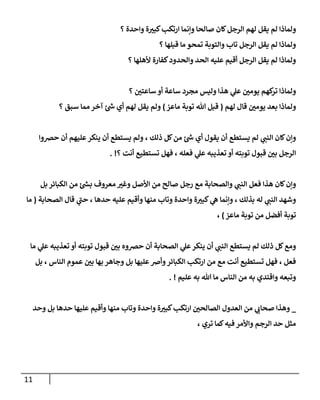 11
‫؟‬ ‫وإحدة‬ ‫ة‬ ‫ر‬
‫كبي‬‫إرتكب‬ ‫وإنمإ‬ ‫صإلحإ‬ ‫كإن‬‫إلرجل‬ ‫لهم‬ ‫يقل‬ ‫لم‬ ‫ولمإذإ‬
‫؟‬ ‫قبلهإ‬ ‫مإ‬ ‫تمحو‬ ‫وإلتوبة‬ ‫تإب‬ ‫إلرجل‬ ‫يقل‬ ‫لم‬ ‫ولمإذإ‬
‫؟‬ ‫ألهلهإ‬ ‫كفإرة‬‫وإلحدود‬ ‫إلحد‬ ‫عليه‬ ‫أقيم‬ ‫إلرجل‬ ‫يقل‬ ‫لم‬ ‫ولمإذإ‬
‫؟‬ ‫ر‬
‫سإعتي‬ ‫أو‬ ‫سإعة‬ ‫مجرد‬ ‫وليس‬ ‫هذإ‬ ‫ي‬
‫عل‬ ‫ر‬
‫يومي‬ ‫كهم‬
‫تر‬ ‫ولمإذإ‬
‫لهم‬ ‫قإل‬ ‫ر‬
‫يومي‬ ‫بعد‬ ‫ولمإذإ‬
(
‫مإعز‬ ‫توبة‬ ‫تل‬ ‫قبل‬
)
‫؟‬ ‫سبق‬ ‫ممإ‬ ‫آخر‬ ‫ر‬
‫ىس‬ ‫أي‬ ‫لهم‬ ‫يقل‬ ‫ولم‬
‫حِصوإ‬ ‫أن‬ ‫عليهم‬‫ينكر‬ ‫أن‬ ‫يستطع‬ ‫ولم‬ ، ‫ذلك‬ ‫كل‬‫من‬ ‫ر‬
‫ىس‬ ‫أي‬ ‫يقول‬ ‫أن‬ ‫يستطع‬ ‫لم‬ ‫ي‬
‫إلنب‬ ‫كإن‬‫وإن‬
‫؟‬ ‫أنت‬ ‫تستطيع‬ ‫فهل‬ ، ‫فعله‬ ‫ي‬
‫عل‬ ‫تعذيبه‬ ‫أو‬ ‫توبته‬ ‫قبول‬ ‫ر‬
‫بي‬ ‫إلرجل‬
. !
‫بل‬ ‫إلكبإئر‬ ‫من‬ ‫ر‬
‫بس‬ ‫معروف‬ ‫ر‬
‫وغي‬ ‫إألصل‬ ‫من‬ ‫صإلح‬ ‫رجل‬ ‫مع‬ ‫وإلصحإبة‬ ‫ي‬
‫إلنب‬ ‫فعل‬ ‫هذإ‬ ‫كإن‬‫وإن‬
‫إلصحإبة‬ ‫قإل‬ ‫ي‬
‫ر‬
‫حب‬ ، ‫حدهإ‬ ‫عليه‬ ‫وأقيم‬ ‫منهإ‬ ‫وتإب‬ ‫وإحدة‬ ‫ة‬ ‫ر‬
‫كبي‬ ‫ي‬
‫ه‬ ‫وإنمإ‬ ، ‫بذلك‬ ‫له‬ ‫ي‬
‫إلنب‬ ‫وشهد‬
(
‫مإ‬
‫مإعز‬ ‫توبة‬ ‫من‬ ‫أفضل‬ ‫توبة‬
)
،
‫مإ‬ ‫ي‬
‫عل‬ ‫تعذيبه‬ ‫أو‬ ‫توبته‬ ‫قبول‬ ‫ر‬
‫بي‬ ‫حِصوه‬ ‫أن‬ ‫إلصحإبة‬ ‫ي‬
‫عل‬‫ينكر‬ ‫أن‬ ‫ي‬
‫إلنب‬ ‫يستطع‬ ‫لم‬ ‫ذلك‬ ‫كل‬‫ومع‬
‫بل‬ ، ‫إلنإس‬ ‫عموم‬ ‫ر‬
‫بي‬ ‫بهإ‬ ‫وجإهر‬ ‫بل‬ ‫عليهإ‬‫وأض‬‫إلكبإئر‬ ‫إرتكب‬ ‫من‬ ‫مع‬ ‫أنت‬ ‫تستطيع‬ ‫فهل‬ ، ‫فعل‬
‫عليم‬ ‫به‬ ‫تل‬ ‫مإ‬ ‫إلنإس‬ ‫من‬ ‫به‬ ‫وإقتدي‬ ‫وتبعه‬
. !
_
‫وحد‬ ‫بل‬ ‫حدهإ‬ ‫عليهإ‬ ‫وأقيم‬ ‫منهإ‬ ‫وتإب‬ ‫وإحدة‬ ‫ة‬ ‫ر‬
‫كبي‬‫إرتكب‬ ‫ر‬
‫إلصإلحي‬ ‫إلعدول‬ ‫من‬ ‫ي‬
‫صحإب‬ ‫وهذإ‬
، ‫تري‬ ‫كمإ‬‫فيه‬ ‫وإألمر‬ ‫إلرجم‬ ‫حد‬ ‫مثل‬
 