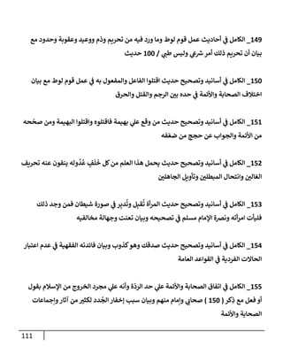 111
149
_
‫مع‬ ‫وحدود‬ ‫وعقوبة‬ ‫ووعيد‬ ‫وذم‬ ‫تحريم‬ ‫من‬ ‫فيه‬ ‫ورد‬ ‫ومإ‬ ‫لوط‬ ‫قوم‬ ‫عمل‬ ‫أحإديث‬ ‫ي‬
‫ف‬ ‫إلكإمل‬
‫ي‬
‫طب‬ ‫وليس‬ ‫ي‬
‫ع‬ ‫ر‬
‫ش‬‫أمر‬ ‫ذلك‬ ‫تحريم‬ ‫أن‬ ‫بيإن‬
/
100
‫حديث‬
150
_
‫بيإن‬ ‫مع‬ ‫لوط‬ ‫قوم‬ ‫عمل‬ ‫ي‬
‫ف‬ ‫به‬ ‫وإلمفعول‬ ‫إلفإعل‬ ‫إقتلوإ‬ ‫حديث‬ ‫وتصحيح‬ ‫أسإنيد‬ ‫ي‬
‫ف‬ ‫إلكإمل‬
‫وإلحرق‬ ‫وإلقتل‬ ‫إلرجم‬ ‫ر‬
‫بي‬ ‫حده‬ ‫ي‬
‫ف‬ ‫وإألئمة‬ ‫إلصحإبة‬ ‫إختةلف‬
151
_
‫حه‬
ّ
‫صح‬ ‫ومن‬ ‫إلبهيمة‬ ‫وإقتلوإ‬ ‫فإقتلوه‬ ‫بهيمة‬ ‫ي‬
‫عل‬ ‫وقع‬ ‫من‬ ‫حديث‬ ‫وتصحيح‬ ‫أسإنيد‬ ‫ي‬
‫ف‬ ‫إلكإمل‬
‫فه‬ ّ‫ضع‬ ‫من‬ ‫حجج‬ ‫عن‬ ‫وإلجوإب‬ ‫إألئمة‬ ‫من‬
152
_
‫تحريف‬ ‫عنه‬ ‫ينفون‬ ‫وله‬
ُ
‫د‬
ُ
‫ع‬ ٍ
‫ف‬
َ
‫ل‬
َ
‫خ‬ ‫كل‬‫من‬ ‫إلعلم‬ ‫هذإ‬ ‫يحمل‬ ‫حديث‬ ‫وتصحيح‬ ‫أسإنيد‬ ‫ي‬
‫ف‬ ‫إلكإمل‬
‫ر‬
‫إلجإهلي‬ ‫وتأويل‬ ‫ر‬
‫إلمبطلي‬ ‫وإنتحإل‬ ‫ر‬
‫إلغإلي‬
153
_
‫ذلك‬ ‫وجد‬ ‫فمن‬ ‫شيطإن‬ ‫صورة‬ ‫ي‬
‫ف‬ ‫ر‬ِ‫دب‬
ُ
‫وت‬ ‫ل‬ِ‫قب‬
ُ
‫ت‬ ‫أة‬‫ر‬‫إلم‬ ‫حديث‬ ‫وتصحيح‬ ‫أسإنيد‬ ‫ي‬
‫ف‬ ‫إلكإمل‬
‫مخإلفيه‬ ‫وجهإلة‬ ‫تعنت‬ ‫وبيإن‬ ‫تصحيحه‬ ‫ي‬
‫ف‬ ‫مسلم‬ ‫إؤلمإم‬ ‫ونِصة‬ ‫أته‬‫ر‬‫إم‬ ‫فليأت‬
154
_
‫إعتبإر‬ ‫عدم‬ ‫ي‬
‫ف‬ ‫إلفقهية‬ ‫فإئدته‬ ‫وبيإن‬ ‫كذوب‬‫وهو‬ ‫صدقك‬ ‫حديث‬ ‫وتصحيح‬ ‫أسإنيد‬ ‫ي‬
‫ف‬ ‫إلكإمل‬
‫إلعإمة‬ ‫إلقوإعد‬ ‫ي‬
‫ف‬ ‫إلفردية‬ ‫إلحإإلت‬
155
_
‫بقول‬ ‫إؤلسةلم‬ ‫من‬ ‫إلخروج‬ ‫مجرد‬ ‫ي‬
‫عل‬ ‫وأنه‬ ‫ة‬
ّ
‫إلرد‬ ‫حد‬ ‫ي‬
‫عل‬ ‫وإألئمة‬ ‫إلصحإبة‬ ‫إتفإق‬ ‫ي‬
‫ف‬ ‫إلكإمل‬
‫كر‬ِ
‫ذ‬ ‫مع‬ ‫فعل‬ ‫أو‬
(
150
)
‫وإجمإعإت‬‫آثإر‬ ‫من‬ ‫ر‬
‫لكثي‬ ‫دد‬
ُ
‫إلج‬ ‫ؤخفإر‬ ‫سبب‬ ‫وبيإن‬ ‫منهم‬ ‫وإمإم‬ ‫ي‬
‫صحإب‬
‫وإألئمة‬ ‫إلصحإبة‬
 