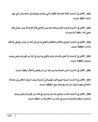 129
262
_
‫لهم‬ ‫ي‬
‫إلنب‬ ‫وأمر‬ ‫حيإته‬ ‫ي‬
‫ف‬ ‫ونوإهيه‬ ‫وأوإمره‬ ‫ي‬
‫إلنب‬ ‫ألقوإل‬ ‫إلصحإبة‬ ‫كتإبة‬‫أحإديث‬ ‫ي‬
‫ف‬ ‫إلكإمل‬
‫بذلك‬
/
300
‫حديث‬
263
_
‫فقد‬ ‫ي‬
‫عصإب‬ ‫ومن‬ ‫تل‬ ‫أطإع‬ ‫فقد‬ ‫ي‬
‫أطإعب‬ ‫ومن‬ ‫معه‬ ‫ومثله‬ ‫إلقرآن‬ ‫أوتيت‬ ‫أحإديث‬ ‫ي‬
‫ف‬ ‫إلكإمل‬
‫تل‬ ‫ي‬
‫عص‬
/
350
‫وحديث‬ ‫آية‬
264
_
‫وأحكإم‬ ‫ي‬
‫ونوإه‬‫أوإمر‬ ‫من‬ ‫ذلك‬ ‫ي‬
‫ف‬ ‫ورد‬ ‫ومإ‬ ‫وإلخلع‬ ‫وإلطةلق‬ ‫وإلنكإح‬ ‫إلزوإج‬ ‫أحإديث‬ ‫ي‬
‫ف‬ ‫إلكإمل‬
‫وآدإب‬
/
4200
‫حديث‬
265
_
‫ووعيد‬ ‫ولعن‬ ‫وذم‬ ‫ي‬
‫نه‬ ‫من‬ ‫إلزنإ‬ ‫ي‬
‫ف‬ ‫ورد‬ ‫ومإ‬ ‫وإلفرج‬ ‫وإليد‬ ‫وإللسإن‬ ‫ر‬
‫إلعي‬ ‫زنإ‬ ‫أحإديث‬ ‫ي‬
‫ف‬ ‫إلكإمل‬
‫وحدود‬
/
1400
‫حديث‬
266
_
‫وأحكإم‬ ‫وفضل‬‫أمر‬ ‫من‬ ‫فيه‬ ‫ورد‬ ‫ومإ‬ ‫إلجنإبة‬ ‫غسل‬ ‫أحإديث‬ ‫ي‬
‫ف‬ ‫إلكإمل‬
/
330
‫حديث‬
267
_
‫محإدثة‬ ‫ي‬
‫ف‬ ‫إلنإقص‬ ‫إلسؤإل‬ ‫وبيإن‬ ‫إلمدينة‬ ‫ي‬
‫ؤل‬ ‫إلهجرة‬ ‫قبل‬ ‫إلنبوية‬ ‫ة‬ ‫ر‬
‫إلسي‬ ‫أحإديث‬ ‫ي‬
‫ف‬ ‫إلكإمل‬
‫وإلمنسوخ‬ ‫إلنإسخ‬ ‫عن‬ ‫إلسؤإل‬ ‫وهو‬ ‫ي‬
‫ر‬
‫إلنجإىس‬
/
1600
‫حديث‬
268
_
‫ووعيد‬ ‫ولعن‬ ‫وذم‬ ‫ي‬
‫نه‬ ‫من‬ ‫ذلك‬ ‫ي‬
‫ف‬ ‫ورد‬ ‫ومإ‬‫وإلسحر‬ ‫ر‬
‫وإلعي‬ ‫إلحسد‬ ‫أحإديث‬ ‫ي‬
‫ف‬ ‫إلكإمل‬
‫وآدإب‬ ‫أحكإم‬ ‫من‬ ‫ذلك‬ ‫ي‬
‫ف‬ ‫ورد‬ ‫ومإ‬ ‫وإلتميمة‬ ‫إلرقية‬ ‫وأحإديث‬
/
500
‫حديث‬
 