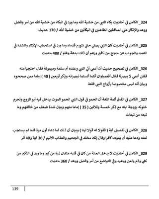 139
324
_
‫وفضل‬‫أمر‬ ‫من‬ ‫تل‬ ‫خشية‬ ‫من‬ ‫إلبكإء‬ ‫ي‬
‫ف‬ ‫ورد‬ ‫ومإ‬ ‫تل‬ ‫خشية‬ ‫من‬ ‫ي‬
‫إلنب‬ ‫بكإء‬ ‫أحإديث‬ ‫ي‬
‫ف‬ ‫إلكإمل‬
‫تل‬ ‫خشية‬ ‫من‬ ‫ر‬
‫ئي‬
ّ
‫إلبكإ‬ ‫ي‬
‫ف‬ ‫ر‬
‫إلطإعني‬ ‫ر‬
‫إلمنإفقي‬ ‫ي‬
‫عل‬‫وإؤلنكإر‬ ‫ووعد‬
/
170
‫حديث‬
325
_
‫ي‬
‫ف‬ ‫وإلشدة‬‫إؤلكثإر‬ ‫إستحبإب‬ ‫ي‬
‫ف‬ ‫ورد‬ ‫ومإ‬ ‫قدمإه‬ ‫تتورم‬ ‫ي‬
‫ر‬
‫حب‬ ‫ي‬
‫يصل‬ ‫ي‬
‫إلنب‬ ‫كإن‬‫أحإديث‬ ‫ي‬
‫ف‬ ‫إلكإمل‬
‫وغلو‬ ‫بدعة‬ ‫ذلك‬ ‫أن‬ ‫وزعم‬ ‫نإفق‬ ‫من‬ ‫حجج‬ ‫عن‬ ‫وإلجوإب‬ ‫إلتعبد‬
/
480
‫حديث‬
326
_
‫منه‬ ‫بإ‬ ِ
‫إحتج‬ ‫فقإل‬ ‫وميمونة‬ ‫سلمة‬ ‫أم‬ ‫وعنده‬ ‫ي‬
‫إلنب‬ ‫ي‬
‫ر‬
‫أب‬ ‫ي‬
‫أعم‬ ‫أن‬ ‫حديث‬ ‫تصحيح‬ ‫ي‬
‫ف‬ ‫إلكإمل‬
‫ر‬
‫أربعي‬ ‫كر‬ِ
‫وذ‬ ‫إنه‬‫ِص‬‫تب‬ ‫ألستمإ‬ ‫أنتمإ‬ ‫أفعميإوإن‬ ‫فقإل‬ ‫يبِصنإ‬ ‫إل‬ ‫ي‬
‫أعم‬ ‫فقلن‬
(
40
)
‫صححوه‬ ‫ممن‬ ‫ؤمإمإ‬
‫فقط‬ ‫ي‬
‫إلنب‬ ‫بأزوإج‬ ‫مخصوصإ‬ ‫ليس‬ ‫أنه‬ ‫وبيإن‬
327
_
‫وتحرم‬ ‫إلزوج‬ ‫أبو‬ ‫فيه‬ ‫يدخل‬ ‫إلموت‬ ‫إلحمو‬ ‫ي‬
‫إلنب‬ ‫قول‬ ‫ي‬
‫ف‬ ‫إلحمو‬ ‫أن‬ ‫إللغة‬ ‫أئمة‬ ‫إتفإق‬ ‫ي‬
‫ف‬ ‫إلكإمل‬
‫ر‬
‫وثةلثي‬ ‫خمسة‬ ‫كر‬ِ
‫ذ‬ ‫مع‬ ‫إبنه‬ ‫بزوجة‬ ‫خلوته‬
(
35
)
‫ومإ‬ ‫خإلفهم‬ ‫من‬ ‫ضعف‬ ‫شدة‬ ‫وبيإن‬ ‫منهم‬ ‫ؤمإمإ‬
‫تبعإت‬ ‫من‬ ‫تبعه‬
328
_
‫آية‬ ‫تفصيل‬ ‫ي‬
‫ف‬ ‫إلكإمل‬
(
‫لينإ‬ ‫قوإل‬ ‫له‬ ‫فقوإل‬
)
‫يستجب‬ ‫لم‬ ‫فلمإ‬ ‫مرة‬ ‫أول‬ ‫دعإه‬ ‫لمإ‬ ‫ذلك‬ ‫أن‬ ‫وبيإن‬
‫إألليم‬ ‫وإلعذإب‬ ‫إلجحيم‬ ‫ي‬
‫ف‬ ‫مخلد‬ ‫ؤنك‬ ‫وقإل‬ ‫إ‬‫ر‬‫كإف‬‫يموت‬ ‫أن‬ ‫عليه‬ ‫ودعإ‬ ‫لعنه‬
/
30
‫و‬ ‫آية‬
40
‫أثر‬
329
_
‫من‬ ‫إلتكي‬ ‫ي‬
‫ف‬ ‫ورد‬ ‫ومإ‬‫ي‬ ِ‫ك‬‫من‬ ‫ذرة‬ ‫مثقإل‬ ‫قلبه‬ ‫ي‬
‫ف‬ ‫كإن‬‫من‬ ‫إلجنة‬ ‫يدخل‬ ‫إل‬ ‫أحإديث‬ ‫ي‬
‫ف‬ ‫إلكإمل‬
‫ووعد‬ ‫وفضل‬‫أمر‬ ‫من‬ ‫إلتوإضع‬ ‫ي‬
‫وف‬ ‫ووعيد‬ ‫ولعن‬ ‫وذم‬ ‫ي‬
‫نه‬
/
360
‫حديث‬
 