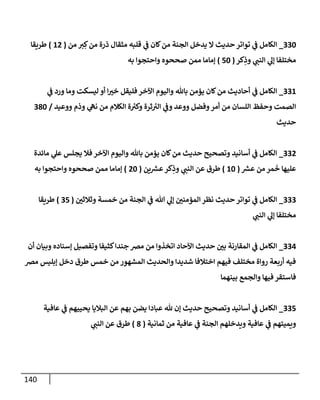 140
330
_
‫من‬ ‫ي‬ ِ‫ك‬‫من‬ ‫ذرة‬ ‫مثقإل‬ ‫قلبه‬ ‫ي‬
‫ف‬ ‫كإن‬‫من‬ ‫إلجنة‬ ‫يدخل‬ ‫إل‬ ‫حديث‬ ‫توإتر‬ ‫ي‬
‫ف‬ ‫إلكإمل‬
(
12
)
‫طريقإ‬
‫كر‬ِ
‫وذ‬ ‫ي‬
‫إلنب‬ ‫ي‬
‫ؤل‬ ‫مختلفإ‬
(
50
)
‫به‬ ‫وإحتجوإ‬ ‫صححوه‬ ‫ممن‬ ‫ؤمإمإ‬
331
_
‫ي‬
‫ف‬ ‫ورد‬ ‫ومإ‬ ‫ليسكت‬ ‫أو‬ ‫إ‬ ‫ر‬
‫خي‬ ‫فليقل‬ ‫إآلخر‬ ‫وإليوم‬ ‫بإثل‬ ‫يؤمن‬ ‫كإن‬‫من‬ ‫أحإديث‬ ‫ي‬
‫ف‬ ‫إلكإمل‬
‫ووعيد‬ ‫وذم‬ ‫ي‬
‫نه‬ ‫من‬ ‫إلكةلم‬ ‫ة‬ ‫ر‬
‫وكي‬ ‫ثرة‬ ‫ر‬
‫إلي‬ ‫ي‬
‫وف‬ ‫ووعد‬ ‫وفضل‬‫أمر‬ ‫من‬ ‫إللسإن‬ ‫وحفظ‬ ‫إلصمت‬
/
380
‫حديث‬
332
_
‫مإئدة‬ ‫ي‬
‫عل‬ ‫يجلس‬ ‫فةل‬ ‫إآلخر‬ ‫وإليوم‬ ‫بإثل‬ ‫يؤمن‬ ‫كإن‬‫من‬ ‫حديث‬ ‫وتصحيح‬ ‫أسإنيد‬ ‫ي‬
‫ف‬ ‫إلكإمل‬
‫ر‬
‫عش‬ ‫من‬ ‫مر‬
َ
‫خ‬ ‫عليهإ‬
(
10
)
‫ين‬ ‫ر‬
‫عش‬‫كر‬ِ
‫وذ‬ ‫ي‬
‫إلنب‬ ‫عن‬ ‫طرق‬
(
20
)
‫به‬ ‫وإحتجوإ‬ ‫صححوه‬ ‫ممن‬ ‫ؤمإمإ‬
333
_
‫ر‬
‫وثةلثي‬ ‫خمسة‬ ‫من‬ ‫إلجنة‬ ‫ي‬
‫ف‬ ‫تل‬ ‫ي‬
‫ؤل‬ ‫ر‬
‫إلمؤمني‬ ‫نظر‬ ‫حديث‬ ‫توإتر‬ ‫ي‬
‫ف‬ ‫إلكإمل‬
(
35
)
‫طريقإ‬
‫ي‬
‫إلنب‬ ‫ي‬
‫ؤل‬ ‫مختلفإ‬
334
_
‫أن‬ ‫وبيإن‬ ‫ؤسنإده‬ ‫وتفصيل‬ ‫كثيفإ‬‫جندإ‬ ‫مِص‬ ‫من‬ ‫إتخذوإ‬ ‫إآلحإد‬ ‫حديث‬ ‫ر‬
‫بي‬ ‫إلمقإرنة‬ ‫ي‬
‫ف‬ ‫إلكإمل‬
‫مِص‬ ‫ؤبليس‬ ‫دخل‬ ‫طرق‬ ‫خمس‬ ‫من‬ ‫إلمشهور‬ ‫وإلحديث‬ ‫شديدإ‬ ‫إختةلفإ‬ ‫فيهم‬ ‫مختلف‬ ‫روإة‬ ‫أربعة‬ ‫فيه‬
‫بينهمإ‬ ‫وإلجمع‬ ‫فيهإ‬ ‫فإستقر‬
335
_
‫عإفية‬ ‫ي‬
‫ف‬ ‫يحييهم‬ ‫إلبةليإ‬ ‫عن‬ ‫بهم‬ ‫يضن‬ ‫عبإدإ‬ ‫ثل‬ ‫ؤن‬ ‫حديث‬ ‫وتصحيح‬ ‫أسإنيد‬ ‫ي‬
‫ف‬ ‫إلكإمل‬
‫ثمإنية‬ ‫من‬ ‫عإفية‬ ‫ي‬
‫ف‬ ‫إلجنة‬ ‫ويدخلهم‬ ‫عإفية‬ ‫ي‬
‫ف‬ ‫ويميتهم‬
(
8
)
‫ي‬
‫إلنب‬ ‫عن‬ ‫طرق‬
 