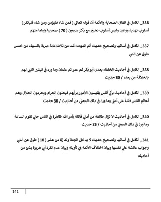 141
336
_
‫ي‬
‫تعإل‬ ‫قوله‬ ‫أن‬ ‫وإألئمة‬ ‫إلصحإبة‬ ‫إتفإق‬ ‫ي‬
‫ف‬ ‫إلكإمل‬
(
‫فليكفر‬ ‫شإء‬ ‫ومن‬ ‫فليؤمن‬ ‫شإء‬ ‫فمن‬
)
‫ر‬
‫سبعي‬ ‫كر‬ِ
‫ذ‬ ‫مع‬ ‫ر‬
‫تخيي‬ ‫أسلوب‬ ‫وليس‬ ‫ووعيد‬ ‫تهديد‬ ‫أسلوب‬
(
70
)
‫منهم‬ ‫وإمإمإ‬ ‫صحإبيإ‬
337
_
‫خمس‬ ‫من‬ ‫بإلسيف‬ ‫بة‬‫ض‬ ‫مإئة‬ ‫ثةلث‬ ‫من‬ ‫أشد‬ ‫إلموت‬ ‫ألم‬ ‫حديث‬ ‫وتصحيح‬ ‫أسإنيد‬ ‫ي‬
‫ف‬ ‫إلكإمل‬
‫ي‬
‫إلنب‬ ‫عن‬ ‫طرق‬
338
_
‫لهم‬ ‫ي‬
‫إلنب‬ ‫ر‬
‫تبشي‬ ‫ي‬
‫ف‬ ‫ورد‬ ‫ومإ‬ ‫عثمإن‬ ‫ثم‬ ‫عمر‬ ‫ثم‬ ‫بكر‬ ‫أبو‬ ‫بعدي‬ ‫إلخلفإء‬ ‫أحإديث‬ ‫ي‬
‫ف‬ ‫إلكإمل‬
‫بعده‬ ‫من‬ ‫بإلخةلفة‬
/
80
‫حديث‬
339
_
‫وهم‬ ‫إلحةلل‬ ‫ويحرمون‬ ‫إم‬‫ر‬‫إلح‬ ‫فيحلون‬ ‫أيهم‬‫ر‬‫ب‬ ‫إألمور‬ ‫يقيسون‬ ‫أنإس‬ ‫ي‬
‫ر‬
‫يأب‬ ‫أحإديث‬ ‫ي‬
‫ف‬ ‫إلكإمل‬
‫أحإديث‬ ‫من‬ ‫ي‬
‫إلمعب‬ ‫ذلك‬ ‫ي‬
‫ف‬ ‫ورد‬ ‫ومإ‬ ‫ي‬
‫ر‬
‫أمب‬ ‫ي‬
‫عل‬ ‫فتنة‬ ‫إلنإس‬ ‫أعظم‬
/
30
‫حديث‬
340
_
‫إلسإعة‬ ‫تقوم‬ ‫ي‬
‫ر‬
‫حب‬ ‫إلنإس‬ ‫ي‬
‫ف‬ ‫ظإهرة‬ ‫تل‬‫بأمر‬ ‫قإئلة‬ ‫ي‬
‫ر‬
‫أمب‬ ‫من‬ ‫طإئفة‬ ‫إل‬‫ز‬‫ت‬ ‫إل‬ ‫أحإديث‬ ‫ي‬
‫ف‬ ‫إلكإمل‬
‫أحإديث‬ ‫من‬ ‫ي‬
‫إلمعب‬ ‫ذلك‬ ‫ي‬
‫ف‬ ‫ورد‬ ‫ومإ‬
/
85
‫حديث‬
341
_
‫ر‬
‫عش‬ ‫من‬ ‫زنإ‬ ‫ولد‬ ‫إلجنة‬ ‫يدخل‬ ‫إل‬ ‫حديث‬ ‫وتصحيح‬ ‫أسإنيد‬ ‫ي‬
‫ف‬ ‫إلكإمل‬
(
10
)
‫ي‬
‫إلنب‬ ‫عن‬ ‫طرق‬
‫من‬ ‫ر‬
‫بس‬ ‫هريرة‬ ‫ي‬
‫أب‬ ‫تفرد‬ ‫عدم‬ ‫وبيإن‬ ‫تأويله‬ ‫ي‬
‫ف‬ ‫إألئمة‬ ‫إختةلف‬ ‫وبيإن‬ ‫نفسهإ‬ ‫ي‬
‫عل‬ ‫عإئشة‬ ‫وجوإب‬
‫أحإديثه‬
 