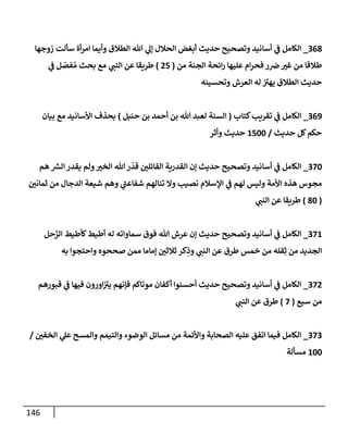 146
368
_
‫زوجهإ‬ ‫سألت‬ ‫أة‬‫ر‬‫إم‬ ‫وأيمإ‬ ‫إلطةلق‬ ‫تل‬ ‫ي‬
‫ؤل‬ ‫إلحةلل‬ ‫أبغض‬ ‫حديث‬ ‫وتصحيح‬ ‫أسإنيد‬ ‫ي‬
‫ف‬ ‫إلكإمل‬
‫من‬ ‫إلجنة‬ ‫إئحة‬‫ر‬ ‫عليهإ‬ ‫إم‬‫ر‬‫فح‬ ‫ر‬‫ض‬ ‫ر‬
‫غي‬ ‫من‬ ‫طةلقإ‬
(
25
)
‫ي‬
‫ف‬ ‫ل‬ ّ
‫فص‬ ُ‫م‬ ‫بحث‬ ‫مع‬ ‫ي‬
‫إلنب‬ ‫عن‬ ‫طريقإ‬
‫وتحسينه‬ ‫إلعرش‬ ‫له‬ ‫ر‬
‫يهي‬ ‫إلطةلق‬ ‫حديث‬
369
_
‫كتإب‬‫تقريب‬ ‫ي‬
‫ف‬ ‫إلكإمل‬
(
‫حنبل‬ ‫بن‬ ‫أحمد‬ ‫بن‬ ‫تل‬ ‫لعبد‬ ‫إلسنة‬
)
‫بيإن‬ ‫مع‬ ‫إألسإنيد‬ ‫بحذف‬
‫حديث‬ ‫كل‬‫حكم‬
/
1500
‫وأثر‬ ‫حديث‬
370
_
‫هم‬ ‫ر‬
‫إلش‬ ‫يقدر‬ ‫ولم‬ ‫ر‬
‫إلخي‬ ‫تل‬‫ر‬
ّ
‫قد‬ ‫ر‬
‫إلقإئلي‬ ‫إلقدرية‬ ‫ؤن‬ ‫حديث‬ ‫وتصحيح‬ ‫أسإنيد‬ ‫ي‬
‫ف‬ ‫إلكإمل‬
‫ر‬
‫ثمإني‬ ‫من‬ ‫إلدجإل‬ ‫شيعة‬ ‫وهم‬ ‫ي‬
‫ر‬
‫شفإعب‬ ‫تنإلهم‬ ‫وإل‬ ‫نصيب‬ ‫إؤلسةلم‬ ‫ي‬
‫ف‬ ‫لهم‬ ‫وليس‬ ‫إألمة‬ ‫هذه‬ ‫مجوس‬
(
80
)
‫ي‬
‫إلنب‬ ‫عن‬ ‫طريقإ‬
371
_
‫حل‬َّ
‫إلر‬ ‫كأطيط‬‫أطيط‬ ‫له‬ ‫سمإوإته‬ ‫فوق‬ ‫تل‬ ‫عرش‬ ‫ؤن‬ ‫حديث‬ ‫وتصحيح‬ ‫أسإنيد‬ ‫ي‬
‫ف‬ ‫إلكإمل‬
‫به‬ ‫وإحتجوإ‬ ‫صححوه‬ ‫ممن‬ ‫ؤمإمإ‬ ‫ر‬
‫ثةلثي‬ ‫كر‬ِ
‫وذ‬ ‫ي‬
‫إلنب‬ ‫عن‬ ‫طرق‬ ‫خمس‬ ‫من‬ ‫قله‬ِ‫ث‬ ‫من‬ ‫إلجديد‬
372
_
‫قبورهم‬ ‫ي‬
‫ف‬ ‫فيهإ‬ ‫إورون‬ ‫ر‬
‫يي‬ ‫فؤنهم‬ ‫موتإكم‬ ‫أكفإن‬ ‫أحسنوإ‬ ‫حديث‬ ‫وتصحيح‬ ‫أسإنيد‬ ‫ي‬
‫ف‬ ‫إلكإمل‬
‫سبع‬ ‫من‬
(
7
)
‫ي‬
‫إلنب‬ ‫عن‬ ‫طرق‬
373
_
‫ر‬
‫إلخفي‬ ‫ي‬
‫عل‬ ‫وإلمسح‬ ‫وإلتيمم‬ ‫إلوضوء‬ ‫مسإئل‬ ‫من‬ ‫وإألئمة‬ ‫إلصحإبة‬ ‫عليه‬ ‫إتفق‬ ‫فيمإ‬ ‫إلكإمل‬
/
100
‫مسألة‬
 