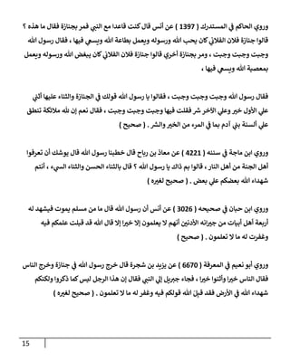 15
‫إلمستدرك‬ ‫ي‬
‫ف‬ ‫إلحإكم‬ ‫وروي‬
(
1397
)
‫؟‬ ‫هذه‬ ‫مإ‬ ‫فقإل‬ ‫بجنإزة‬ ‫فمر‬ ‫ي‬
‫إلنب‬ ‫مع‬ ‫قإعدإ‬ ‫كنت‬‫قإل‬ ‫أنس‬ ‫عن‬
‫تل‬ ‫رسول‬ ‫فقإل‬ ، ‫فيهإ‬ ‫ي‬
‫ويسع‬ ‫تل‬ ‫بطإعة‬ ‫ويعمل‬ ‫ورسوله‬ ‫تل‬ ‫يحب‬ ‫كإن‬ ‫ي‬
‫إلفةلب‬ ‫فةلن‬ ‫جنإزة‬ ‫قإلوإ‬
‫ويعمل‬ ‫ورسوله‬ ‫تل‬ ‫يبغض‬ ‫كإن‬ ‫ي‬
‫إلفةلب‬ ‫فةلن‬ ‫جنإزة‬ ‫قإلوإ‬ ‫أخري‬ ‫بجنإزة‬ ‫ومر‬ ، ‫وجبت‬ ‫وجبت‬ ‫وجبت‬
، ‫فيهإ‬ ‫ي‬
‫ويسع‬ ‫تل‬ ‫بمعصية‬
‫ي‬
‫أثب‬ ‫عليهإ‬ ‫وإلثنإء‬ ‫إلجنإزة‬ ‫ي‬
‫ف‬ ‫قولك‬ ‫تل‬ ‫رسول‬ ‫يإ‬ ‫فقإلوإ‬ ، ‫وجبت‬ ‫وجبت‬ ‫وجبت‬ ‫تل‬ ‫رسول‬ ‫فقإل‬
‫تنطق‬ ‫مةلئكة‬ ‫ثل‬ ‫ؤن‬ ‫نعم‬ ‫فقإل‬ ، ‫وجبت‬ ‫وجبت‬ ‫وجبت‬ ‫فيهإ‬ ‫فقلت‬ ‫ر‬
‫ش‬‫إآلخر‬ ‫ي‬
‫وعل‬ ‫ر‬
‫خي‬ ‫إألول‬ ‫ي‬
‫عل‬
‫ر‬
‫وإلش‬ ‫ر‬
‫إلخي‬ ‫من‬ ‫إلمرء‬ ‫ي‬
‫ف‬ ‫بمإ‬ ‫آدم‬ ‫ي‬
‫بب‬ ‫ألسنة‬ ‫ي‬
‫عل‬
.
(
‫صحيح‬
)
‫سننه‬ ‫ي‬
‫ف‬ ‫مإجة‬ ‫إبن‬ ‫وروي‬
(
4221
)
‫تعرفوإ‬ ‫أن‬ ‫يوشك‬ ‫قإل‬ ‫تل‬ ‫رسول‬ ‫خطبنإ‬ ‫قإل‬ ‫ربإح‬ ‫بن‬ ‫معإذ‬ ‫عن‬
‫أنتم‬ ، ‫ء‬ ‫ي‬
‫إلس‬ ‫وإلثنإء‬ ‫إلحسن‬ ‫بإلثنإء‬ ‫قإل‬ ‫؟‬ ‫تل‬ ‫رسول‬ ‫يإ‬ ‫ذإك‬ ‫بم‬ ‫قإلوإ‬ ،‫إلنإر‬ ‫أهل‬ ‫من‬ ‫إلجنة‬ ‫أهل‬
‫بعض‬ ‫ي‬
‫عل‬ ‫بعضكم‬ ‫تل‬ ‫شهدإء‬
.
(
‫ه‬ ‫ر‬
‫لغي‬ ‫صحيح‬
)
‫صحيحه‬ ‫ي‬
‫ف‬ ‫حبإن‬ ‫إبن‬ ‫وروي‬
(
3026
)
‫له‬ ‫فيشهد‬ ‫يموت‬ ‫مسلم‬ ‫من‬ ‫مإ‬ ‫قإل‬ ‫تل‬ ‫رسول‬ ‫أن‬ ‫أنس‬ ‫عن‬
‫فيه‬ ‫علمكم‬ ‫قبلت‬ ‫قد‬ ‫تل‬ ‫قإل‬ ‫ؤإل‬ ‫إ‬ ‫ر‬
‫خي‬ ‫ؤإل‬ ‫يعلمون‬ ‫إل‬ ‫أنهم‬ ‫ر‬
‫إألدني‬ ‫إنه‬ ‫ر‬
‫جي‬ ‫من‬ ‫أبيإت‬ ‫أهل‬ ‫أربعة‬
‫تعلمون‬ ‫إل‬ ‫مإ‬ ‫له‬ ‫وغفرت‬
.
(
‫صحيح‬
)
‫إلمعرفة‬ ‫ي‬
‫ف‬ ‫نعيم‬ ‫أبو‬ ‫وروي‬
(
6670
)
‫إلنإس‬ ‫وخرج‬ ‫جنإزة‬ ‫ي‬
‫ف‬ ‫تل‬ ‫رسول‬ ‫خرج‬ ‫قإل‬ ‫شجرة‬ ‫بن‬ ‫يزيد‬ ‫عن‬
‫ولكنكم‬ ‫ذكروإ‬ ‫كمإ‬‫ليس‬ ‫إلرجل‬ ‫هذإ‬ ‫ؤن‬ ‫فقإل‬ ‫ي‬
‫إلنب‬ ‫ي‬
‫ؤل‬ ‫يل‬‫جي‬ ‫فجإء‬ ، ‫إ‬ ‫ر‬
‫خي‬ ‫وأثنوإ‬ ‫إ‬ ‫ر‬
‫خي‬ ‫إلنإس‬ ‫فقإل‬
‫تعلمون‬ ‫إل‬ ‫مإ‬ ‫له‬ ‫وغفر‬ ‫فيه‬ ‫قولكم‬ ‫تل‬ َ‫ل‬ِ‫قب‬ ‫فقد‬ ‫إألرض‬ ‫ي‬
‫ف‬ ‫تل‬ ‫شهدإء‬
.
(
‫ه‬ ‫ر‬
‫لغي‬ ‫صحيح‬
)
 