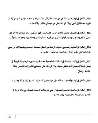 152
404
_
‫من‬ ‫إلنإر‬ ‫من‬ ‫ضحضإح‬ ‫ي‬
‫ف‬ ‫وأنه‬ ‫طإلب‬ ‫ي‬
‫ألب‬ ‫إإلستغفإر‬ ‫عن‬ ‫ي‬
‫إلنه‬ ‫حديث‬ ‫توإتر‬ ‫ي‬
‫ف‬ ‫إلكإمل‬
(
15
)
‫بإألضعإف‬ ‫طإلب‬ ‫ي‬
‫أب‬ ‫دون‬ ‫من‬ ‫ي‬
‫عل‬ ‫ذلك‬ ‫أثر‬ ‫وبيإن‬ ‫ي‬
‫إلنب‬ ‫ي‬
‫ؤل‬ ‫مختلفإ‬ ‫طريقإ‬
405
_
‫ي‬
‫عل‬ ‫كإن‬‫ؤذإ‬ ‫ذلك‬ ‫أن‬ ‫وبيإن‬ ‫أهلكهم‬ ‫فهو‬ ‫إلنإس‬ ‫هلك‬ ‫إلرجل‬ ‫قإل‬ ‫ؤذإ‬ ‫حديث‬ ‫تفصيل‬ ‫ي‬
‫ف‬ ‫إلكإمل‬
‫ومعإصيهم‬ ‫إلنإس‬ ‫أعمإل‬ ‫قبيح‬ ‫من‬ ‫يري‬ ‫لمإ‬ ‫قولهإ‬ ‫وجوإز‬ ‫وإلعجب‬‫إلتكي‬ ‫سبيل‬
/
60
‫وأثر‬ ‫حديث‬
406
_
‫سبع‬ ‫من‬ ‫تل‬ ‫يبغضهإ‬ ‫جهنمية‬ ‫ضجعة‬ ‫إلبطن‬ ‫ي‬
‫عل‬ ‫إلرقدة‬ ‫حديث‬ ‫وتصحيح‬ ‫أسإنيد‬ ‫ي‬
‫ف‬ ‫إلكإمل‬
‫كر‬ِ
‫وذ‬ ‫ي‬
‫إلنب‬ ‫عن‬ ‫طرق‬
(
15
)
‫به‬ ‫وإحتجوإ‬ ‫صححوه‬ ‫ممن‬ ‫ؤمإمإ‬
407
_
‫ي‬
‫ف‬ ‫فرعية‬ ‫علة‬ ‫إلرحم‬ ‫إء‬‫إستي‬ ‫وأن‬ ‫محضة‬ ‫تعبدية‬ ‫إلنسإء‬ ‫عدة‬ ‫ي‬
‫ف‬ ‫إلعلة‬ ‫أن‬ ‫ؤثبإت‬ ‫ي‬
‫ف‬ ‫إلكإمل‬
‫إلخمس‬ ‫إت‬‫ر‬‫و‬‫إلِص‬ ‫مصطلح‬ ‫ي‬
‫عل‬ ‫ذلك‬ ‫أثر‬ ‫وبيإن‬ ‫عليهإ‬ ‫متفق‬ ‫أدلة‬ ‫ة‬ ‫ر‬
‫بعش‬ ‫إلحإإلت‬ ‫بعض‬
/
90
‫وإجمإع‬ ‫حديث‬
408
_
‫إلسبع‬ ‫إلسمإوإت‬ ‫فوق‬ ‫عرشه‬ ‫ي‬
‫عل‬ ‫تل‬ ‫ؤن‬ ‫وأحإديث‬ ‫آيإت‬ ‫ي‬
‫ف‬ ‫إلكإمل‬
/
370
‫وحديث‬ ‫آية‬
409
_
‫إلبِصي‬ ‫إلحسن‬ ‫إسيل‬‫ر‬‫م‬ ‫ي‬
‫ف‬ ‫إلكإمل‬
/
‫كل‬‫درجة‬ ‫بيإن‬ ‫مع‬ ‫إلبِصي‬ ‫إلحسن‬ ‫لمرسةلت‬ ‫جمع‬
‫وإلضعف‬ ‫إلصحة‬ ‫من‬ ‫حديث‬
/
700
‫حديث‬
 