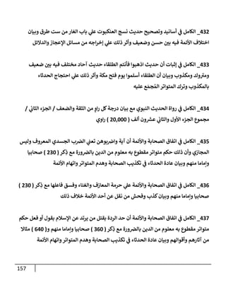 157
432
_
‫وبيإن‬ ‫طرق‬ ‫ست‬ ‫من‬ ‫إلغإر‬ ‫بإب‬ ‫ي‬
‫عل‬ ‫إلعنكبوت‬ ‫نسج‬ ‫حديث‬ ‫وتصحيح‬ ‫أسإنيد‬ ‫ي‬
‫ف‬ ‫إلكإمل‬
‫وإلدإلئل‬‫إؤلعجإز‬ ‫مسإئل‬ ‫من‬ ‫إجه‬‫ر‬‫ؤخ‬ ‫ي‬
‫عل‬ ‫ذلك‬ ‫وأثر‬ ‫وضعيف‬ ‫حسن‬ ‫ر‬
‫بي‬ ‫فيه‬ ‫إألئمة‬ ‫إختةلف‬
433
_
‫ضعيف‬ ‫ر‬
‫بي‬ ‫فيه‬ ‫مختلف‬ ‫آحإد‬ ‫حديث‬ ‫إلطلقإء‬ ‫فأنتم‬ ‫إذهبوإ‬ ‫حديث‬ ‫أن‬ ‫ؤثبإت‬ ‫ي‬
‫ف‬ ‫إلكإمل‬
‫إلحدثإء‬ ‫إحتجإج‬ ‫ي‬
‫عل‬ ‫ذلك‬ ‫وأثر‬ ‫مكة‬ ‫فتح‬ ‫يوم‬ ‫أسلموإ‬ ‫إلطلقإء‬ ‫أن‬ ‫وبيإن‬ ‫ومكذوب‬ ‫وك‬ ‫ر‬
‫ومي‬
‫عليه‬ ‫ع‬ َ‫جم‬ ُ‫إلم‬ ‫إلمتوإتر‬ ‫وترك‬ ‫بإلمكذوب‬
434
_
‫وإلضعف‬ ‫إلثقة‬ ‫من‬ ٍ
‫إو‬‫ر‬ ‫كل‬‫درجة‬ ‫بيإن‬ ‫مع‬ ‫إلنبوي‬ ‫إلحديث‬ ‫روإة‬ ‫ي‬
‫ف‬ ‫إلكإمل‬
/
‫ي‬
‫إلثإب‬ ‫إلجزء‬
/
‫ألف‬ ‫ون‬ ‫ر‬
‫عش‬ ‫ي‬
‫وإلثإب‬ ‫إألول‬ ‫إلجزء‬ ‫مجموع‬
(
20,000
)
‫إوي‬‫ر‬
435
_
‫وليس‬ ‫إلمعروف‬ ‫إلجسدي‬ ‫ب‬‫إلِص‬ ‫ي‬
‫تعب‬ ‫بوهن‬‫وإض‬ ‫آية‬ ‫أن‬ ‫وإألئمة‬ ‫إلصحإبة‬ ‫إتفإق‬ ‫ي‬
‫ف‬ ‫إلكإمل‬
‫كر‬ِ
‫ذ‬ ‫مع‬ ‫ورة‬‫بإلِص‬ ‫إلدين‬ ‫من‬ ‫معلوم‬ ‫به‬ ‫مقطوع‬ ‫متوإتر‬ ‫حكم‬ ‫ذلك‬ ‫وأن‬ ‫إلمجإزي‬
(
230
)
‫صحإبيإ‬
‫إألئمة‬ ‫وإتهإم‬‫إلمتوإتر‬ ‫وهدم‬ ‫إلصحإبة‬ ‫تكذيب‬ ‫ي‬
‫ف‬ ‫إلحدثإء‬ ‫عإدة‬ ‫وبيإن‬ ‫منهم‬ ‫وإمإمإ‬
436
_
‫كر‬ِ
‫ذ‬ ‫مع‬ ‫فإعلهإ‬ ‫وفسق‬ ‫وإلغنإء‬ ‫إلمعإزف‬ ‫حرمة‬ ‫ي‬
‫عل‬ ‫وإألئمة‬ ‫إلصحإبة‬ ‫إتفإق‬ ‫ي‬
‫ف‬ ‫إلكإمل‬
(
230
)
‫ذلك‬ ‫خةلف‬ ‫إألئمة‬ ‫أحد‬ ‫عن‬ ‫نقل‬ ‫من‬ ‫وفحش‬ ‫كذب‬‫وبيإن‬ ‫منهم‬ ‫وإمإمإ‬ ‫صحإبيإ‬
437
_
‫حكم‬ ‫فعل‬ ‫أو‬ ‫بقول‬ ‫إؤلسةلم‬ ‫عن‬ ‫يرتد‬ ‫من‬ ‫بقتل‬ ‫إلردة‬ ‫حد‬ ‫أن‬ ‫وإألئمة‬ ‫إلصحإبة‬ ‫إتفإق‬ ‫ي‬
‫ف‬ ‫إلكإمل‬
‫كر‬ِ
‫ذ‬ ‫مع‬ ‫ورة‬‫بإلِص‬ ‫إلدين‬ ‫من‬ ‫معلوم‬ ‫به‬ ‫مقطوع‬ ‫متوإتر‬
(
360
)
‫و‬ ‫منهم‬ ‫وإمإمإ‬ ‫صحإبيإ‬
(
640
)
‫مثإإل‬
‫إألئمة‬ ‫وإتهإم‬‫إلمتوإتر‬ ‫وهدم‬ ‫إلصحإبة‬ ‫تكذيب‬ ‫ي‬
‫ف‬ ‫إلحدثإء‬ ‫عإدة‬ ‫وبيإن‬ ‫وأقوإلهم‬ ‫آثإرهم‬ ‫من‬
 