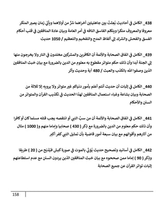 158
438
_
‫إلمنكر‬ ‫ر‬
‫يصي‬ ‫زمإن‬ ‫ي‬
‫ر‬
‫ويأب‬ ‫أوإلهمإ‬ ‫من‬ ٌّ ‫ر‬
‫ش‬ ‫إهمإ‬‫ر‬‫أخ‬ ‫ر‬
‫جإهليتي‬ ‫ر‬
‫بي‬
ُ
‫ثت‬ ِ
‫ع‬
ُ
‫ب‬ ‫أحإديث‬ ‫ي‬
‫ف‬ ‫إلكإمل‬
‫أحكإم‬ ‫قلب‬ ‫ي‬
‫ف‬ ‫ر‬
‫إلمنإفقي‬ ‫عإدة‬ ‫وبيإن‬ ‫إلعإمة‬ ‫أمر‬ ‫ي‬
‫ف‬ ‫إلتإفه‬ ‫إلفإسق‬ ‫ويتكلم‬ ‫إ‬‫ر‬‫منك‬ ‫وإلمعروف‬ ‫معروفإ‬
‫وإلتعظيم‬ ‫وإلتفخيم‬ ‫إلمدح‬ ‫ألفإظ‬ ‫ي‬
‫ؤل‬ ‫ك‬ ‫ر‬
‫وإلش‬ ‫وإلفحش‬ ‫إلفسق‬
/
1050
‫حديث‬
439
_
‫منهإ‬ ‫يخرجون‬ ‫وإل‬‫إلنإر‬ ‫ي‬
‫ف‬ ‫مخلدون‬ ‫ر‬
‫كي‬ ‫ر‬
‫وإلمش‬ ‫إلكإفرين‬ ‫أن‬ ‫وإألئمة‬ ‫إلصحإبة‬ ‫إتفإق‬ ‫ي‬
‫ف‬ ‫إلكإمل‬
‫ر‬
‫إلمنإفقي‬ ‫خبث‬ ‫بيإن‬ ‫مع‬ ‫ورة‬‫بإلِص‬ ‫إلدين‬ ‫من‬ ‫معلوم‬ ‫به‬ ‫مقطوع‬ ‫متوإتر‬ ‫حكم‬ ‫ذلك‬ ‫وأن‬ ‫أبدإ‬ ‫إلجنة‬ ‫ي‬
‫ؤل‬
‫وإلعبث‬ ‫بإلكذب‬ ‫تل‬ ‫وصفوإ‬ ‫إلذين‬
/
480
‫وأثر‬ ‫وحديث‬ ‫آية‬
440
_
‫من‬ ‫ثةلثة‬ ‫ؤإل‬ ‫يرويه‬ ‫وإل‬‫متوإتر‬ ‫ر‬
‫غي‬ ‫دنيإكم‬ ‫بأمور‬ ‫أعلم‬ ‫أنتم‬ ‫حديث‬ ‫أن‬ ‫ؤثبإت‬ ‫ي‬
‫ف‬ ‫إلكإمل‬
‫من‬ ‫وإلمتوإتر‬ ‫إلقرآن‬ ‫تكذيب‬ ‫ي‬
‫ف‬ ‫إلحديث‬ ‫لهذإ‬ ‫ر‬
‫إلمنإفقي‬ ‫إستعمإل‬ ‫وغبإء‬ ‫بشإعة‬ ‫وبيإن‬ ‫إلصحإبة‬
‫وإألحكإم‬ ‫إلسي‬
441
_
‫إ‬‫ر‬‫كإف‬‫أو‬ ‫كإن‬‫مسلمإ‬ ‫قتله‬ ‫يجب‬ ‫إنتقصه‬ ‫أو‬ ‫ي‬
‫إلنب‬ َّ
‫سب‬ ‫من‬ ‫أن‬ ‫وإألئمة‬ ‫إلصحإبة‬ ‫إتفإق‬ ‫ي‬
‫ف‬ ‫إلكإمل‬
‫كر‬ِ
‫ذ‬ ‫مع‬ ‫ورة‬‫بإلِص‬ ‫إلدين‬ ‫من‬ ‫معلوم‬ ‫حكم‬ ‫ذلك‬ ‫وأن‬
(
430
)
‫و‬ ‫منهم‬ ‫وإمإمإ‬ ‫صحإبيإ‬
(
1000
)
‫مثإل‬
‫أكي‬ ‫كفر‬ ‫ي‬
‫إلنب‬ ‫تمثيل‬ ‫بأن‬ ‫قإضية‬ ‫أمور‬ ‫سبعة‬ ‫بيإن‬ ‫مع‬ ‫وأقوإلهم‬ ‫آثإرهم‬ ‫من‬
442
_
‫من‬ ‫ح‬
َ
‫ذب‬ُ‫في‬ ‫كبش‬‫صورة‬ ‫ي‬
‫ف‬ ‫بإلموت‬ ‫ي‬
َ‫ر‬
‫ؤب‬
ُ
‫ي‬ ‫حديث‬ ‫وتصحيح‬ ‫أسإنيد‬ ‫ي‬
‫ف‬ ‫إلكإمل‬
(
20
)
‫طريقإ‬
‫كر‬ِ
‫وذ‬
(
90
)
‫إستطإعتهم‬ ‫عدم‬ ‫مع‬ ‫إلسي‬ ‫يردون‬ ‫إلذين‬ ‫ر‬
‫إلمنإفقي‬ ‫خبث‬ ‫بيإن‬ ‫مع‬ ‫صححوه‬ ‫ممن‬ ‫ؤمإمإ‬
‫إلصحإبة‬ ‫جميع‬ ‫عن‬ ‫إلقرآن‬ ‫توإتر‬ ‫ؤثبإت‬
 