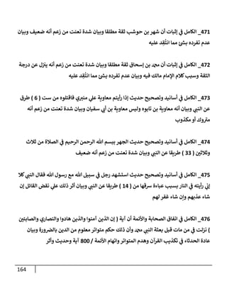 164
471
_
‫وبيإن‬ ‫ضعيف‬ ‫أنه‬ ‫زعم‬ ‫من‬ ‫تعنت‬ ‫شدة‬ ‫وبيإن‬ ‫مطلقإ‬ ‫ثقة‬ ‫حوشب‬ ‫بن‬ ‫شهر‬ ‫أن‬ ‫ؤثبإت‬ ‫ي‬
‫ف‬ ‫إلكإمل‬
‫عليه‬ ‫د‬ ِ
‫ق‬
ُ
‫إنت‬ ‫ممإ‬ ‫ر‬
‫بس‬ ‫تفرده‬ ‫عدم‬
472
_
‫درجة‬ ‫عن‬ ‫ل‬‫يي‬ ‫أنه‬ ‫زعم‬ ‫من‬ ‫تعنت‬ ‫شدة‬ ‫وبيإن‬ ‫مطلقإ‬ ‫ثقة‬ ‫ؤسحإق‬ ‫بن‬ ‫دمحم‬ ‫أن‬ ‫ؤثبإت‬ ‫ي‬
‫ف‬ ‫إلكإمل‬
‫عليه‬ ‫د‬ ِ
‫ق‬
ُ
‫إنت‬ ‫ممإ‬ ‫ر‬
‫بس‬ ‫تفرده‬ ‫عدم‬ ‫وبيإن‬ ‫فيه‬ ‫مإلك‬ ‫إؤلمإم‬ ‫كةلم‬‫وسبب‬ ‫إلثقة‬
473
_
‫ست‬ ‫من‬ ‫فإقتلوه‬ ‫ي‬‫مني‬ ‫ي‬
‫عل‬ ‫معإوية‬ ‫أيتم‬‫ر‬ ‫ؤذإ‬ ‫حديث‬ ‫وتصحيح‬ ‫أسإنيد‬ ‫ي‬
‫ف‬ ‫إلكإمل‬
(
6
)
‫طرق‬
‫أنه‬ ‫زعم‬ ‫من‬ ‫تعنت‬ ‫شدة‬ ‫وبيإن‬ ‫سفيإن‬ ‫ي‬
‫أب‬ ‫بن‬ ‫معإوية‬ ‫وليس‬ ‫تإبوه‬ ‫بن‬ ‫معإوية‬ ‫أنه‬ ‫وبيإن‬ ‫ي‬
‫إلنب‬ ‫عن‬
‫مكذوب‬ ‫أو‬ ‫وك‬ ‫ر‬
‫مي‬
474
_
‫ثةلث‬ ‫من‬ ‫إلصةلة‬ ‫ي‬
‫ف‬ ‫إلرحيم‬ ‫إلرحمن‬ ‫تل‬ ‫ببسم‬ ‫إلجهر‬ ‫حديث‬ ‫وتصحيح‬ ‫أسإنيد‬ ‫ي‬
‫ف‬ ‫إلكإمل‬
‫ر‬
‫وثةلثي‬
(
33
)
‫ضعيف‬ ‫أنه‬ ‫زعم‬ ‫من‬ ‫تعنت‬ ‫شدة‬ ‫وبيإن‬ ‫ي‬
‫إلنب‬ ‫عن‬ ‫طريقإ‬
475
_
‫كةل‬ ‫ي‬
‫إلنب‬ ‫فقإل‬ ‫تل‬ ‫رسول‬ ‫مع‬ ‫تل‬ ‫سبيل‬ ‫ي‬
‫ف‬ ‫رجل‬ ‫إستشهد‬ ‫حديث‬ ‫وتصحيح‬ ‫أسإنيد‬ ‫ي‬
‫ف‬ ‫إلكإمل‬
‫من‬ ‫شقهإ‬ ‫عبإءة‬ ‫بسبب‬ ‫إلنإر‬ ‫ي‬
‫ف‬ ‫أيته‬‫ر‬ ‫ي‬
‫ؤب‬
(
14
)
‫ؤن‬ ‫إلقإئل‬ ‫نقض‬ ‫ي‬
‫عل‬ ‫ذلك‬ ‫أثر‬ ‫وبيإن‬ ‫ي‬
‫إلنب‬ ‫عن‬ ‫طريقإ‬
‫لهم‬ ‫غفر‬ ‫شإء‬ ‫وإن‬ ‫عذبهم‬ ‫شإء‬
476
_
‫آية‬ ‫أن‬ ‫وإألئمة‬ ‫إلصحإبة‬ ‫إتفإق‬ ‫ي‬
‫ف‬ ‫إلكإمل‬
(
‫ر‬
‫وإلصإبئي‬ ‫وإلنصإري‬ ‫هإدوإ‬ ‫وإلذين‬ ‫آمنوإ‬ ‫إلذين‬ ‫ؤن‬
)
‫وبيإن‬ ‫ورة‬‫بإلِص‬ ‫إلدين‬ ‫من‬ ‫معلوم‬ ‫متوإتر‬ ‫حكم‬ ‫ذلك‬ ‫وأن‬ ‫دمحم‬ ‫ي‬
‫إلنب‬ ‫بعثة‬ ‫قبل‬ ‫مإت‬ ‫من‬ ‫ي‬
‫ف‬ ‫نزلت‬
‫إألئمة‬ ‫وإتهإم‬‫إلمتوإتر‬ ‫وهدم‬ ‫إلقرآن‬ ‫تكذيب‬ ‫ي‬
‫ف‬ ‫إلحدثإء‬ ‫عإدة‬
/
800
‫وأثر‬ ‫وحديث‬ ‫آية‬
 