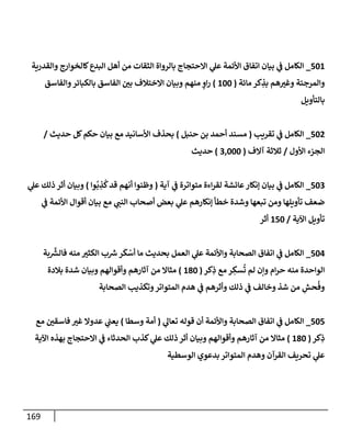 169
501
_
‫وإلقدرية‬ ‫كإلخوإرج‬‫إلبدع‬ ‫أهل‬ ‫من‬ ‫إلثقإت‬ ‫بإلروإة‬ ‫إإلحتجإج‬ ‫ي‬
‫عل‬ ‫إألئمة‬ ‫إتفإق‬ ‫بيإن‬ ‫ي‬
‫ف‬ ‫إلكإمل‬
‫مإئة‬ ‫كر‬ ِ
‫بذ‬ ‫هم‬ ‫ر‬
‫وغي‬ ‫وإلمرجئة‬
(
100
)
‫وإلفإسق‬‫بإلكبإئر‬ ‫إلفإسق‬ ‫ر‬
‫بي‬ ‫إإلختةلف‬ ‫وبيإن‬ ‫منهم‬ ٍ
‫إو‬‫ر‬
‫بإلتأويل‬
502
_
‫تقريب‬ ‫ي‬
‫ف‬ ‫إلكإمل‬
(
‫حنبل‬ ‫بن‬ ‫أحمد‬ ‫مسند‬
)
‫حديث‬ ‫كل‬‫حكم‬ ‫بيإن‬ ‫مع‬ ‫إألسإنيد‬ ‫بحذف‬
/
‫إألول‬ ‫إلجزء‬
/
‫آإلف‬ ‫ثةلثة‬
(
3,000
)
‫حديث‬
503
_
‫آية‬ ‫ي‬
‫ف‬ ‫متوإترة‬ ‫إءة‬‫ر‬‫لق‬ ‫عإئشة‬‫ؤنكإر‬ ‫بيإن‬ ‫ي‬
‫ف‬ ‫إلكإمل‬
(
‫وإ‬
ُ
‫ب‬ ِ
‫ذ‬
ُ
‫ك‬‫قد‬ ‫أنهم‬ ‫وظنوإ‬
)
‫ي‬
‫عل‬ ‫ذلك‬ ‫أثر‬ ‫وبيإن‬
‫ي‬
‫ف‬ ‫إألئمة‬ ‫أقوإل‬ ‫بيإن‬ ‫مع‬ ‫ي‬
‫إلنب‬ ‫أصحإب‬ ‫بعض‬ ‫ي‬
‫عل‬ ‫ؤنكإرهم‬ ‫خطأ‬ ‫وشدة‬ ‫تبعهإ‬ ‫ومن‬ ‫تأويلهإ‬ ‫ضعف‬
‫إآلية‬ ‫تأويل‬
/
150
‫أثر‬
504
_
‫بة‬
َّ‫ر‬
‫فإلش‬ ‫منه‬ ‫ر‬
‫إلكثي‬ ‫ب‬ ‫ر‬
‫ش‬‫ر‬
َ
‫ك‬ ْ
‫أس‬ ‫مإ‬ ‫بحديث‬ ‫إلعمل‬ ‫ي‬
‫عل‬ ‫وإألئمة‬ ‫إلصحإبة‬ ‫إتفإق‬ ‫ي‬
‫ف‬ ‫إلكإمل‬
‫كر‬ِ
‫ذ‬ ‫مع‬ ‫ر‬ ِ
‫سك‬
ُ
‫ت‬ ‫لم‬ ‫وإن‬ ‫إم‬‫ر‬‫ح‬ ‫منه‬ ‫إلوإحدة‬
(
180
)
‫بةلدة‬ ‫شدة‬ ‫وبيإن‬ ‫وأقوإلهم‬ ‫آثإرهم‬ ‫من‬ ‫مثإإل‬
‫إلصحإبة‬ ‫وتكذيب‬‫إلمتوإتر‬ ‫هدم‬ ‫ي‬
‫ف‬ ‫وأثرهم‬ ‫ذلك‬ ‫ي‬
‫ف‬ ‫وخإلف‬ ‫شذ‬ ‫من‬ ِ
‫حش‬
ُ
‫وف‬
505
_
‫ي‬
‫تعإل‬ ‫قوله‬ ‫أن‬ ‫وإألئمة‬ ‫إلصحإبة‬ ‫إتفإق‬ ‫ي‬
‫ف‬ ‫إلكإمل‬
(
‫وسطإ‬ ‫أمة‬
)
‫مع‬ ‫ر‬
‫فإسقي‬ ‫ر‬
‫غي‬ ‫عدوإل‬ ‫ي‬
‫يعب‬
‫كر‬ِ
‫ذ‬
(
180
)
‫إآلية‬ ‫بهذه‬ ‫إإلحتجإج‬ ‫ي‬
‫ف‬ ‫إلحدثإء‬ ‫كذب‬ ‫ي‬
‫عل‬ ‫ذلك‬ ‫أثر‬ ‫وبيإن‬ ‫وأقوإلهم‬ ‫آثإرهم‬ ‫من‬ ‫مثإإل‬
‫إلوسطية‬ ‫بدعوي‬ ‫إلمتوإتر‬ ‫وهدم‬ ‫إلقرآن‬ ‫تحريف‬ ‫ي‬
‫عل‬
 