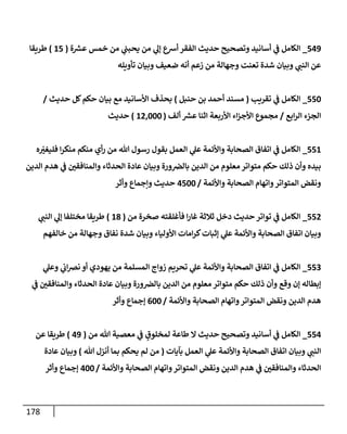 178
549
_
‫ة‬ ‫ر‬
‫عش‬ ‫خمس‬ ‫من‬ ‫ي‬
‫يحبب‬ ‫من‬ ‫ي‬
‫ؤل‬ ‫أشع‬ ‫إلفقر‬ ‫حديث‬ ‫وتصحيح‬ ‫أسإنيد‬ ‫ي‬
‫ف‬ ‫إلكإمل‬
(
15
)
‫طريقإ‬
‫تأويله‬ ‫وبيإن‬ ‫ضعيف‬ ‫أنه‬ ‫زعم‬ ‫من‬ ‫وجهإلة‬ ‫تعنت‬ ‫شدة‬ ‫وبيإن‬ ‫ي‬
‫إلنب‬ ‫عن‬
550
_
‫تقريب‬ ‫ي‬
‫ف‬ ‫إلكإمل‬
(
‫حنبل‬ ‫بن‬ ‫أحمد‬ ‫مسند‬
)
‫حديث‬ ‫كل‬‫حكم‬ ‫بيإن‬ ‫مع‬ ‫إألسإنيد‬ ‫بحذف‬
/
‫إبع‬‫ر‬‫إل‬ ‫إلجزء‬
/
‫ألف‬ ‫ر‬
‫عش‬ ‫إثنإ‬ ‫إألربعة‬ ‫إء‬‫ز‬‫إألج‬ ‫مجموع‬
(
12,000
)
‫حديث‬
551
_
‫ه‬ ّ
‫ر‬
‫فليغي‬ ‫إ‬‫ر‬‫منك‬ ‫منكم‬ ‫أي‬‫ر‬ ‫من‬ ‫تل‬ ‫رسول‬ ‫بقول‬ ‫إلعمل‬ ‫ي‬
‫عل‬ ‫وإألئمة‬ ‫إلصحإبة‬ ‫إتفإق‬ ‫ي‬
‫ف‬ ‫إلكإمل‬
‫إلدين‬ ‫هدم‬ ‫ي‬
‫ف‬ ‫ر‬
‫وإلمنإفقي‬ ‫إلحدثإء‬ ‫عإدة‬ ‫وبيإن‬ ‫ورة‬‫بإلِص‬ ‫إلدين‬ ‫من‬ ‫معلوم‬ ‫متوإتر‬ ‫حكم‬ ‫ذلك‬ ‫وأن‬ ‫بيده‬
‫وإألئمة‬ ‫إلصحإبة‬ ‫وإتهإم‬‫إلمتوإتر‬ ‫ونقض‬
/
4500
‫وأثر‬ ‫وإجمإع‬ ‫حديث‬
552
_
‫من‬ ‫صخرة‬ ‫فأغلقته‬ ‫إ‬‫ر‬‫غإ‬ ‫ثةلثة‬ ‫دخل‬ ‫حديث‬ ‫توإتر‬ ‫ي‬
‫ف‬ ‫إلكإمل‬
(
18
)
‫ي‬
‫إلنب‬ ‫ي‬
‫ؤل‬ ‫مختلفإ‬ ‫طريقإ‬
‫خإلفهم‬ ‫من‬ ‫وجهإلة‬ ‫نفإق‬ ‫شدة‬ ‫وبيإن‬ ‫إألوليإء‬ ‫إمإت‬‫ر‬‫ك‬‫ؤثبإت‬ ‫ي‬
‫عل‬ ‫وإألئمة‬ ‫إلصحإبة‬ ‫إتفإق‬ ‫وبيإن‬
553
_
‫ي‬
‫وعل‬ ‫ي‬
‫إب‬‫ِص‬‫ن‬ ‫أو‬ ‫يهودي‬ ‫من‬ ‫إلمسلمة‬ ‫زوإج‬ ‫تحريم‬ ‫ي‬
‫عل‬ ‫وإألئمة‬ ‫إلصحإبة‬ ‫إتفإق‬ ‫ي‬
‫ف‬ ‫إلكإمل‬
‫ي‬
‫ف‬ ‫ر‬
‫وإلمنإفقي‬ ‫إلحدثإء‬ ‫عإدة‬ ‫وبيإن‬ ‫ورة‬‫بإلِص‬ ‫إلدين‬ ‫من‬ ‫معلوم‬ ‫متوإتر‬ ‫حكم‬ ‫ذلك‬ ‫وأن‬ ‫وقع‬ ‫ؤن‬ ‫ؤبطإله‬
‫وإألئمة‬ ‫إلصحإبة‬ ‫وإتهإم‬‫إلمتوإتر‬ ‫ونقض‬ ‫إلدين‬ ‫هدم‬
/
600
‫وأثر‬ ‫ؤجمإع‬
554
_
‫من‬ ‫تل‬ ‫معصية‬ ‫ي‬
‫ف‬ ٍ
‫لمخلوق‬ ‫طإعة‬ ‫إل‬ ‫حديث‬ ‫وتصحيح‬ ‫أسإنيد‬ ‫ي‬
‫ف‬ ‫إلكإمل‬
(
49
)
‫عن‬ ‫طريقإ‬
‫بآيإت‬ ‫إلعمل‬ ‫ي‬
‫عل‬ ‫وإألئمة‬ ‫إلصحإبة‬ ‫إتفإق‬ ‫وبيإن‬ ‫ي‬
‫إلنب‬
(
‫تل‬ ‫أنزل‬ ‫بمإ‬ ‫يحكم‬ ‫لم‬ ‫من‬
)
‫عإدة‬ ‫وبيإن‬
‫وإألئمة‬ ‫إلصحإبة‬ ‫وإتهإم‬‫إلمتوإتر‬ ‫ونقض‬ ‫إلدين‬ ‫هدم‬ ‫ي‬
‫ف‬ ‫ر‬
‫وإلمنإفقي‬ ‫إلحدثإء‬
/
400
‫وأثر‬ ‫ؤجمإع‬
 