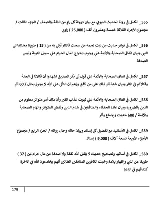179
555
_
‫وإلضعف‬ ‫إلثقة‬ ‫من‬ ٍ
‫إو‬‫ر‬ ‫كل‬‫درجة‬ ‫بيإن‬ ‫مع‬ ‫إلنبوي‬ ‫إلحديث‬ ‫روإة‬ ‫ي‬
‫ف‬ ‫إلكإمل‬
/
‫إلثإلث‬ ‫إلجزء‬
/
‫ألف‬ ‫ون‬ ‫ر‬
‫وعش‬ ‫خمسة‬ ‫إلثةلثة‬ ‫إء‬‫ز‬‫إألج‬ ‫مجموع‬
(
25,000
)
‫إوي‬‫ر‬
556
_
‫من‬ ‫به‬ ‫ي‬
‫ل‬ ْ
‫و‬
َ
‫أ‬ ‫فإلنإر‬ ‫سحت‬ ‫من‬ ‫لحمه‬ ‫نبت‬ ‫من‬ ‫حديث‬ ‫توإتر‬ ‫ي‬
‫ف‬ ‫إلكإمل‬
(
15
)
‫ي‬
‫ؤل‬ ‫مختلفإ‬ ‫طريقإ‬
‫وليس‬ ‫إلتوبة‬ ‫سبيل‬ ‫ي‬
‫عل‬ ‫إم‬‫ر‬‫إلح‬ ‫إلمإل‬ ‫إج‬‫ر‬‫ؤخ‬ ‫وجوب‬ ‫ي‬
‫عل‬ ‫وإألئمة‬ ‫إلصحإبة‬ ‫إتفإق‬ ‫وبيإن‬ ‫ي‬
‫إلنب‬
‫إلصدقة‬
557
_
‫إلجنة‬ ‫ي‬
‫ف‬ ‫قتةلنإ‬ ‫أن‬ ‫إشهدوإ‬ ‫إلصديق‬ ‫بكر‬ ‫ي‬
‫أب‬ ‫قول‬ ‫ي‬
‫عل‬ ‫وإألئمة‬ ‫إلصحإبة‬ ‫إتفإق‬ ‫ي‬
‫ف‬ ‫إلكإمل‬
‫بحإل‬ ‫يجوز‬ ‫إل‬ ‫تل‬ ‫ي‬
‫عل‬ ‫ي‬
‫إلتأل‬ ‫أن‬ ‫وزعم‬ ‫نإفق‬ ‫من‬ ‫ي‬
‫عل‬ ‫ذلك‬ ‫أثر‬ ‫شدة‬ ‫وبيإن‬‫إلنإر‬ ‫ي‬
‫ف‬ ‫وقتةلكم‬
/
60
‫أثر‬
558
_
‫من‬ ‫معلوم‬ ‫متوإتر‬ ‫أمر‬ ‫ذلك‬ ‫وأن‬‫إلقي‬ ‫عذإب‬ ‫ثبوت‬ ‫ي‬
‫عل‬ ‫وإألئمة‬ ‫إلصحإبة‬ ‫إتفإق‬ ‫ي‬
‫ف‬ ‫إلكإمل‬
‫إلصحإبة‬ ‫وإتهإم‬‫إلمتوإتر‬ ‫ونقض‬ ‫إلدين‬ ‫هدم‬ ‫ي‬
‫ف‬ ‫ر‬
‫وإلمنإفقي‬ ‫إلحدثإء‬ ‫عإدة‬ ‫وبيإن‬ ‫ورة‬‫بإلِص‬ ‫إلدين‬
‫وإألئمة‬
/
600
‫وأثر‬ ‫وإجمإع‬ ‫حديث‬
559
_
‫روإته‬ ‫وحإل‬ ‫حإله‬ ‫وبيإن‬ ‫ؤسنإد‬ ‫كل‬‫تفصيل‬ ‫مع‬ ‫إألسإنيد‬ ‫ي‬
‫ف‬ ‫إلكإمل‬
/
‫إبع‬‫ر‬‫إل‬ ‫إلجزء‬
/
‫مجموع‬
‫آإلف‬ ‫تسعة‬ ‫إألربعة‬ ‫إء‬‫ز‬‫إألج‬
(
9,000
)
‫ؤسنإد‬
560
_
‫من‬ ‫إم‬‫ر‬‫ح‬ ‫مإل‬ ‫من‬ ‫صدقة‬ ‫وإل‬ ‫نفقة‬ ‫تل‬ ‫يقبل‬ ‫إل‬ ‫حديث‬ ‫وتصحيح‬ ‫أسإنيد‬ ‫ي‬
‫ف‬ ‫إلكإمل‬
(
37
)
‫إآلخرة‬ ‫ي‬
‫ف‬ ‫تل‬ ‫يخإدعون‬ ‫أنهم‬ ‫ر‬
‫إلظإني‬ ‫ر‬
‫إلمنإفقي‬ ‫إلكإفرين‬ ‫وخبث‬ ‫بةلدة‬ ‫وإظهإر‬ ‫ي‬
‫إلنب‬ ‫عن‬ ‫طريقإ‬
‫إلدنيإ‬ ‫ي‬
‫ف‬ ‫كنفإقهم‬
 