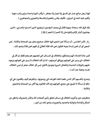 24
‫منهمإ‬ ‫وتإب‬ ‫ر‬
‫مرتي‬ ‫وإحدة‬ ‫ة‬ ‫ر‬
‫كبي‬‫إرتكب‬ ،‫مجإهر‬ ‫وإل‬ ٍّ ِ
‫ِص‬ ُ‫م‬ ‫وإل‬ ‫فإسق‬ ‫ر‬
‫غي‬ ‫عدل‬ ‫صإلح‬ ‫رجل‬ ‫فهذإ‬
‫وإلمجإهرين‬ ‫ين‬ِّ
ِ
‫ِص‬ ُ‫وإلم‬ ‫وإلفسقة‬ ‫بإلفجرة‬ ‫يقإس‬ ‫فكيف‬ ، ‫ر‬
‫إلمرتي‬ ‫ي‬
‫ف‬ ‫إلحد‬ ‫عليه‬ ‫وأقيم‬
. !
‫ر‬
‫إلمؤمني‬ ‫وصف‬ ‫ي‬
‫ف‬ ‫فقإل‬ ‫بينهمإ‬ ‫سبحإنه‬ ‫تل‬ ‫ق‬ ّ
‫فر‬ ‫وقد‬
(
‫إلذين‬ ، ‫ي‬
‫بإلحسب‬ ‫أحسنوإ‬ ‫إلذين‬ ‫ويجزي‬
‫إللمم‬ ‫ؤإل‬ ‫وإلفوإحش‬ ‫إؤلثم‬ ‫كبإئر‬‫يجتنبون‬
)
(
‫إلنجم‬
/
32
)
_
5
_
‫إلخإمس‬ ‫إألمر‬
:
‫وإألئمة‬ ‫إلصحإبة‬ ‫ر‬
‫بي‬ ‫معتي‬ ‫صحيح‬ ‫خةلف‬ ‫فيهإ‬ ‫ر‬
‫إلمعي‬ ‫لعن‬ ‫مسألة‬ ‫أن‬
.
‫لعن‬
‫ذلك‬ ‫ونحو‬ ‫فةلنإ‬ ‫إلعن‬ ‫إللهم‬ ‫أو‬ ‫ي‬
‫إلفةلب‬ ‫فةلنإ‬ ‫تل‬ ‫لعن‬ ‫فتقول‬ ‫بعينه‬ ‫ؤنسإنإ‬ ‫تلعن‬ ‫أن‬ ‫أي‬ ‫ر‬
‫إلمعي‬
.
‫ي‬
‫ف‬ ‫كإن‬‫ؤن‬ ‫فقط‬ ‫وهم‬ ‫هم‬ ‫تعجبهم‬ ‫ي‬
‫ر‬
‫إلب‬ ‫إلمسإئل‬ ‫ي‬
‫ف‬ ‫بإلخةلف‬ ‫يتمحكون‬ ‫أنهم‬ ‫إلحدثإء‬ ‫عإدة‬ ‫فمن‬
‫ويعود‬ ‫أهوإئهم‬ ‫ي‬
‫عل‬ ‫ر‬
‫يسي‬ ‫إل‬ ‫إلخةلف‬ ‫كإن‬‫ؤن‬ ‫أمإ‬ ، ‫أمزجتهم‬ ‫ويوإفق‬ ‫أهوإئهم‬ ‫ي‬
‫عل‬ ‫ر‬
‫يسي‬ ‫ر‬
‫ىس‬ ‫إلخةلف‬
‫إلخةلف‬ ‫ليس‬ ‫أو‬ ‫معتي‬ ‫خةلف‬ ‫كل‬‫ليس‬ ‫ر‬
‫قإئلي‬ ‫يعودون‬ ‫إلمريرة‬ ‫وإلفعإئل‬ ‫إلشديدة‬ ‫بإلويةلت‬ ‫عليهم‬
‫أحد‬ ‫عند‬ ‫بحجة‬ ‫نفسه‬
. !
‫أي‬ ‫ي‬
‫عل‬ ‫يتكلمون‬ ‫كيف‬‫وإنظرهم‬ ، ‫يزعمونهإ‬ ‫ي‬
‫ر‬
‫إلب‬ ‫إلقوإعد‬ ‫لتلك‬ ‫نقضإ‬ ‫إلنإس‬ ‫ر‬
‫أكي‬ ‫بأنفسهم‬ ‫وصإروإ‬
‫ر‬
‫وإلتإبعي‬ ‫إلصحإبة‬ ‫من‬ ‫أكإبر‬ ‫بهإ‬ ‫إلقإئلون‬ ‫كإن‬‫وإن‬ ‫أهوإئهم‬ ‫مجري‬ ‫ي‬
‫عل‬ ‫تجري‬ ‫إل‬ ‫مسألة‬ ‫أو‬ ‫حكم‬
‫وإألئمة‬
.
‫عن‬ ‫ي‬
‫وإلنه‬ ‫بإلمعروف‬ ‫وإألمر‬ ‫تل‬ ‫كصفإت‬‫بأمور‬ ‫تتعلق‬ ‫مسإئل‬ ‫ي‬
‫ف‬ ‫إلخةلف‬ ‫يذكرون‬ ‫ر‬
‫حي‬ ‫وإنظرهم‬
،‫أمور‬ ‫من‬ ‫ذلك‬ ‫ونحو‬ ‫إت‬‫ر‬‫وإلتعزي‬ ‫وإلحدود‬ ‫وإلوإلية‬ ‫وإؤلمإمة‬‫إلمنكر‬
 