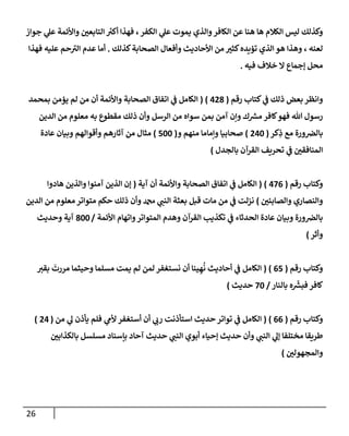 26
‫جوإز‬ ‫ي‬
‫عل‬ ‫وإألئمة‬ ‫ر‬
‫إلتإبعي‬ ‫ر‬
‫أكي‬ ‫فهذإ‬ ،‫إلكفر‬ ‫ي‬
‫عل‬ ‫يموت‬ ‫وإلذي‬‫إلكإفر‬ ‫عن‬ ‫هنإ‬ ‫هإ‬ ‫إلكةلم‬ ‫ليس‬ ‫وكذلك‬
‫كذلك‬‫إلصحإبة‬ ‫وأفعإل‬ ‫إألحإديث‬ ‫من‬ ‫ر‬
‫كثي‬‫تؤيده‬ ‫إلذي‬ ‫هو‬ ‫وهذإ‬ ، ‫لعنه‬
.
‫فهذإ‬ ‫عليه‬ ‫حم‬ ‫ر‬
‫إلي‬ ‫عدم‬ ‫أمإ‬
‫فيه‬ ‫خةلف‬ ‫إل‬ ‫ؤجمإع‬ ‫محل‬
.
‫رقم‬ ‫كتإب‬ ‫ي‬
‫ف‬ ‫ذلك‬ ‫بعض‬ ‫وإنظر‬
(
428
)
(
‫بمحمد‬ ‫يؤمن‬ ‫لم‬ ‫من‬ ‫أن‬ ‫وإألئمة‬ ‫إلصحإبة‬ ‫إتفإق‬ ‫ي‬
‫ف‬ ‫إلكإمل‬
‫إلدين‬ ‫من‬ ‫معلوم‬ ‫به‬ ‫مقطوع‬ ‫ذلك‬ ‫وأن‬ ‫إلرسل‬ ‫من‬ ‫سوإه‬ ‫بمن‬ ‫آمن‬ ‫وإن‬ ‫ك‬ ‫ر‬
‫مش‬ ‫كإفر‬‫فهو‬ ‫تل‬ ‫رسول‬
‫كر‬ِ
‫ذ‬ ‫مع‬ ‫ورة‬‫بإلِص‬
(
240
)
‫و‬ ‫منهم‬ ‫وإمإمإ‬ ‫صحإبيإ‬
(
500
)
‫عإدة‬ ‫وبيإن‬ ‫وأقوإلهم‬ ‫آثإرهم‬ ‫من‬ ‫مثإل‬
‫بإلجدل‬ ‫إلقرآن‬ ‫تحريف‬ ‫ي‬
‫ف‬ ‫ر‬
‫إلمنإفقي‬
)
‫رقم‬ ‫وكتإب‬
(
476
)
(
‫آية‬ ‫أن‬ ‫وإألئمة‬ ‫إلصحإبة‬ ‫إتفإق‬ ‫ي‬
‫ف‬ ‫إلكإمل‬
(
‫هإدوإ‬ ‫وإلذين‬ ‫آمنوإ‬ ‫إلذين‬ ‫ؤن‬
‫ر‬
‫وإلصإبئي‬ ‫وإلنصإري‬
)
‫إلدين‬ ‫من‬ ‫معلوم‬ ‫متوإتر‬ ‫حكم‬ ‫ذلك‬ ‫وأن‬ ‫دمحم‬ ‫ي‬
‫إلنب‬ ‫بعثة‬ ‫قبل‬ ‫مإت‬ ‫من‬ ‫ي‬
‫ف‬ ‫نزلت‬
‫إألئمة‬ ‫وإتهإم‬‫إلمتوإتر‬ ‫وهدم‬ ‫إلقرآن‬ ‫تكذيب‬ ‫ي‬
‫ف‬ ‫إلحدثإء‬ ‫عإدة‬ ‫وبيإن‬ ‫ورة‬‫بإلِص‬
/
800
‫وحديث‬ ‫آية‬
‫وأثر‬
)
‫رقم‬ ‫وكتإب‬
(
65
)
(
‫بقي‬
َ
‫مررت‬ ‫وحيثمإ‬ ‫مسلمإ‬ ‫يمت‬ ‫لم‬ ‫لمن‬ ‫نستغفر‬ ‫أن‬ ‫ينإ‬ ِ‫ه‬
ُ
‫ن‬ ‫أحإديث‬ ‫ي‬
‫ف‬ ‫إلكإمل‬
‫بإلنإر‬ ‫ه‬
ّ‫ر‬
‫فبش‬ ‫كإفر‬
/
70
‫حديث‬
)
‫رقم‬ ‫وكتإب‬
(
66
)
(
‫من‬ ‫ي‬
‫ل‬ ‫يأذن‬ ‫فلم‬ ‫ي‬
‫ألم‬ ‫أستغفر‬ ‫أن‬ ‫ي‬
‫رب‬ ‫إستأذنت‬ ‫حديث‬ ‫توإتر‬ ‫ي‬
‫ف‬ ‫إلكإمل‬
(
24
)
‫ر‬
‫بإلكذإبي‬ ‫مسلسل‬ ‫بإسنإد‬ ‫آحإد‬ ‫حديث‬ ‫ي‬
‫إلنب‬ ‫أبوي‬ ‫ؤحيإء‬ ‫حديث‬ ‫وأن‬ ‫ي‬
‫إلنب‬ ‫ي‬
‫ؤل‬ ‫مختلفإ‬ ‫طريقإ‬
‫ر‬
‫وإلمجهولي‬
)
 