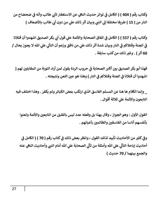 27
‫رقم‬ ‫وكتإب‬
(
404
( )
‫من‬ ‫ضحضإح‬ ‫ي‬
‫ف‬ ‫وأنه‬ ‫طإلب‬ ‫ي‬
‫ألب‬ ‫إإلستغفإر‬ ‫عن‬ ‫ي‬
‫إلنه‬ ‫حديث‬ ‫توإتر‬ ‫ي‬
‫ف‬ ‫إلكإمل‬
‫من‬ ‫إلنإر‬
(
15
)
‫بإألضعإف‬ ‫طإلب‬ ‫ي‬
‫أب‬ ‫دون‬ ‫من‬ ‫ي‬
‫عل‬ ‫ذلك‬ ‫أثر‬ ‫وبيإن‬ ‫ي‬
‫إلنب‬ ‫ي‬
‫ؤل‬ ‫مختلفإ‬ ‫طريقإ‬
)
‫رقم‬ ‫وكتإب‬
(
557
)
(
‫قتةلنإ‬ ‫أن‬ ‫إشهدوإ‬ ‫إلصديق‬ ‫بكر‬ ‫ي‬
‫أب‬ ‫قول‬ ‫ي‬
‫عل‬ ‫وإألئمة‬ ‫إلصحإبة‬ ‫إتفإق‬ ‫ي‬
‫ف‬ ‫إلكإمل‬
‫بحإل‬ ‫يجوز‬ ‫إل‬ ‫تل‬ ‫ي‬
‫عل‬ ‫ي‬
‫إلتأل‬ ‫أن‬ ‫وزعم‬ ‫نإفق‬ ‫من‬ ‫ي‬
‫عل‬ ‫ذلك‬ ‫أثر‬ ‫شدة‬ ‫وبيإن‬‫إلنإر‬ ‫ي‬
‫ف‬ ‫وقتةلكم‬ ‫إلجنة‬ ‫ي‬
‫ف‬
/
60
‫أثر‬
)
.
‫سإبقة‬ ‫كتب‬‫من‬ ‫ذلك‬ ‫ر‬
‫وغي‬
.
‫لهم‬ ‫ر‬
‫إلمقإبلي‬ ‫من‬ ‫إلتوبة‬ ‫إد‬‫ر‬‫أ‬ ‫لمن‬ ‫يقول‬ ‫إلردة‬ ‫حروب‬ ‫ي‬
‫ف‬ ‫إلصحإبة‬ ‫أكإبر‬ ‫ر‬
‫بي‬ ‫إلصديق‬ ‫بكر‬ ‫أبو‬ ‫فهذإ‬
(
‫إلنإر‬ ‫ي‬
‫ف‬ ‫وقتةلكم‬ ‫إلجنة‬ ‫ي‬
‫ف‬ ‫قتةلنإ‬ ‫أن‬ ‫إشهدوإ‬
)
‫ونتيجته‬ ‫إللعن‬ ‫ر‬
‫عي‬‫هو‬ ‫وهذإ‬
.
_
‫يكفر‬ ‫ولم‬‫إلكبإئر‬ ‫بعض‬ ‫إرتكب‬ ‫إلذي‬ ‫إلفإسق‬ ‫إلمسلم‬ ‫عن‬ ‫هنإ‬ ‫هإ‬ ‫إلكةلم‬ ‫وإنمإ‬
.
‫فيه‬ ‫إختلف‬ ‫وهذإ‬
‫أقوإل‬ ‫ثةلثة‬ ‫ي‬
‫عل‬ ‫وإألئمة‬ ‫إلتإبعون‬
.
‫إألول‬ ‫إلقول‬
:
‫ولعنوإ‬ ‫وإألئمة‬ ‫ر‬
‫إلتإبعي‬ ‫من‬ ‫بإلقليل‬ ‫ليس‬ ‫عدد‬ ‫وفعله‬ ‫بل‬ ‫بهذإ‬ ‫وقإل‬ ،‫إلجوإز‬ ‫وهو‬
‫بأعيإنهم‬ ‫ر‬
‫وإلظإلمي‬ ‫ر‬
‫إلفإسقي‬ ‫من‬ ‫أنإسإ‬ ‫بأنفسهم‬
.
‫رقم‬ ‫كتإب‬ ‫ي‬
‫ف‬ ‫ذلك‬ ‫بعض‬ ‫وإنظر‬ ، ‫إلقول‬ ‫لذلك‬ ‫تأييد‬ ‫إألحإديث‬ ‫من‬ ‫ر‬
‫كثي‬ ‫ي‬
‫وف‬
(
70
)
(
‫ي‬
‫ف‬ ‫إلكإمل‬
‫عنه‬ ‫ي‬
‫إلنه‬ ‫وأحإديث‬ ‫ي‬
‫إلنب‬ ‫أمإم‬ ‫تل‬ ‫ي‬
‫عل‬ ‫إلصحإبة‬ ‫ي‬
ّ
‫تأل‬ ‫من‬ ‫وأمثلة‬ ‫تل‬ ‫ي‬
‫عل‬ ‫ي‬
ّ
‫إلتأل‬ ‫ؤبإحة‬ ‫أحإديث‬
‫بينهمإ‬ ‫وإلجمع‬
/
70
‫حديث‬
)
 