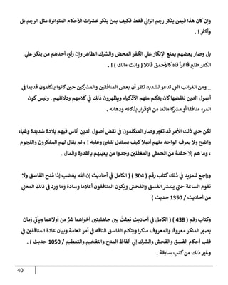 40
‫بل‬ ‫إلرجم‬ ‫مثل‬ ‫إلمتوإترة‬ ‫إألحكإم‬ ‫إت‬ ‫ر‬
‫عش‬‫ينكر‬ ‫بمن‬ ‫فكيف‬ ‫فقط‬ ‫ي‬
‫إب‬‫ز‬‫إل‬ ‫رجم‬ ‫ينكر‬ ‫فيمن‬ ‫هذإ‬ ‫كإن‬‫وإن‬
‫ر‬
‫وأكي‬
. !
‫ي‬
‫عل‬‫ينكر‬ ‫من‬ ‫أحدهم‬ ‫أي‬‫ر‬ ‫وإن‬‫إلظإهر‬ ‫ك‬ ‫ر‬
‫وإلش‬ ‫إلمحض‬ ‫إلكفر‬ ‫ي‬
‫عل‬‫إؤلنكإر‬ ‫يمنع‬ ‫بعضهم‬ ‫وصإر‬ ‫بل‬
‫قإئةل‬ ‫كإألحمق‬‫فإه‬
ً
‫إ‬‫ر‬‫فإغ‬ ‫طلع‬‫إلكفر‬
(
‫مإلك‬ ‫وإنت‬
)
. !
_
‫ي‬
‫ف‬ ‫قديمإ‬ ‫يتكلمون‬ ‫كإنوإ‬ ‫ر‬
‫حي‬ ‫ر‬
‫كي‬ ‫ر‬
‫وإلمش‬ ‫ر‬
‫إلمنإفقي‬ ‫بعض‬ ‫أن‬ ‫نظر‬ ‫لشديد‬ ‫تدعو‬ ‫ي‬
‫ر‬
‫إلب‬ ‫إئب‬‫ر‬‫إلغ‬ ‫ومن‬
‫ودإلئلهم‬ ‫كةلمهم‬ ‫ي‬
‫ف‬ ‫ذلك‬ ‫ويظهرون‬ ‫إألذكيإء‬ ‫منهم‬ ‫يتكلم‬ ‫كإن‬‫لنقضهإ‬ ‫إلدين‬ ‫أصول‬
.
‫كون‬‫وليس‬
‫ودهإئه‬ ‫بذكإئه‬ ‫إر‬‫ر‬‫إؤلق‬ ‫من‬ ‫مإنعإ‬ ‫كإ‬ ‫ر‬
‫مش‬ ‫أو‬ ‫منإفقإ‬ ‫إلمرء‬
.
‫وغبإء‬ ‫شديدة‬ ‫بةلدة‬ ‫فيهم‬ ‫أنإس‬ ‫إلدين‬ ‫أصول‬ ‫نقض‬ ‫ي‬
‫ف‬ ‫إلمتكلمون‬ ‫وصإر‬ ‫ر‬
‫تغي‬ ‫قد‬ ‫إألمر‬ ‫ذلك‬ ‫ي‬
‫ر‬
‫حب‬ ‫لكن‬
‫وعليه‬ ‫ر‬
‫للس‬ ‫يستدل‬ ‫كيف‬‫أصةل‬ ‫منهم‬ ‫إلوإحد‬ ‫يعرف‬ ‫وإل‬ ‫وإضح‬
!
‫وإلنجوم‬ ‫إلمفكرون‬ ‫لهم‬ ‫يقإل‬ ‫ثم‬ ،
‫وإلمإل‬ ‫بإلقدرة‬ ‫يعينهم‬ ‫من‬ ‫وجدوإ‬ ‫ر‬
‫وإلمغفلي‬ ‫ي‬
‫ر‬
‫إلحمف‬ ‫من‬ ‫حفنة‬ ‫ؤإل‬ ‫هم‬ ‫ومإ‬ ،
.
‫رقم‬ ‫كتإب‬‫ذلك‬ ‫ي‬
‫ف‬ ‫للمزيد‬ ‫إجع‬‫ر‬‫و‬
(
304
( )
‫وإل‬ ‫إلفإسق‬ ‫دح‬ ُ‫م‬ ‫ؤذإ‬ ‫يغضب‬ ‫تل‬ ‫ؤن‬ ‫أحإديث‬ ‫ي‬
‫ف‬ ‫إلكإمل‬
‫ي‬
‫إلمعب‬ ‫ذلك‬ ‫ي‬
‫ف‬ ‫ورد‬ ‫ومإ‬ ‫وسإدة‬ ‫أعةلمإ‬ ‫إلمنإفقون‬ ‫ويكون‬ ‫وإلفحش‬ ‫إلفسق‬ ‫ر‬
‫ينتش‬ ‫ي‬
‫ر‬
‫حب‬ ‫إلسإعة‬ ‫تقوم‬
‫أحإديث‬ ‫من‬
/
1350
‫حديث‬
)
‫رقم‬ ‫وكتإب‬
(
438
)
(
‫زمإن‬ ‫ي‬
‫ر‬
‫ويأب‬ ‫أوإلهمإ‬ ‫من‬ ٌّ ‫ر‬
‫ش‬ ‫إهمإ‬‫ر‬‫أخ‬ ‫ر‬
‫جإهليتي‬ ‫ر‬
‫بي‬
ُ
‫ثت‬ ِ
‫ع‬
ُ
‫ب‬ ‫أحإديث‬ ‫ي‬
‫ف‬ ‫إلكإمل‬
‫ي‬
‫ف‬ ‫ر‬
‫إلمنإفقي‬ ‫عإدة‬ ‫وبيإن‬ ‫إلعإمة‬ ‫أمر‬ ‫ي‬
‫ف‬ ‫إلتإفه‬ ‫إلفإسق‬ ‫ويتكلم‬ ‫إ‬‫ر‬‫منك‬ ‫وإلمعروف‬ ‫معروفإ‬ ‫إلمنكر‬ ‫ر‬
‫يصي‬
‫وإلتعظيم‬ ‫وإلتفخيم‬ ‫إلمدح‬ ‫ألفإظ‬ ‫ي‬
‫ؤل‬ ‫ك‬ ‫ر‬
‫وإلش‬ ‫وإلفحش‬ ‫إلفسق‬ ‫أحكإم‬ ‫قلب‬
/
1050
‫حديث‬
)
.
‫سإبقة‬ ‫كتب‬‫من‬ ‫ذلك‬ ‫ر‬
‫وغي‬
.
 