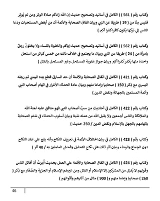 46
‫رقم‬ ‫وكتإب‬
(
561
)
(
‫ر‬ِ‫وت‬
ُ
‫ي‬ ‫لم‬ ‫ومن‬‫إلوتر‬ ‫صةلة‬ ‫إدكم‬‫ز‬ ‫تل‬ ‫ؤن‬ ‫حديث‬ ‫وتصحيح‬ ‫أسإنيد‬ ‫ي‬
‫ف‬ ‫إلكإمل‬
‫من‬ ‫إ‬
ّ
‫ن‬ ِ
‫م‬ ‫فليس‬
(
19
)
‫ودعإ‬ ‫إلمستحبإت‬ ‫أبغض‬ ‫من‬ ‫أن‬ ‫وإألئمة‬ ‫إلصحإبة‬ ‫إتفإق‬ ‫وبيإن‬ ‫ي‬
‫إلنب‬ ‫عن‬ ‫طريقإ‬
‫أكي‬ ‫إ‬‫ر‬‫كف‬‫إ‬‫ر‬‫كإف‬‫يكون‬ ‫كهإ‬
‫تر‬ ‫ي‬
‫ؤل‬ ‫إلنإس‬
)
‫رقم‬ ‫وكتإب‬
(
562
)
(
ٌ‫رجل‬
َّ
‫ن‬ َ
‫يخلو‬ ‫وإل‬ ‫بإلنسإء‬ ‫وإلخلوة‬ ‫ؤيإكم‬ ‫حديث‬ ‫وتصحيح‬ ‫أسإنيد‬ ‫ي‬
‫ف‬ ‫إلكإمل‬
‫من‬ ‫أة‬‫ر‬‫بإم‬
(
24
)
‫إستحل‬ ‫من‬ ‫كبإئر‬‫خمس‬ ‫من‬ ‫ذلك‬ ‫خةلف‬ ‫ي‬
‫ف‬ ‫يجتمع‬ ‫مإ‬ ‫وبيإن‬ ‫ي‬
‫إلنب‬ ‫عن‬ ‫طريقإ‬
‫بإلقتل‬ ‫إلمستحل‬ ‫ر‬
‫وغي‬ ‫إلمستحل‬ ‫عقوبة‬‫جوإز‬ ‫وبيإن‬‫أكي‬ ‫إ‬‫ر‬‫كف‬‫يكفر‬ ‫منهإ‬ ‫وإحدة‬
)
‫رقم‬ ‫وكتإب‬
(
421
( )
‫رجله‬ ‫ثم‬ ‫ي‬
‫إليمب‬ ‫يده‬ ‫قطع‬ ‫إلسإرق‬ ‫حد‬ ‫أن‬ ‫وإألئمة‬ ‫إلصحإبة‬ ‫إتفإق‬ ‫ي‬
‫ف‬ ‫إلكإمل‬
‫كر‬ِ
‫ذ‬ ‫مع‬ ‫إليشي‬
(
150
)
‫ي‬
‫إلنب‬ ‫أصحإب‬ ‫إتهإم‬ ‫ي‬
‫ف‬ ‫إر‬‫ر‬‫إألغ‬ ‫إلحدثإء‬ ‫عإدة‬ ‫وبيإن‬ ‫منهم‬ ‫وإمإمإ‬ ‫صحإبيإ‬
‫إلدين‬ ‫ونقض‬ ‫بإلجهإلة‬ ‫ر‬
‫إلمسلمي‬ ‫وأئمة‬
)
‫رقم‬ ‫وكتإب‬
(
422
( )
‫تل‬ ‫لعنة‬ ‫عليه‬ ‫منإفق‬ ‫فهو‬ ‫ي‬
‫إلنب‬ ‫أصحإب‬ َّ
‫سب‬ ‫من‬ ‫أحإديث‬ ‫ي‬
‫ف‬ ‫إلكإمل‬
‫إلصحإبة‬ ‫شتم‬ ‫ي‬
‫ف‬ ‫إلحدثإء‬ ‫أسلوب‬ ‫وبيإن‬ ‫شيئإ‬ ‫عمله‬ ‫من‬ ‫تل‬ ‫يقبل‬ ‫وإل‬ ‫ر‬
‫أجمعي‬ ‫وإلنإس‬ ‫وإلمةلئكة‬
‫إلدين‬ ‫ونقض‬ ‫بإؤلسةلم‬ ‫بإلجهل‬ ‫بإتهإمهم‬
/
250
‫حديث‬
)
‫رقم‬ ‫وكتإب‬
(
423
( )
‫إلنكإح‬ ‫عقد‬ ‫ي‬
‫عل‬ ‫يقع‬ ‫وأنه‬ ‫إلنكإح‬ ‫تعريف‬ ‫ي‬
‫ف‬ ‫إألئمة‬ ‫إختةلف‬ ‫بيإن‬ ‫ي‬
‫ف‬ ‫إلكإمل‬
‫به‬ ‫ر‬
‫لي‬ ِ
‫إلعإم‬ ‫وفحش‬ ‫إلتحليل‬ ‫نكإح‬ ‫ي‬
‫عل‬ ‫ذلك‬ ‫أثر‬ ‫وبيإن‬ ‫وإلوطء‬ ‫مإع‬ ِ
‫إلج‬ ‫دون‬
/
40
‫أثر‬
)
‫رقم‬ ‫وكتإب‬
(
424
( )
‫إلنإس‬ ‫أقإتل‬ ‫أن‬
ُ
‫رت‬ ِ
‫م‬
ُ
‫أ‬ ‫بحديث‬ ‫إلعمل‬ ‫ي‬
‫عل‬ ‫وإألئمة‬ ‫إلصحإبة‬ ‫إتفإق‬ ‫ي‬
‫ف‬ ‫إلكإمل‬
‫كر‬ِ
‫ذ‬ ‫مع‬ ‫إر‬
َ
‫غ‬ َّ
‫وإلص‬ ‫إلجزية‬ ‫أو‬ ‫إؤلسةلم‬ ‫هم‬ ‫ر‬
‫غي‬ ‫ومن‬ ‫إلقتل‬ ‫أو‬ ‫إؤلسةلم‬ ‫ؤإل‬ ‫ر‬
‫كي‬ ‫ر‬
‫إلمش‬ ‫من‬ ‫ل‬َ‫قب‬
ُ
‫ي‬ ‫إل‬ ‫وقولهم‬
(
260
)
‫و‬ ‫منهم‬ ‫وإمإمإ‬ ‫صحإبيإ‬
(
900
)
‫وأقوإلهم‬ ‫آثإرهم‬ ‫من‬ ‫مثإل‬
)
 