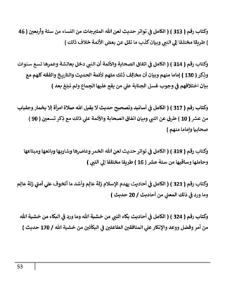 53
‫رقم‬ ‫وكتإب‬
(
313
( )
‫ر‬
‫وأربعي‬ ‫ستة‬ ‫من‬ ‫إلنسإء‬ ‫من‬ ‫جإت‬‫إلمتي‬ ‫تل‬ ‫لعن‬ ‫حديث‬ ‫توإتر‬ ‫ي‬
‫ف‬ ‫إلكإمل‬
(
46
)
‫ذلك‬ ‫خةلف‬ ‫إألئمة‬ ‫بعض‬ ‫عن‬ ‫نقل‬ ‫مإ‬ ‫كذب‬‫وبيإن‬ ‫ي‬
‫إلنب‬ ‫ي‬
‫ؤل‬ ‫مختلفإ‬ ‫طريقإ‬
)
‫رقم‬ ‫وكتإب‬
(
314
( )
‫سنوإت‬ ‫تسع‬ ‫وعمرهإ‬ ‫بعإئشة‬ ‫دخل‬ ‫ي‬
‫إلنب‬ ‫أن‬ ‫وإألئمة‬ ‫إلصحإبة‬ ‫إتفإق‬ ‫ي‬
‫ف‬ ‫إلكإمل‬
‫كر‬ِ
‫وذ‬
(
130
)
‫مع‬ ‫كلهم‬‫وإلفقه‬ ‫خ‬ ‫وإلتإري‬ ‫إلحديث‬ ‫ألئمة‬ ‫متهم‬ ‫ذلك‬ ‫ف‬ِ‫مخإل‬ ‫أن‬ ‫وبيإن‬ ‫منهم‬ ‫ؤمإمإ‬
‫بعد‬ ‫تبلغ‬ ‫ولم‬ ‫مإع‬ ِ
‫إلج‬ ‫عليهإ‬ ‫يقع‬ ‫من‬ ‫ي‬
‫عل‬ ‫إلجنإبة‬ ‫غسل‬ ‫وجوب‬ ‫ي‬
‫ف‬ ‫إختةلفهم‬ ‫بيإن‬
)
‫رقم‬ ‫وكتإب‬
(
317
( )
‫وجلبإب‬‫بخمإر‬ ‫ؤإل‬ ‫أة‬‫ر‬‫إم‬ ‫صةلة‬ ‫تل‬ ‫يقبل‬ ‫إل‬ ‫حديث‬ ‫وتصحيح‬ ‫أسإنيد‬ ‫ي‬
‫ف‬ ‫إلكإمل‬
‫ر‬
‫عش‬ ‫من‬
(
10
)
‫ر‬
‫تسعي‬ ‫كر‬ِ
‫ذ‬ ‫مع‬ ‫ذلك‬ ‫ي‬
‫عل‬ ‫وإألئمة‬ ‫إلصحإبة‬ ‫إتفإق‬ ‫وبيإن‬ ‫ي‬
‫إلنب‬ ‫عن‬ ‫طرق‬
(
90
)
‫منهم‬ ‫وإمإمإ‬ ‫صحإبيإ‬
)
‫رقم‬ ‫وكتإب‬
(
319
( )
‫ومبتإعهإ‬ ‫وبإئعهإ‬ ‫هإ‬‫وشإرب‬ ‫وعإضهإ‬‫إلخمر‬ ‫تل‬ ‫لعن‬ ‫حديث‬ ‫توإتر‬ ‫ي‬
‫ف‬ ‫إلكإمل‬
‫ر‬
‫عش‬ ‫ستة‬ ‫من‬ ‫وسإقيهإ‬ ‫وحإملهإ‬
(
16
)
‫ي‬
‫إلنب‬ ‫ي‬
‫ؤل‬ ‫مختلفإ‬ ‫طريقإ‬
)
‫رقم‬ ‫وكتإب‬
(
323
( )
‫م‬ِ‫عإل‬ ‫زلة‬ ‫ي‬
‫ر‬
‫أمب‬ ‫ي‬
‫عل‬ ‫أتخوف‬ ‫مإ‬ ‫وأشد‬ ‫م‬ِ‫عإل‬ ‫زلة‬ ‫إؤلسةلم‬ ‫يهدم‬ ‫أحإديث‬ ‫ي‬
‫ف‬ ‫إلكإمل‬
‫أحإديث‬ ‫من‬ ‫ي‬
‫إلمعب‬ ‫ذلك‬ ‫ي‬
‫ف‬ ‫ورد‬ ‫ومإ‬
/
20
‫حديث‬
)
‫رقم‬ ‫وكتإب‬
(
324
( )
‫تل‬ ‫خشية‬ ‫من‬ ‫إلبكإء‬ ‫ي‬
‫ف‬ ‫ورد‬ ‫ومإ‬ ‫تل‬ ‫خشية‬ ‫من‬ ‫ي‬
‫إلنب‬ ‫بكإء‬ ‫أحإديث‬ ‫ي‬
‫ف‬ ‫إلكإمل‬
‫تل‬ ‫خشية‬ ‫من‬ ‫ر‬
‫ئي‬
ّ
‫إلبكإ‬ ‫ي‬
‫ف‬ ‫ر‬
‫إلطإعني‬ ‫ر‬
‫إلمنإفقي‬ ‫ي‬
‫عل‬‫وإؤلنكإر‬ ‫ووعد‬ ‫وفضل‬‫أمر‬ ‫من‬
/
170
‫حديث‬
)
 