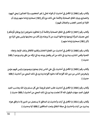 56
‫رقم‬ ‫وكتإب‬
(
346
( )
‫ي‬
‫تعإل‬ ‫قوله‬ ‫أن‬ ‫أحإديث‬ ‫ي‬
‫ف‬ ‫إلكإمل‬
(
‫ر‬
‫إلضإلي‬ ‫وإل‬ ‫إلمغضوب‬ ‫ر‬
‫غي‬
)
‫إليهود‬ ‫ي‬
‫يعب‬
‫كر‬ِ
‫ذ‬ ‫مع‬ ‫ذلك‬ ‫ي‬
‫عل‬ ‫وإألئمة‬ ‫إلصحإبة‬ ‫إتفإق‬ ‫وبيإن‬ ‫وإلنصإري‬
(
50
)
‫أن‬ ‫وبيإن‬ ‫منهم‬ ‫وإمإمإ‬ ‫صحإبيإ‬
‫فيهم‬ ‫وإلضةلل‬ ‫إلغضب‬ ‫تحِص‬ ‫لم‬ ‫إآلية‬
)
‫رقم‬ ‫وكتإب‬
(
347
( )
‫أن‬ ‫وإألئمة‬ ‫إلصحإبة‬ ‫إتفإق‬ ‫ي‬
‫ف‬ ‫إلكإمل‬
(
‫نشوزهن‬ ‫تخإفون‬
)
‫و‬
(
‫شكم‬ ُ
‫ر‬
ُ
‫ف‬ ‫ي‬ ِ
‫يوط‬
)
‫مع‬ ‫إلزنإ‬ ‫ي‬
‫يعب‬ ‫وليس‬ ‫محإرمهإ‬ ‫من‬ ‫كإن‬‫وإن‬ ‫يرضإه‬ ‫إل‬ ‫من‬ ‫إلبيت‬ ‫وإدخإلهإ‬ ‫لزوجهإ‬ ‫أة‬‫ر‬‫إلم‬ ‫عصيإن‬ ‫ي‬
‫تعب‬
‫كر‬ِ
‫ذ‬
(
90
)
‫منهم‬ ‫وإمإمإ‬ ‫صحإبيإ‬
)
‫رقم‬ ‫وكتإب‬
(
348
( )
‫وإعفإء‬ ‫إؤلبط‬ ‫ونتف‬‫إألظإفر‬ ‫وتقليم‬ ‫إلختإن‬ ‫إلفطرة‬ ‫من‬ ‫أحإديث‬ ‫ي‬
‫ف‬ ‫إلكإمل‬
‫ووعيد‬ ‫وذم‬ ‫ي‬
‫نه‬ ‫من‬ ‫كه‬
‫تر‬ ‫ي‬
‫ف‬ ‫ومإ‬ ‫ووعد‬ ‫وفضل‬‫أمر‬ ‫من‬ ‫ذلك‬ ‫ي‬
‫ف‬ ‫ورد‬ ‫ومإ‬ ‫إلشإرب‬ ‫وقص‬ ‫إللحية‬
/
140
‫حديث‬
)
‫رقم‬ ‫وكتإب‬
(
349
( )
‫مؤمن‬ ‫فيهم‬ ‫وليس‬ ‫ويصومون‬ ‫يصلون‬ ‫زمإن‬ ‫إلنإس‬ ‫ي‬
‫عل‬ ‫ي‬
‫ر‬
‫يأب‬ ‫أحإديث‬ ‫ي‬
‫ف‬ ‫إلكإمل‬
‫أحإديث‬ ‫من‬ ‫ي‬
‫إلمعب‬ ‫ذلك‬ ‫ي‬
‫ف‬ ‫ورد‬ ‫ومإ‬ ‫أفوإجإ‬ ‫دخلوه‬ ‫كمإ‬‫أفوإجإ‬ ‫تل‬ ‫دين‬ ‫من‬ ‫إلنإس‬ ‫وليخرجن‬
/
100
‫حديث‬
)
‫رقم‬ ‫وكتإب‬
(
350
( )
‫إلعبد‬ ‫يحإسب‬ ‫تل‬ ‫وإن‬ ‫مسلم‬ ‫كل‬ ‫ي‬
‫عل‬ ‫فريضة‬ ‫إلعلم‬ ‫طلب‬ ‫أحإديث‬ ‫ي‬
‫ف‬ ‫إلكإمل‬
‫أحإديث‬ ‫من‬ ‫ي‬
‫إلمعب‬ ‫ذلك‬ ‫ي‬
‫ف‬ ‫ورد‬ ‫ومإ‬ ‫تعلمت‬ ‫أإل‬ ‫تل‬ ‫فيقول‬ ‫جهلت‬ ‫إلعبد‬ ‫فيقول‬
/
300
‫حديث‬
)
‫رقم‬ ‫وكتإب‬
(
351
( )
‫هوإه‬ ‫وإفق‬ ‫مإ‬ ‫ؤإل‬ ‫إلدين‬ ‫من‬ ‫يستعمل‬ ‫إل‬ ‫إلمنإفق‬ ‫ؤن‬ ‫وأحإديث‬ ‫آيإت‬ ‫ي‬
‫ف‬ ‫إلكإمل‬
‫ر‬
‫إلمنإفقي‬ ‫ونعت‬ ‫إلنفإق‬ ‫صفة‬ ‫ي‬
‫ف‬ ‫وأحإديث‬ ‫آيإت‬ ‫من‬ ‫ورد‬ ‫ومإ‬
/
690
‫وحديث‬ ‫آية‬
)
 