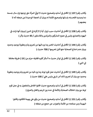 62
‫رقم‬ ‫وكتإب‬
(
137
( )
‫جسمه‬ ‫سإل‬ ‫وإن‬ ‫زوجهإ‬ ‫حق‬ ‫أة‬‫ر‬‫إلم‬ ‫ي‬
ّ
‫توف‬ ‫إل‬ ‫حديث‬ ‫وتصحيح‬ ‫أسإنيد‬ ‫ي‬
‫ف‬ ‫إلكإمل‬
‫إل‬ ‫أنه‬ ‫ضعفه‬ ‫لمن‬ ‫إلوحيدة‬ ‫إلحجة‬ ‫أن‬ ‫وبيإن‬ ‫له‬ ‫إألئمة‬ ‫وتصحيح‬ ‫بلسإنهإ‬ ‫فلحسته‬ ‫وصديدإ‬ ‫دمإ‬
‫يعجبهم‬
)
‫رقم‬ ‫وكتإب‬
(
138
( )
‫آية‬ ‫نزول‬ ‫سبب‬ ‫أحإديث‬ ‫ي‬
‫ف‬ ‫إلكإمل‬
(
‫إلدين‬ ‫ي‬
‫ف‬ ‫إه‬‫ر‬‫ؤك‬ ‫إل‬
)
‫ي‬
‫ف‬ ‫نزلت‬ ‫أنهإ‬ ‫وبيإن‬
‫ر‬
‫وإلفإسقي‬ ‫وإلمرتدين‬ ‫ر‬
‫كي‬ ‫ر‬
‫إلمش‬ ‫عموم‬ ‫ي‬
‫ف‬ ‫وليس‬ ‫وإلنصإري‬ ‫إليهود‬
/
85
‫وأثر‬ ‫حديث‬
)
‫رقم‬ ‫وكتإب‬
(
144
( )
‫وحدود‬ ‫ووعيد‬ ‫وعقوبة‬ ‫وذم‬ ‫تحريم‬ ‫من‬ ‫فيهإ‬ ‫ورد‬ ‫ومإ‬‫إلخمر‬ ‫أحإديث‬ ‫ي‬
‫ف‬ ‫إلكإمل‬
‫تحريمهإ‬ ‫قبل‬ ‫عنهإ‬ ‫إلصحإبة‬ ‫إمتنإع‬ ‫عدم‬ ‫وبيإن‬
/
700
‫حديث‬
)
‫رقم‬ ‫وكتإب‬
(
145
( )
‫من‬ ‫إم‬‫ر‬‫ح‬ ‫فقليله‬ ‫ه‬ ‫ر‬
‫كثي‬‫أسكر‬ ‫مإ‬ ‫حديث‬ ‫توإتر‬ ‫ي‬
‫ف‬ ‫إلكإمل‬
(
19
)
‫مختلفإ‬ ‫طريقإ‬
‫ي‬
‫إلنب‬ ‫ي‬
‫ؤل‬
)
‫رقم‬ ‫وكتإب‬
(
149
( )
‫وعقوبة‬ ‫ووعيد‬ ‫وذم‬ ‫تحريم‬ ‫من‬ ‫فيه‬ ‫ورد‬ ‫ومإ‬ ‫لوط‬ ‫قوم‬ ‫عمل‬ ‫أحإديث‬ ‫ي‬
‫ف‬ ‫إلكإمل‬
‫ي‬
‫طب‬ ‫وليس‬ ‫ي‬
‫ع‬ ‫ر‬
‫ش‬‫أمر‬ ‫ذلك‬ ‫تحريم‬ ‫أن‬ ‫بيإن‬ ‫مع‬ ‫وحدود‬
/
100
‫حديث‬
)
‫رقم‬ ‫وكتإب‬
(
150
( )
‫قوم‬ ‫عمل‬ ‫ي‬
‫ف‬ ‫به‬ ‫وإلمفعول‬ ‫إلفإعل‬ ‫إقتلوإ‬ ‫حديث‬ ‫وتصحيح‬ ‫أسإنيد‬ ‫ي‬
‫ف‬ ‫إلكإمل‬
‫وإلحرق‬ ‫وإلقتل‬ ‫إلرجم‬ ‫ر‬
‫بي‬ ‫حده‬ ‫ي‬
‫ف‬ ‫وإألئمة‬ ‫إلصحإبة‬ ‫إختةلف‬ ‫بيإن‬ ‫مع‬ ‫لوط‬
)
‫رقم‬ ‫وكتإب‬
(
151
( )
‫وإقتلوإ‬ ‫فإقتلوه‬ ‫بهيمة‬ ‫ي‬
‫عل‬ ‫وقع‬ ‫من‬ ‫حديث‬ ‫وتصحيح‬ ‫أسإنيد‬ ‫ي‬
‫ف‬ ‫إلكإمل‬
‫فه‬ ّ‫ضع‬ ‫من‬ ‫حجج‬ ‫عن‬ ‫وإلجوإب‬ ‫إألئمة‬ ‫من‬ ‫حه‬
ّ
‫صح‬ ‫ومن‬ ‫إلبهيمة‬
)
 