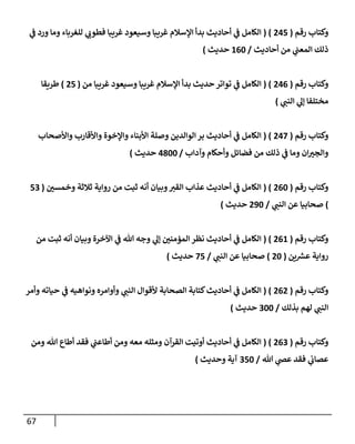 67
‫رقم‬ ‫وكتإب‬
(
245
( )
‫ي‬
‫ف‬ ‫ورد‬ ‫ومإ‬ ‫للغربإء‬ ‫ي‬
‫فطوب‬ ‫غريبإ‬ ‫وسيعود‬ ‫غريبإ‬ ‫إؤلسةلم‬ ‫بدأ‬ ‫أحإديث‬ ‫ي‬
‫ف‬ ‫إلكإمل‬
‫أحإديث‬ ‫من‬ ‫ي‬
‫إلمعب‬ ‫ذلك‬
/
160
‫حديث‬
)
‫رقم‬ ‫وكتإب‬
(
246
( )
‫من‬ ‫غريبإ‬ ‫وسيعود‬ ‫غريبإ‬ ‫إؤلسةلم‬ ‫بدأ‬ ‫حديث‬ ‫توإتر‬ ‫ي‬
‫ف‬ ‫إلكإمل‬
(
25
)
‫طريقإ‬
‫مختلفإ‬
‫ي‬
‫إلنب‬ ‫ي‬
‫ؤل‬
)
‫رقم‬ ‫وكتإب‬
(
247
( )
‫وإألصحإب‬ ‫وإألقإرب‬ ‫وإؤلخوة‬ ‫إألبنإء‬ ‫وصلة‬ ‫إلوإلدين‬ ‫بر‬ ‫أحإديث‬ ‫ي‬
‫ف‬ ‫إلكإمل‬
‫وآدإب‬ ‫وأحكإم‬ ‫فضإئل‬ ‫من‬ ‫ذلك‬ ‫ي‬
‫ف‬ ‫ومإ‬ ‫إن‬ ‫ر‬
‫وإلجي‬
/
4800
‫حديث‬
)
‫رقم‬ ‫وكتإب‬
(
260
( )
‫ر‬
‫وخمسي‬ ‫ثةلثة‬ ‫روإية‬ ‫من‬ ‫ثبت‬ ‫أنه‬ ‫وبيإن‬‫إلقي‬ ‫عذإب‬ ‫أحإديث‬ ‫ي‬
‫ف‬ ‫إلكإمل‬
(
53
)
‫ي‬
‫إلنب‬ ‫عن‬ ‫صحإبيإ‬
/
290
‫حديث‬
)
‫رقم‬ ‫وكتإب‬
(
261
( )
‫من‬ ‫ثبت‬ ‫أنه‬ ‫وبيإن‬ ‫إآلخرة‬ ‫ي‬
‫ف‬ ‫تل‬ ‫وجه‬ ‫ي‬
‫ؤل‬ ‫ر‬
‫إلمؤمني‬ ‫نظر‬ ‫أحإديث‬ ‫ي‬
‫ف‬ ‫إلكإمل‬
‫ين‬ ‫ر‬
‫عش‬ ‫روإية‬
(
20
)
‫ي‬
‫إلنب‬ ‫عن‬ ‫صحإبيإ‬
/
75
‫حديث‬
)
‫رقم‬ ‫وكتإب‬
(
262
( )
‫وأمر‬ ‫حيإته‬ ‫ي‬
‫ف‬ ‫ونوإهيه‬ ‫وأوإمره‬ ‫ي‬
‫إلنب‬ ‫ألقوإل‬ ‫إلصحإبة‬ ‫كتإبة‬‫أحإديث‬ ‫ي‬
‫ف‬ ‫إلكإمل‬
‫بذلك‬ ‫لهم‬ ‫ي‬
‫إلنب‬
/
300
‫حديث‬
)
‫رقم‬ ‫وكتإب‬
(
263
( )
‫ومن‬ ‫تل‬ ‫أطإع‬ ‫فقد‬ ‫ي‬
‫أطإعب‬ ‫ومن‬ ‫معه‬ ‫ومثله‬ ‫إلقرآن‬ ‫أوتيت‬ ‫أحإديث‬ ‫ي‬
‫ف‬ ‫إلكإمل‬
‫تل‬ ‫ي‬
‫عص‬ ‫فقد‬ ‫ي‬
‫عصإب‬
/
350
‫وحديث‬ ‫آية‬
)
 