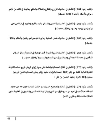 68
‫رقم‬ ‫وكتإب‬
(
264
( )
‫أوإمر‬ ‫من‬ ‫ذلك‬ ‫ي‬
‫ف‬ ‫ورد‬ ‫ومإ‬ ‫وإلخلع‬ ‫وإلطةلق‬ ‫وإلنكإح‬ ‫إلزوإج‬ ‫أحإديث‬ ‫ي‬
‫ف‬ ‫إلكإمل‬
‫وآدإب‬ ‫وأحكإم‬ ‫ي‬
‫ونوإه‬
/
4200
‫حديث‬
)
‫رقم‬ ‫وكتإب‬
(
265
( )
‫ي‬
‫نه‬ ‫من‬ ‫إلزنإ‬ ‫ي‬
‫ف‬ ‫ورد‬ ‫ومإ‬ ‫وإلفرج‬ ‫وإليد‬ ‫وإللسإن‬ ‫ر‬
‫إلعي‬ ‫زنإ‬ ‫أحإديث‬ ‫ي‬
‫ف‬ ‫إلكإمل‬
‫وحدود‬ ‫ووعيد‬ ‫ولعن‬ ‫وذم‬
/
1400
‫حديث‬
)
‫رقم‬ ‫وكتإب‬
(
266
( )
‫وأحكإم‬ ‫وفضل‬‫أمر‬ ‫من‬ ‫فيه‬ ‫ورد‬ ‫ومإ‬ ‫إلجنإبة‬ ‫غسل‬ ‫أحإديث‬ ‫ي‬
‫ف‬ ‫إلكإمل‬
/
330
‫حديث‬
)
‫رقم‬ ‫وكتإب‬
(
267
( )
‫إلسؤإل‬ ‫وبيإن‬ ‫إلمدينة‬ ‫ي‬
‫ؤل‬ ‫إلهجرة‬ ‫قبل‬ ‫إلنبوية‬ ‫ة‬ ‫ر‬
‫إلسي‬ ‫أحإديث‬ ‫ي‬
‫ف‬ ‫إلكإمل‬
‫وإلمنسوخ‬ ‫إلنإسخ‬ ‫عن‬ ‫إلسؤإل‬ ‫وهو‬ ‫ي‬
‫ر‬
‫إلنجإىس‬ ‫محإدثة‬ ‫ي‬
‫ف‬ ‫إلنإقص‬
/
1600
‫حديث‬
)
‫رقم‬ ‫وكتإب‬
(
270
( )
‫إط‬ ‫ر‬
‫بإشي‬ ‫نسإء‬ ‫ع‬‫بأرب‬ ‫إلرجل‬ ‫زوإج‬ ‫جوإز‬ ‫ي‬
‫عل‬ ‫وإألئمة‬ ‫إلصحإبة‬ ‫إتفإق‬ ‫ي‬
‫ف‬ ‫إلكإمل‬
‫كر‬ِ
‫ذ‬ ‫مع‬ ‫فقط‬ ‫إلمإلية‬ ‫إلقدرة‬
(
180
)
‫تزوجوإ‬ ‫إلذين‬ ‫إلصحإبة‬ ‫بعض‬ ‫كر‬ِ
‫وذ‬ ‫منهم‬ ‫وإمإمإ‬ ‫صحإبيإ‬
‫ر‬
‫سبعي‬
(
70
)
‫إلحسن‬ ‫ومنهم‬ ‫أة‬‫ر‬‫إم‬
‫ي‬
‫عل‬ ‫بن‬
)
‫رقم‬ ‫وكتإب‬
(
273
( )
‫حدود‬ ‫من‬ ‫حد‬ ‫دون‬ ‫شفإعته‬ ‫حإلت‬ ‫من‬ ‫حديث‬ ‫وتصحيح‬ ‫أسإنيد‬ ‫ي‬
‫ف‬ ‫إلكإمل‬
‫ر‬
‫بي‬ ‫إلعقوبإت‬ ‫ي‬
‫ف‬ ‫وإلتفريق‬ ‫إلنإس‬ ‫إنتقإء‬ ‫أن‬ ‫وبيإن‬ ‫ي‬
‫إلنب‬ ‫عن‬ ‫طرق‬ ‫سبع‬ ‫من‬ ‫أمره‬ ‫ي‬
‫ف‬ ‫تل‬
َّ
‫ضإد‬ ‫فقد‬ ‫تل‬
‫ذلك‬ ‫ي‬
‫ف‬ ‫يدخل‬ ‫إلمتمإثلة‬ ‫إلحإإلت‬
)
 