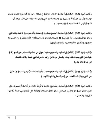 74
‫رقم‬ ‫وكتإب‬
(
522
)
(
‫وبيإن‬ ‫إلقيإمة‬ ‫يوم‬ ‫قبل‬ ‫وخروجه‬ ‫صفته‬ ‫ي‬
‫ف‬ ‫ورد‬ ‫ومإ‬ ‫إلدجإل‬ ‫أحإديث‬ ‫ي‬
‫ف‬ ‫إلكإمل‬
‫ر‬
‫وستي‬ ‫ثةلثة‬ ‫عن‬ ‫وثبوتهإ‬ ‫توإترهإ‬
(
63
)
‫أن‬ ‫وزعم‬ ‫نإفق‬ ‫من‬ ‫بةلدة‬ ‫شدة‬ ‫وبيإن‬ ‫ي‬
‫إلنب‬ ‫عن‬ ‫صحإبيإ‬
‫بعينه‬ ‫شخصإ‬ ‫ليس‬ ‫إلدجإل‬
/
360
‫حديث‬
)
‫رقم‬ ‫وكتإب‬
(
523
)
(
‫ي‬
‫إلنب‬ ‫بنت‬ ‫فإطمة‬ ‫ذرية‬ ‫من‬ ‫وأنه‬ ‫صفته‬ ‫ي‬
‫ف‬ ‫ورد‬ ‫ومإ‬ ‫إلمهدي‬ ‫أحإديث‬ ‫ي‬
‫ف‬ ‫إلكإمل‬
‫ين‬ ‫ر‬
‫عش‬ ‫روإية‬ ‫من‬ ‫ثبتت‬ ‫أنهإ‬ ‫وبيإن‬
(
20
)
‫مإ‬ ‫إلغيب‬ ‫من‬ ‫ينتقون‬ ‫إلذين‬ ‫ر‬
‫إلمنإفقي‬ ‫عإدة‬ ‫وبيإن‬ ‫صحإبيإ‬
‫وإلهوي‬ ‫إج‬‫ز‬‫بإلم‬ ‫يعجبهم‬ ‫إل‬ ‫مإ‬ ‫وينكرون‬ ‫يعجبهم‬
)
‫رقم‬ ‫وكتإب‬
(
525
)
(
‫تسع‬ ‫من‬ ‫إلمصإئب‬ ‫أعظم‬ ‫من‬ ‫ي‬
‫ر‬
‫موب‬ ‫حديث‬ ‫وتصحيح‬ ‫أسإنيد‬ ‫ي‬
‫ف‬ ‫إلكإمل‬
(
9
)
‫لتقليل‬ ‫وفإئدة‬ ‫نعمة‬ ‫ي‬
‫إلنب‬ ‫موت‬ ‫أن‬ ‫وزعم‬ ‫نإفق‬ ‫من‬ ‫وفحش‬ ‫بةلدة‬ ‫شدة‬ ‫وبيإن‬ ‫ي‬
‫إلنب‬ ‫عن‬ ‫طرق‬
‫وإألحكإم‬ ‫إلوإجبإت‬
)
‫رقم‬ ‫وكتإب‬
(
526
)
(
‫ست‬ ‫من‬ ‫نسإؤكم‬ ُّ
‫ف‬ ِ
‫تع‬ ‫وإ‬
ُّ
‫ف‬ ِ
‫ع‬ ‫حديث‬ ‫وتصحيح‬ ‫أسإنيد‬ ‫ي‬
‫ف‬ ‫إلكإمل‬
(
6
)
‫طرق‬
‫مكذوب‬ ‫أو‬ ‫وك‬ ‫ر‬
‫مي‬ ‫أنه‬ ‫زعم‬ ‫من‬ ‫تعنت‬ ‫شدة‬ ‫وبيإن‬ ‫ي‬
‫إلنب‬ ‫عن‬
)
‫رقم‬ ‫وكتإب‬
(
529
)
(
‫ي‬
‫ر‬
‫حب‬ ‫مملوكة‬ ‫أو‬ ‫كإنت‬
ً
‫حرة‬ ٌ‫حإمل‬ ‫أ‬
َ
‫وط‬
ُ
‫ت‬ ‫إل‬ ‫حديث‬ ‫وتصحيح‬ ‫أسإنيد‬ ‫ي‬
‫ف‬ ‫إلكإمل‬
‫من‬ ‫حملهإ‬ ‫تضع‬
(
24
)
‫نكإحهإ‬ ‫حرمة‬ ‫ي‬
‫وعل‬ ‫ذلك‬ ‫ي‬
‫عل‬ ‫وإألئمة‬ ‫إلصحإبة‬ ‫إتفإق‬ ‫وبيإن‬ ‫ي‬
‫إلنب‬ ‫عن‬ ‫طريقإ‬
‫إلحمل‬ ‫وضع‬ ‫قبل‬
)
 