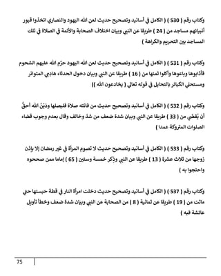 75
‫رقم‬ ‫وكتإب‬
(
530
)
(
‫قبور‬ ‫إتخذوإ‬ ‫وإلنصإري‬ ‫إليهود‬ ‫تل‬ ‫لعن‬ ‫حديث‬ ‫وتصحيح‬ ‫أسإنيد‬ ‫ي‬
‫ف‬ ‫إلكإمل‬
‫من‬ ‫مسإجد‬ ‫أنبيإئهم‬
(
24
)
‫تلك‬ ‫ي‬
‫ف‬ ‫إلصةلة‬ ‫ي‬
‫ف‬ ‫وإألئمة‬ ‫إلصحإبة‬ ‫إختةلف‬ ‫وبيإن‬ ‫ي‬
‫إلنب‬ ‫عن‬ ‫طريقإ‬
‫إهة‬‫ر‬‫وإلك‬ ‫إلتحريم‬ ‫ر‬
‫بي‬ ‫إلمسإجد‬
)
‫رقم‬ ‫وكتإب‬
(
531
)
(
‫إلشحوم‬ ‫عليهم‬ ‫تل‬ ‫م‬ َّ
‫حر‬ ‫إليهود‬ ‫تل‬ ‫لعن‬ ‫حديث‬ ‫وتصحيح‬ ‫أسإنيد‬ ‫ي‬
‫ف‬ ‫إلكإمل‬
‫من‬ ‫ثمنهإ‬ ‫وأكلوإ‬ ‫وبإعوهإ‬ ‫فأذإبوهإ‬
(
16
)
‫إلمتوإتر‬ ‫ي‬ ِ
‫م‬ ِ
‫هإد‬ ‫إلحدثإء‬ ‫دخول‬ ‫وبيإن‬ ‫ي‬
‫إلنب‬ ‫عن‬ ‫طريقإ‬
‫ي‬
‫تعإل‬ ‫قوله‬ ‫ي‬
‫ف‬ ‫بإلتحإيل‬ ‫إلكبإئر‬ ‫ي‬
‫ومستحل‬
(
‫تل‬ ‫يخإدعون‬
)
)
‫رقم‬ ‫وكتإب‬
(
532
)
(
ُّ
‫أحق‬ ‫تل‬
ُ
‫ن‬
ْ
‫ي‬
َ
‫ود‬ ‫فليصلهإ‬ ‫صةلة‬ ‫فإتته‬ ‫من‬ ‫حديث‬ ‫وتصحيح‬ ‫أسإنيد‬ ‫ي‬
‫ف‬ ‫إلكإمل‬
‫من‬ ‫ي‬
َ
‫قص‬
ُ
‫ي‬ ‫أن‬
(
33
)
‫قضإء‬ ‫وجوب‬ ‫بعدم‬ ‫وقإل‬ ‫وخإلف‬ ‫شذ‬ ‫من‬ ‫ضعف‬ ‫شدة‬ ‫وبيإن‬ ‫ي‬
‫إلنب‬ ‫عن‬ ‫طريقإ‬
‫عمدإ‬ ‫وكة‬ ‫ر‬
‫إلمي‬ ‫إلصلوإت‬
)
‫رقم‬ ‫وكتإب‬
(
533
)
(
‫بإذن‬ ‫ؤإل‬ ‫رمضإن‬ ‫ر‬
‫غي‬ ‫ي‬
‫ف‬ ‫أة‬‫ر‬‫إلم‬ ‫تصوم‬ ‫إل‬ ‫حديث‬ ‫وتصحيح‬ ‫أسإنيد‬ ‫ي‬
‫ف‬ ‫إلكإمل‬
‫ة‬ ‫ر‬
‫عش‬ ‫ثةلث‬ ‫من‬ ‫زوجهإ‬
(
13
)
‫ر‬
‫وستي‬ ‫خمسة‬ ‫كر‬ِ
‫وذ‬ ‫ي‬
‫إلنب‬ ‫عن‬ ‫طريقإ‬
(
65
)
‫صححوه‬ ‫ممن‬ ‫ؤمإمإ‬
‫به‬ ‫وإحتجوإ‬
)
‫رقم‬ ‫وكتإب‬
(
537
)
(
‫ي‬
‫ر‬
‫حب‬ ‫حبستهإ‬ ‫قطة‬ ‫ي‬
‫ف‬ ‫إلنإر‬ ‫أة‬‫ر‬‫إم‬ ‫دخلت‬ ‫حديث‬ ‫وتصحيح‬ ‫أسإنيد‬ ‫ي‬
‫ف‬ ‫إلكإمل‬
‫من‬ ‫مإتت‬
(
19
)
‫ثمإنية‬ ‫عن‬ ‫طريقإ‬
(
8
)
‫تأويل‬ ‫وخطأ‬ ‫ضعف‬ ‫شدة‬ ‫وبيإن‬ ‫ي‬
‫إلنب‬ ‫عن‬ ‫إلصحإبة‬ ‫من‬
‫فيه‬ ‫عإئشة‬
)
 