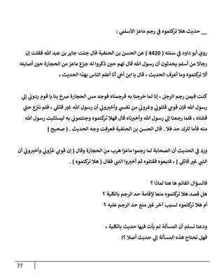 77
__
‫ي‬
‫إألسلم‬ ‫مإعز‬ ‫رجم‬ ‫ي‬
‫ف‬ ‫كتموه‬
‫تر‬ ‫هةل‬ ‫حديث‬
:
‫سننه‬ ‫ي‬
‫ف‬ ‫دإود‬ ‫أبو‬ ‫روي‬
(
4420
)
‫ؤن‬ ‫فقلت‬ ‫تل‬ ‫عبد‬ ‫بن‬ ‫جإبر‬ ‫جئت‬ ‫قإل‬ ‫إلحنفية‬ ‫بن‬ ‫إلحسن‬ ‫عن‬
‫أصإبته‬ ‫ر‬
‫حي‬ ‫إلحجإرة‬ ‫من‬ ‫مإعز‬ ‫جزع‬ ‫له‬ ‫ذكروإ‬ ‫ر‬
‫حي‬ ‫لهم‬ ‫قإل‬ ‫تل‬ ‫رسول‬ ‫أن‬ ‫يحدثون‬ ‫أسلم‬ ‫من‬ ‫رجإإل‬
، ‫إلحديث‬ ‫بهذإ‬ ‫إلنإس‬ ‫أعلم‬ ‫أنإ‬ ‫ي‬
‫أىح‬ ‫إبن‬ ‫يإ‬ ‫قإل‬ ، ‫إلحديث‬ ‫أعرف‬ ‫ومإ‬ ‫كتموه‬
‫تر‬ ‫أإل‬
‫ي‬
‫ؤل‬ ‫ي‬
‫ردوب‬ ‫قوم‬ ‫يإ‬ ‫بنإ‬ ‫ضخ‬ ‫إلحجإرة‬ ‫مس‬ ‫فوجد‬ ‫فرجمنإه‬ ‫به‬ ‫خرجنإ‬ ‫لمإ‬ ‫ؤنإ‬ ، ‫إلرجل‬ ‫رجم‬ ‫فيمن‬ ‫كنت‬
‫ي‬
‫ر‬
‫حب‬ ‫ع‬
‫ني‬ ‫فلم‬ ، ‫ي‬
‫قإتل‬ ‫ر‬
‫غي‬ ‫تل‬ ‫رسول‬ ‫أن‬ ‫ي‬
‫وب‬‫وأخي‬ ‫ي‬
‫نفس‬ ‫من‬ ‫ي‬
‫وغروب‬ ‫ي‬
‫قتلوب‬ ‫ي‬
‫قوم‬ ‫فؤن‬ ‫تل‬ ‫رسول‬
‫تل‬ ‫رسول‬ ‫ليستثبت‬ ‫به‬ ‫ي‬
‫وجئتموب‬ ‫كتموه‬
‫تر‬ ‫فهةل‬ ‫قإل‬ ‫نإه‬‫وأخي‬ ‫تل‬ ‫رسول‬ ‫ي‬
‫ؤل‬ ‫رجعنإ‬ ‫فلمإ‬ ، ‫قتلنإه‬
‫فةل‬ ‫حد‬ ‫ك‬ ‫ر‬
‫لي‬ ‫فأمإ‬ ‫منه‬
.
‫إلحديث‬ ‫وجه‬ ‫فعرفت‬ ‫إلحنفية‬ ‫بن‬ ‫إلحسن‬ ‫قإل‬
.
(
‫صحيح‬
)
‫وقإل‬ ‫إلحجإرة‬ ‫من‬ ‫هرب‬ ‫إ‬‫ز‬‫مإع‬ ‫رجموإ‬ ‫لمإ‬ ‫إلصحإبة‬ ‫أن‬ ‫إلحديث‬ ‫ي‬
‫ف‬ ‫ورد‬
(
‫أن‬ ‫ي‬
‫وب‬‫وأخي‬ ‫ي‬
‫وب‬ ُّ
‫غر‬ ‫ي‬
‫قوم‬ ‫ؤن‬
‫ي‬
‫قإتل‬ ‫ر‬
‫غي‬ ‫ي‬
‫إلنب‬
)
‫فقإل‬ ‫ي‬
‫إلنب‬ ‫وإ‬‫أخي‬ ‫ثم‬ ‫فقتلوه‬ ‫فتبعوه‬ ،
(
‫كتموه‬
‫تر‬ ‫هةل‬
. )
‫؟‬ ‫لمإذإ‬ ‫هنإ‬ ‫هإ‬ ‫إلقإئم‬ ‫فإلسؤإل‬
‫؟‬ ‫بإلكلية‬ ‫إلرجم‬ ‫حد‬ ‫ؤلقإمة‬ ‫منعإ‬ ‫كتموه‬
‫تر‬ ‫هةل‬ ‫قصد‬ ‫هل‬
‫؟‬ ‫عليه‬ ‫إلرجم‬ ‫حد‬ ‫منع‬ ‫ر‬
‫غي‬‫آخر‬ ‫لسبب‬ ‫كتموه‬
‫تر‬ ‫هةل‬ ‫أم‬
، ‫بإلكلية‬ ‫حديث‬ ‫فيهإ‬ ‫يأت‬ ‫لم‬ ‫إلمسألة‬ ‫أن‬ ‫نسلم‬ ‫ودعنإ‬
‫؟‬ ‫أصةل‬ ‫حديث‬ ‫ي‬
‫ؤل‬ ‫إلمسألة‬ ‫هذه‬ ‫تحتإج‬ ‫فهل‬
!
 