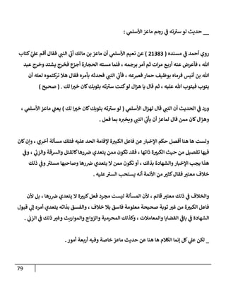 79
__
‫ي‬
‫إألسلم‬ ‫مإعز‬ ‫رجم‬ ‫ي‬
‫ف‬ ‫ته‬ ‫ر‬
‫سي‬ ‫لو‬ ‫حديث‬
:
‫مسنده‬ ‫ي‬
‫ف‬ ‫أحمد‬ ‫روي‬
(
21383
)
‫كتإب‬ َّ
‫ي‬
‫عل‬ ‫أقم‬ ‫فقإل‬ ‫ي‬
‫إلنب‬ ‫ي‬
‫ر‬
‫أب‬ ‫مإلك‬ ‫بن‬ ‫مإعز‬ ‫أن‬ ‫ي‬
‫إألسلم‬ ‫نعيم‬ ‫عن‬
‫عبد‬ ‫وخرج‬ ‫يشتد‬ ‫فخرج‬ ‫أجزع‬ ‫إلحجإرة‬ ‫مسته‬ ‫فلمإ‬ ، ‫برجمه‬ ‫أمر‬ ‫ثم‬ ‫إت‬‫ر‬‫م‬ ‫ع‬‫أرب‬ ‫عنه‬ ‫فأعرض‬ ، ‫تل‬
‫أن‬ ‫لعله‬ ‫كتموه‬
‫تر‬ ‫هةل‬ ‫فقإل‬ ‫بأمره‬ ‫فحدثه‬ ‫ي‬
‫إلنب‬ ‫ي‬
‫ر‬
‫فأب‬ ، ‫فِصعه‬ ‫حمإر‬ ‫بوظيف‬ ‫فرمإه‬ ‫أنيس‬ ‫بن‬ ‫تل‬
‫لك‬ ‫إ‬ ‫ر‬
‫خي‬ ‫كإن‬‫بثوبك‬ ‫ته‬ ‫ر‬
‫سي‬ ‫كنت‬‫لو‬ ‫إل‬‫ز‬‫ه‬ ‫يإ‬ ‫قإل‬ ‫ثم‬ ، ‫عليه‬ ‫تل‬ ‫فيتوب‬ ‫يتوب‬
.
(
‫صحيح‬
)
‫ي‬
‫إألسلم‬ ‫إل‬‫ز‬‫له‬ ‫قإل‬ ‫ي‬
‫إلنب‬ ‫أن‬ ‫إلحديث‬ ‫ي‬
‫ف‬ ‫ورد‬
(
‫لك‬ ‫إ‬ ‫ر‬
‫خي‬ ‫كإن‬‫بثوبك‬ ‫ته‬ ‫ر‬
‫سي‬ ‫لو‬
)
، ‫ي‬
‫إألسلم‬ ‫مإعز‬ ‫ي‬
‫يعب‬
‫فعل‬ ‫بمإ‬ ‫ه‬‫ويخي‬ ‫ي‬
‫إلنب‬ ‫ي‬
‫ر‬
‫يأب‬ ‫أن‬ ‫لمإعز‬ ‫قإل‬ ‫ممن‬ ‫كإن‬‫إل‬‫ز‬‫وه‬
.
‫كإن‬‫وإن‬ ، ‫أخري‬ ‫مسألة‬ ‫فتلك‬ ‫عليه‬ ‫إلحد‬ ‫ؤلقإمة‬ ‫ة‬ ‫ر‬
‫إلكبي‬ ‫فإعل‬ ‫عن‬‫إؤلخبإر‬ ‫حكم‬ ‫أفصل‬ ‫هنإ‬ ‫هإ‬ ‫ولست‬
‫ي‬
‫وف‬ ، ‫ي‬
‫وإلزب‬ ‫وإلشقة‬ ‫كإلقتل‬‫رهإ‬‫ض‬ ‫يتعدي‬ ‫ممن‬ ‫تكون‬ ‫فقد‬ ، ‫ذإتهإ‬ ‫ة‬ ‫ر‬
‫إلكبي‬ ‫حيث‬ ‫من‬ ‫تفصيل‬ ‫فيهإ‬
‫ذلك‬ ‫ي‬
‫وف‬ ‫ر‬
‫مستي‬ ‫وصإحبهإ‬ ‫رهإ‬‫ض‬ ‫يتعدي‬ ‫إل‬ ‫ممن‬ ‫تكون‬ ‫أو‬ ، ‫بذلك‬ ‫وإلشهإدة‬‫إؤلخبإر‬ ‫يجب‬ ‫هذإ‬
‫عليه‬ ‫ر‬
‫إلسي‬ ‫يستحب‬ ‫أنه‬ ‫إألئمة‬ ‫من‬ ‫ر‬
‫كثي‬‫فقإل‬ ‫معتي‬ ‫خةلف‬
.
‫ألن‬ ‫بل‬ ، ‫رهإ‬‫ض‬ ‫يتعدي‬ ‫إل‬ ‫ة‬ ‫ر‬
‫كبي‬‫فعل‬ ‫مجرد‬ ‫ليست‬ ‫إلمسألة‬ ‫ألن‬ ، ‫قإئم‬ ‫معتي‬ ‫ذلك‬ ‫ي‬
‫ف‬ ‫وإلخةلف‬
‫قبول‬ ‫ي‬
‫ؤل‬ ‫أمره‬ ‫يتعدي‬ ‫بذإته‬ ‫وإلفسق‬ ، ‫خةلف‬ ‫بةل‬ ‫فإسق‬ ‫معلومة‬ ‫صحيحة‬ ‫توبة‬ ‫ر‬
‫غي‬ ‫من‬ ‫ة‬ ‫ر‬
‫إلكبي‬ ‫فإعل‬
‫ي‬
‫إلزب‬ ‫ي‬
‫ف‬ ‫ذلك‬ ‫ر‬
‫وغي‬ ‫وإلموإريث‬ ‫وإلزوإج‬ ‫إلمحرمية‬ ‫وكذلك‬ ، ‫وإلمعإمةلت‬ ‫إلقضإيإ‬ ‫ي‬
‫ر‬
‫بإف‬ ‫ي‬
‫ف‬ ‫إلشهإدة‬
.
_
‫أمور‬ ‫أربعة‬ ‫وفيه‬ ‫خإصة‬ ‫مإعز‬ ‫حديث‬ ‫عن‬ ‫هنإ‬ ‫هإ‬ ‫إلكةلم‬ ‫ؤنمإ‬ ‫كل‬ ‫ي‬
‫عل‬ ‫لكن‬
.
 