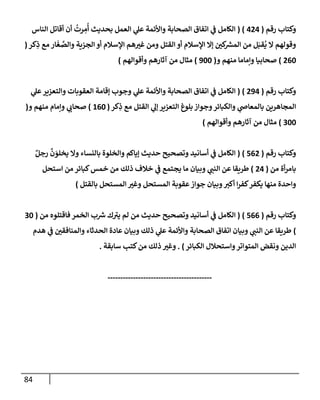 84
‫رقم‬ ‫وكتإب‬
(
424
( )
‫إلنإس‬ ‫أقإتل‬ ‫أن‬
ُ
‫رت‬ ِ
‫م‬
ُ
‫أ‬ ‫بحديث‬ ‫إلعمل‬ ‫ي‬
‫عل‬ ‫وإألئمة‬ ‫إلصحإبة‬ ‫إتفإق‬ ‫ي‬
‫ف‬ ‫إلكإمل‬
‫كر‬ِ
‫ذ‬ ‫مع‬ ‫إر‬
َ
‫غ‬ َّ
‫وإلص‬ ‫إلجزية‬ ‫أو‬ ‫إؤلسةلم‬ ‫هم‬ ‫ر‬
‫غي‬ ‫ومن‬ ‫إلقتل‬ ‫أو‬ ‫إؤلسةلم‬ ‫ؤإل‬ ‫ر‬
‫كي‬ ‫ر‬
‫إلمش‬ ‫من‬ ‫ل‬َ‫قب‬
ُ
‫ي‬ ‫إل‬ ‫وقولهم‬
(
260
)
‫و‬ ‫منهم‬ ‫وإمإمإ‬ ‫صحإبيإ‬
(
900
)
‫وأقوإلهم‬ ‫آثإرهم‬ ‫من‬ ‫مثإل‬
)
‫رقم‬ ‫وكتإب‬
(
294
)
(
‫ي‬
‫عل‬‫وإلتعزير‬ ‫إلعقوبإت‬ ‫ؤقإمة‬ ‫وجوب‬ ‫ي‬
‫عل‬ ‫وإألئمة‬ ‫إلصحإبة‬ ‫إتفإق‬ ‫ي‬
‫ف‬ ‫إلكإمل‬
‫كر‬ِ
‫ذ‬ ‫مع‬ ‫إلقتل‬ ‫ي‬
‫ؤل‬ ‫إلتعزير‬ ‫بلوغ‬ ‫وجوإز‬‫وإلكبإئر‬ ‫ي‬
‫بإلمعإص‬ ‫إلمجإهرين‬
(
160
)
‫و‬ ‫منهم‬ ‫وإمإم‬ ‫ي‬
‫صحإب‬
(
300
)
‫وأقوإلهم‬ ‫آثإرهم‬ ‫من‬ ‫مثإل‬
)
‫رقم‬ ‫وكتإب‬
(
562
)
(
ٌ‫رجل‬
َّ
‫ن‬ َ
‫يخلو‬ ‫وإل‬ ‫بإلنسإء‬ ‫وإلخلوة‬ ‫ؤيإكم‬ ‫حديث‬ ‫وتصحيح‬ ‫أسإنيد‬ ‫ي‬
‫ف‬ ‫إلكإمل‬
‫من‬ ‫أة‬‫ر‬‫بإم‬
(
24
)
‫إستحل‬ ‫من‬ ‫كبإئر‬‫خمس‬ ‫من‬ ‫ذلك‬ ‫خةلف‬ ‫ي‬
‫ف‬ ‫يجتمع‬ ‫مإ‬ ‫وبيإن‬ ‫ي‬
‫إلنب‬ ‫عن‬ ‫طريقإ‬
‫بإلقتل‬ ‫إلمستحل‬ ‫ر‬
‫وغي‬ ‫إلمستحل‬ ‫عقوبة‬‫جوإز‬ ‫وبيإن‬‫أكي‬ ‫إ‬‫ر‬‫كف‬‫يكفر‬ ‫منهإ‬ ‫وإحدة‬
)
‫رقم‬ ‫وكتإب‬
(
566
)
(
‫من‬ ‫فإقتلوه‬ ‫إلخمر‬ ‫ب‬ ‫ر‬
‫ش‬ ‫ك‬ ‫ر‬
‫يي‬ ‫لم‬ ‫من‬ ‫حديث‬ ‫وتصحيح‬ ‫أسإنيد‬ ‫ي‬
‫ف‬ ‫إلكإمل‬
(
30
)
‫هدم‬ ‫ي‬
‫ف‬ ‫ر‬
‫وإلمنإفقي‬ ‫إلحدثإء‬ ‫عإدة‬ ‫وبيإن‬ ‫ذلك‬ ‫ي‬
‫عل‬ ‫وإألئمة‬ ‫إلصحإبة‬ ‫إتفإق‬ ‫وبيإن‬ ‫ي‬
‫إلنب‬ ‫عن‬ ‫طريقإ‬
‫إلكبإئر‬ ‫وإستحةلل‬‫إلمتوإتر‬ ‫ونقض‬ ‫إلدين‬
)
.
‫سإبقة‬ ‫كتب‬‫من‬ ‫ذلك‬ ‫ر‬
‫وغي‬
.
-----------------------------------------
 
