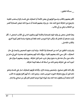 87
__
‫ر‬
‫إلتلقي‬ ‫مسألة‬
:
‫تلقينه‬ ‫يستحب‬ ‫بإلزنإ‬ ‫نفسه‬ ‫ي‬
‫عل‬ ‫ف‬ ‫ر‬
‫إلمعي‬ ‫أن‬ ‫إألئمة‬ ‫بعض‬ ‫ي‬
‫ؤل‬ ‫قولهم‬ ‫ونسبوإ‬ ‫بإلكذب‬ ‫بعضهم‬ ‫تكلم‬
‫كعمر‬‫إلصحإبة‬ ‫لبعض‬ ‫ذلك‬ ‫نسبوإ‬ ‫أن‬ ‫فحشإ‬ ‫بعضهم‬ ‫إد‬‫ز‬‫و‬ ‫بل‬ ، ‫عنه‬ ‫إلحد‬ ‫لمنع‬ ‫إفه‬ ‫ر‬
‫إعي‬ ‫عن‬ ‫بإلرجوع‬
‫طإلب‬ ‫ي‬
‫أب‬ ‫بن‬ ‫ي‬
‫وعل‬ ‫إلخطإب‬ ‫بن‬
.
‫إلمحض‬ ‫إلكذب‬ ‫ي‬
‫ؤل‬ ‫إلنإس‬ ‫يدفعون‬ ‫أنهم‬ ‫وإألئمة‬ ‫للصحإبة‬ ‫إتهإم‬ ‫وفيه‬ ‫بل‬ ‫محض‬ ‫فحش‬ ‫وهذإ‬
!
‫كأن‬،
‫أخري‬ ‫ة‬ ‫ر‬
‫كبي‬‫لفعل‬ ‫بشدة‬ ‫يحثونه‬ ‫ثم‬ ‫فعةل‬ ‫للحد‬ ‫إلموجب‬ ‫إلزنإ‬ ‫إرتكب‬ ‫قد‬ ‫إلفإعل‬ ‫أن‬ ‫عندهم‬ ‫يثبت‬
‫إلفإحش‬ ‫بإلكذب‬
.
‫حإل‬ ‫ي‬
‫ف‬ ‫وإلبحث‬ ‫إلتمحيص‬ ‫عنهم‬ ‫ثبت‬ ‫وإنمإ‬ ، ‫إألئمة‬ ‫وإل‬ ‫إلصحإبة‬ ‫من‬ ‫أحد‬ ‫عن‬ ‫ر‬
‫إلتلقي‬ ‫يثبت‬ ‫ولم‬
‫بن‬ ‫مإعز‬ ‫ي‬
‫ف‬ ‫ي‬
‫إلنب‬ ‫بحديث‬ ‫فيه‬ ‫يحتجون‬ ‫أنهم‬ ‫ذلك‬ ‫ويؤكد‬ ، ‫تلقينإ‬ ‫بعضهم‬ ‫ذلك‬ ‫ي‬
‫سم‬ ‫لكن‬ ، ‫ف‬ ‫ر‬
‫إلمعي‬
‫إفه‬ ‫ر‬
‫إعي‬ ‫قبل‬ ‫إ‬‫ر‬‫خم‬ ‫ب‬ ‫ر‬
‫ش‬ ‫وهل‬ ‫جنون‬ ‫به‬ ‫هل‬ ‫عنه‬ ‫سأل‬ ‫ر‬
‫حي‬ ‫مإلك‬
.
‫هل‬ ‫إلسؤإل‬ ‫بعضهم‬ ‫ويضيف‬
‫إفه‬ ‫ر‬
‫إعي‬ ‫قيمة‬ ‫تسقط‬ ‫قد‬ ‫أسئلة‬ ‫من‬ ‫ذلك‬ ‫ونحو‬ ‫إفه‬ ‫ر‬
‫إعي‬ ‫ي‬
‫عل‬ ‫أحد‬ ‫ه‬‫أجي‬
.
‫ونحو‬ ‫نفسك‬ ‫ي‬
‫عل‬ ‫ر‬
‫إسي‬ ‫ف‬ ‫ر‬
‫للمعي‬ ‫قولهم‬ ‫وكذلك‬ ، ‫إلزم‬ ‫وبحث‬ ‫وتمحيص‬ ، ‫صحيح‬ ‫ر‬
‫تلقي‬ ‫ذلك‬ ‫وكل‬
‫إكذب‬ ‫له‬ ‫يقولون‬ ‫كإنوإ‬‫أنهم‬ ‫أمإ‬ ، ‫ذلك‬ ‫ونحو‬ ، ‫للحد‬ ‫إلموجب‬ ‫إلثبوت‬ ‫إفه‬ ‫ر‬
‫بإعي‬ ‫يبلغ‬ ‫أن‬ ‫قبل‬ ‫ذلك‬
‫ؤمإم‬ ‫وإل‬ ‫ي‬
‫صحإب‬ ‫من‬ ‫يكن‬ ‫فلم‬ ‫للعمل‬ ‫موجبإ‬ ‫ثبوتإ‬ ‫ثبوته‬ ‫بعد‬ ‫إلحد‬ ‫عنه‬ ‫يسقطون‬ ‫أو‬ ‫محضإ‬ ‫كذبإ‬
.
---------------------------------------
 