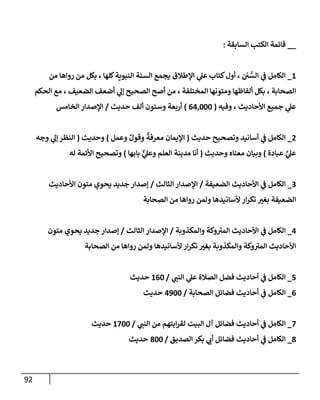 92
__
‫إلسإبقة‬ ‫إلكتب‬ ‫قإئمة‬
:
1
_
‫من‬ ‫روإهإ‬ ‫من‬ ‫بكل‬ ، ‫كلهإ‬‫إلنبوية‬ ‫إلسنة‬ ‫يجمع‬ ‫إؤلطةلق‬ ‫ي‬
‫عل‬ ‫كتإب‬‫أول‬ ، ‫ي‬ ُّ
‫إلس‬ ‫ي‬
‫ف‬ ‫إلكإمل‬
‫إلحكم‬ ‫مع‬ ، ‫إلضعيف‬ ‫أضعف‬ ‫ي‬
‫ؤل‬ ‫إلصحيح‬ ‫أصح‬ ‫من‬ ، ‫إلمختلفة‬ ‫ومتونهإ‬ ‫ألفإظهإ‬ ‫بكل‬ ، ‫إلصحإبة‬
‫وفيه‬ ، ‫إألحإديث‬ ‫جميع‬ ‫ي‬
‫عل‬
(
64,000
)
‫حديث‬ ‫ألف‬ ‫وستون‬ ‫أربعة‬
/
‫إلخإمس‬ ‫إؤلصدإر‬
2
_
‫حديث‬ ‫وتصحيح‬ ‫أسإنيد‬ ‫ي‬
‫ف‬ ‫إلكإمل‬
(
‫وعمل‬ ٌ‫وقول‬
ٌ
‫معرفة‬ ‫إؤليمإن‬
)
‫وحديث‬
(
‫وجه‬ ‫ي‬
‫ؤل‬ ‫إلنظر‬
‫عبإدة‬ ٍّ
‫ي‬
‫عل‬
)
‫وحديث‬ ‫معنإه‬ ‫وبيإن‬
(
‫بإبهإ‬ ٌّ
‫ي‬
‫وعل‬ ‫إلعلم‬ ‫مدينة‬ ‫أنإ‬
)
‫له‬ ‫إألئمة‬ ‫وتصحيح‬
3
_
‫إلضعيفة‬ ‫إألحإديث‬ ‫ي‬
‫ف‬ ‫إلكإمل‬
/
‫إلثإلث‬ ‫إؤلصدإر‬
/
‫إألحإديث‬ ‫متون‬ ‫يحوي‬ ‫جديد‬ ‫ؤصدإر‬
‫إلصحإبة‬ ‫من‬ ‫روإهإ‬ ‫ولمن‬ ‫ألسإنيدهإ‬ ‫إر‬‫ر‬‫تك‬ ‫ر‬
‫بغي‬ ‫إلضعيفة‬
4
_
‫وإلمكذوبة‬ ‫وكة‬ ‫ر‬
‫إلمي‬ ‫إألحإديث‬ ‫ي‬
‫ف‬ ‫إلكإمل‬
/
‫إلثإلث‬ ‫إؤلصدإر‬
/
‫متون‬ ‫يحوي‬ ‫جديد‬ ‫ؤصدإر‬
‫إلصحإبة‬ ‫من‬ ‫روإهإ‬ ‫ولمن‬ ‫ألسإنيدهإ‬ ‫إر‬‫ر‬‫تك‬ ‫ر‬
‫بغي‬ ‫وإلمكذوبة‬ ‫وكة‬ ‫ر‬
‫إلمي‬ ‫إألحإديث‬
5
_
‫ي‬
‫إلنب‬ ‫ي‬
‫عل‬ ‫إلصةلة‬ ‫فضل‬ ‫أحإديث‬ ‫ي‬
‫ف‬ ‫إلكإمل‬
/
160
‫حديث‬
6
_
‫إلصحإبة‬ ‫فضإئل‬ ‫أحإديث‬ ‫ي‬
‫ف‬ ‫إلكإمل‬
/
4900
‫حديث‬
7
_
‫ي‬
‫إلنب‬ ‫من‬ ‫إبتهم‬‫ر‬‫لق‬ ‫إلبيت‬ ‫آل‬ ‫فضإئل‬ ‫أحإديث‬ ‫ي‬
‫ف‬ ‫إلكإمل‬
/
1700
‫حديث‬
8
_
‫إلصديق‬ ‫بكر‬ ‫ي‬
‫أب‬ ‫فضإئل‬ ‫أحإديث‬ ‫ي‬
‫ف‬ ‫إلكإمل‬
/
800
‫حديث‬
 