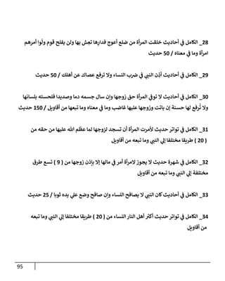 95
28
_
‫أمرهم‬ ‫وإ‬
ّ
‫ول‬ ‫قوم‬ ‫يفلح‬ ‫ولن‬ ‫بهإ‬ ‫ش‬ ِ
‫تع‬ ‫هإ‬ِ
‫فدإر‬ ‫أعوج‬ ‫ضلع‬ ‫من‬ ‫أة‬‫ر‬‫إلم‬ ‫خلقت‬ ‫أحإديث‬ ‫ي‬
‫ف‬ ‫إلكإمل‬
‫معنإه‬ ‫ي‬
‫ف‬ ‫ومإ‬ ‫أة‬‫ر‬‫إم‬
/
50
‫حديث‬
29
_
‫أهلك‬ ‫عن‬ ‫عصإك‬ ‫ترفع‬ ‫وإل‬ ‫إلنسإء‬ ‫ب‬‫ض‬ ‫ي‬
‫ف‬ ‫ي‬
‫إلنب‬ ‫ن‬ ِ
‫أذ‬ ‫أحإديث‬ ‫ي‬
‫ف‬ ‫إلكإمل‬
/
50
‫حديث‬
30
_
‫بلسإنهإ‬ ‫فلحسته‬ ‫وصديدإ‬ ‫دمإ‬ ‫جسمه‬ ‫سإل‬ ‫وإن‬ ‫زوجهإ‬ ‫حق‬ ‫أة‬‫ر‬‫إلم‬ ‫ي‬
‫توف‬ ‫إل‬ ‫أحإديث‬ ‫ي‬
‫ف‬ ‫إلكإمل‬
‫أقإويل‬ ‫من‬ ‫تبعهإ‬ ‫ومإ‬ ‫معنإه‬ ‫ي‬
‫ف‬ ‫ومإ‬ ‫غإضب‬ ‫عليهإ‬ ‫وزوجهإ‬ ‫بإتت‬ ‫ؤن‬ ‫حسنة‬ ‫لهإ‬ ‫رفع‬
ُ
‫ت‬ ‫وإل‬
/
150
‫حديث‬
31
_
‫من‬ ‫حقه‬ ‫من‬ ‫عليهإ‬ ‫تل‬ ‫م‬
ّ
‫عظ‬ ‫لمإ‬ ‫لزوجهإ‬ ‫تسجد‬ ‫أن‬ ‫أة‬‫ر‬‫إلم‬ ‫ألمرت‬ ‫حديث‬ ‫توإتر‬ ‫ي‬
‫ف‬ ‫إلكإمل‬
(
20
)
‫أقإويل‬ ‫من‬ ‫تبعه‬ ‫ومإ‬ ‫ي‬
‫إلنب‬ ‫ي‬
‫ؤل‬ ‫مختلفإ‬ ‫طريقإ‬
32
_
‫من‬ ‫زوجهإ‬ ‫بإذن‬ ‫ؤإل‬ ‫مإلهإ‬ ‫ي‬
‫ف‬ ‫أمر‬ ‫أة‬‫ر‬‫إلم‬‫يجوز‬ ‫إل‬ ‫حديث‬ ‫شهرة‬ ‫ي‬
‫ف‬ ‫إلكإمل‬
(
9
)
‫طرق‬ ‫تسع‬
‫أقإويل‬ ‫من‬ ‫تبعه‬ ‫ومإ‬ ‫ي‬
‫إلنب‬ ‫ي‬
‫ؤل‬ ‫مختلفة‬
33
_
‫ثوبإ‬ ‫يده‬ ‫ي‬
‫عل‬ ‫وضع‬ ‫صإفح‬ ‫وإن‬ ‫إلنسإء‬ ‫يصإفح‬ ‫إل‬ ‫ي‬
‫إلنب‬ ‫كإن‬‫أحإديث‬ ‫ي‬
‫ف‬ ‫إلكإمل‬
/
25
‫حديث‬
34
_
‫من‬ ‫إلنسإء‬ ‫إلنإر‬ ‫أهل‬ ‫ر‬
‫أكي‬ ‫حديث‬ ‫توإتر‬ ‫ي‬
‫ف‬ ‫إلكإمل‬
(
20
)
‫تبعه‬ ‫ومإ‬ ‫ي‬
‫إلنب‬ ‫ي‬
‫ؤل‬ ‫مختلفإ‬ ‫طريقإ‬
‫أقإويل‬ ‫من‬
 