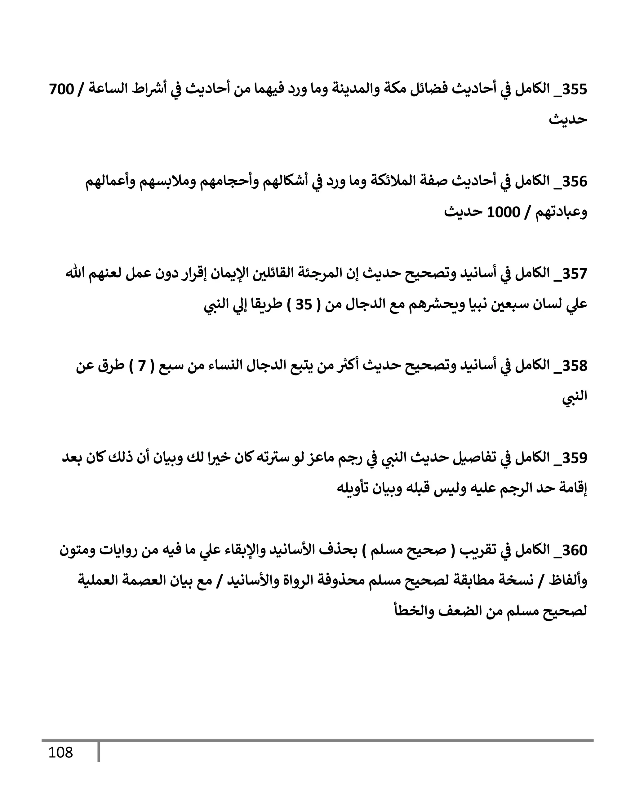 108
355
_
‫إلسإعة‬ ‫إط‬ ‫ر‬
‫أش‬ ‫ي‬
‫ػ‬ ‫أحإديث‬ ‫من‬ ‫فيهمإ‬ ‫ورد‬ ‫ومإ‬ ‫وإلمدينة‬ ‫مكة‬ ‫فضإئل‬ ‫أحإديث‬ ‫ي‬
‫ػ‬ ‫إلكإمل‬
/
700
‫حديث‬
356
_
‫وأعمإلهم‬ ‫ومةلبسهم‬ ‫وأحجإمهم‬ ‫أشكإلهم‬ ‫ي‬
‫ػ‬ ‫ورد‬ ‫ومإ‬ ‫إلمةلئكة‬ ‫صفة‬ ‫أحإديث‬ ‫ي‬
‫ػ‬ ‫إلكإمل‬
‫وعبإدتهم‬
/
1000
‫حديث‬
357
_
‫تل‬ ‫لعنهم‬ ‫عمل‬ ‫دون‬ ‫إر‬‫ر‬‫ؤق‬ ‫إؤليمإن‬ ‫ر‬
‫إلقإئلي‬ ‫إلمرجئة‬ ‫ؤن‬ ‫حديث‬ ‫وتصحيح‬ ‫أسإنيد‬ ‫ي‬
‫ػ‬ ‫إلكإمل‬
‫من‬ ‫إلدجإل‬ ‫مع‬ ‫هم‬ ‫ر‬
‫ويحش‬ ‫نبيإ‬ ‫ر‬
‫سبعي‬ ‫لسإن‬ ‫ي‬
‫عل‬
(
35
)
‫ي‬
‫إلنب‬ ‫ي‬
‫ؤل‬ ‫طريقإ‬
358
_
‫سبع‬ ‫من‬ ‫إلنسإء‬ ‫إلدجإل‬ ‫يتبع‬ ‫من‬ ‫ر‬
‫أكي‬ ‫حديث‬ ‫وتصحيح‬ ‫أسإنيد‬ ‫ي‬
‫ػ‬ ‫إلكإمل‬
(
7
)
‫عن‬ ‫طرق‬
‫ي‬
‫إلنب‬
359
_
‫بعد‬ ‫كإن‬‫ذلك‬ ‫أن‬ ‫وبيإن‬ ‫لك‬ ‫إ‬ ‫ر‬
‫خي‬ ‫كإن‬‫ته‬‫سي‬ ‫لو‬ ‫مإعز‬ ‫رجم‬ ‫ي‬
‫ػ‬ ‫ي‬
‫إلنب‬ ‫حديث‬ ‫تفإصيل‬ ‫ي‬
‫ػ‬ ‫إلكإمل‬
‫تأويله‬ ‫وبيإن‬ ‫قبله‬ ‫وليس‬ ‫عليه‬ ‫إلرجم‬ ‫حد‬ ‫ؤقإمة‬
360
_
‫تقريب‬ ‫ي‬
‫ػ‬ ‫إلكإمل‬
(
‫مسلم‬ ‫صحيح‬
)
‫ومتون‬ ‫روإيإت‬ ‫من‬ ‫فيه‬ ‫مإ‬ ‫ي‬
‫عل‬ ‫وإؤلبقإء‬ ‫إألسإنيد‬ ‫بحذف‬
‫وألفإظ‬
/
‫وإألسإنيد‬ ‫إلروإة‬ ‫محذوفة‬ ‫مسلم‬ ‫لصحيح‬ ‫مطإبقة‬ ‫نسخة‬
/
‫إلعملية‬ ‫إلعصمة‬ ‫بيإن‬ ‫مع‬
‫وإلخطأ‬ ‫إلضعف‬ ‫من‬ ‫مسلم‬ ‫لصحيح‬
 