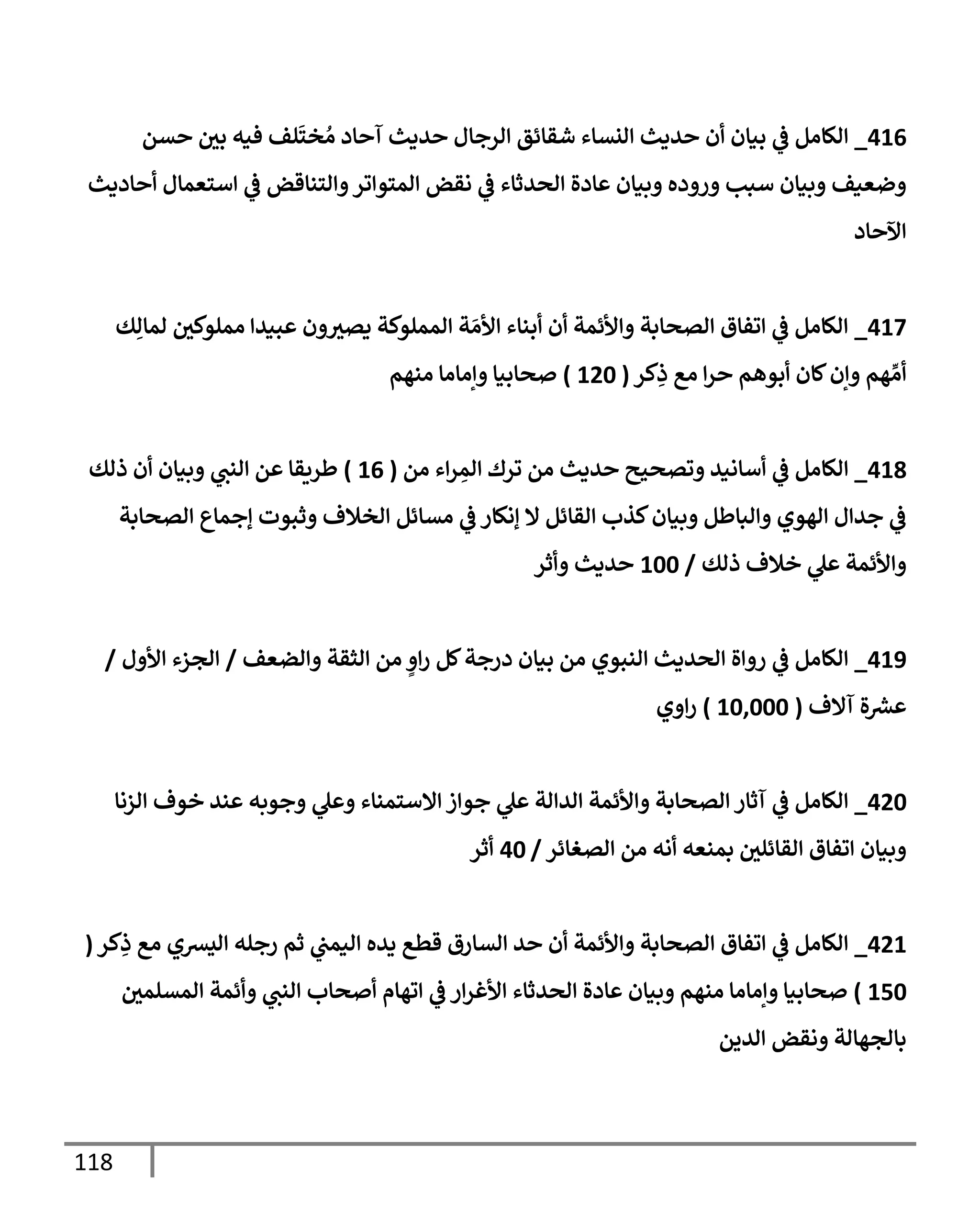 118
416
_
‫حسن‬ ‫ر‬
‫بي‬ ‫فيه‬ ‫لف‬
َ
‫خت‬ ُ‫م‬ ‫آحإد‬ ‫حديث‬ ‫إلرجإل‬ ‫شقإئق‬ ‫إلنسإء‬ ‫حديث‬ ‫أن‬ ‫بيإن‬ ‫ي‬
‫ػ‬ ‫إلكإمل‬
‫أحإديث‬ ‫إستعمإل‬ ‫ي‬
‫ػ‬ ‫وإلتنإقض‬‫إلمتوإتر‬ ‫نقض‬ ‫ي‬
‫ػ‬ ‫إلحدثإء‬ ‫عإدة‬ ‫وبيإن‬ ‫وروده‬ ‫سبب‬ ‫وبيإن‬ ‫وضعيف‬
‫إآلحإد‬
417
_
‫ك‬ِ‫لمإل‬ ‫ر‬
‫مملوكي‬ ‫عبيدإ‬ ‫ون‬ ‫ر‬
‫يصي‬ ‫إلمملوكة‬ ‫ة‬ َ‫إألم‬ ‫أبنإء‬ ‫أن‬ ‫وإألئمة‬ ‫إلصحإبة‬ ‫إتفإق‬ ‫ي‬
‫ػ‬ ‫إلكإمل‬
‫كر‬ِ
‫ذ‬ ‫مع‬ ‫إ‬‫ر‬‫ح‬ ‫أبوهم‬ ‫كإن‬‫وإن‬ ‫هم‬ ِّ‫أم‬
(
120
)
‫منهم‬ ‫وإمإمإ‬ ‫صحإبيإ‬
418
_
‫من‬ ‫إء‬‫ر‬ ِ
‫إلم‬ ‫ترك‬ ‫من‬ ‫حديث‬ ‫وتصحيح‬ ‫أسإنيد‬ ‫ي‬
‫ػ‬ ‫إلكإمل‬
(
16
)
‫ذلك‬ ‫أن‬ ‫وبيإن‬ ‫ي‬
‫إلنب‬ ‫عن‬ ‫طريقإ‬
‫إلصحإبة‬ ‫ؤجمإع‬ ‫وثبوت‬ ‫إلخةلف‬ ‫مسإئل‬ ‫ي‬
‫ػ‬ ‫ؤنكإر‬ ‫إل‬ ‫إلقإئل‬ ‫كذب‬‫وبيإن‬ ‫وإلبإطل‬ ‫إلهوي‬ ‫جدإل‬ ‫ي‬
‫ػ‬
‫ذلك‬ ‫خةلف‬ ‫ي‬
‫عل‬ ‫وإألئمة‬
/
100
‫وأثر‬ ‫حديث‬
419
_
‫وإلضعف‬ ‫إلثقة‬ ‫من‬ ٍ
‫إو‬‫ر‬ ‫كل‬‫درجة‬ ‫بيإن‬ ‫من‬ ‫إلنبوي‬ ‫إلحديث‬ ‫روإة‬ ‫ي‬
‫ػ‬ ‫إلكإمل‬
/
‫إألول‬ ‫إلجزء‬
/
‫آإلف‬ ‫ة‬ ‫ر‬
‫عش‬
(
10,000
)
‫إوي‬‫ر‬
420
_
‫إلزنإ‬ ‫خوف‬ ‫عند‬ ‫وجوبه‬ ‫ي‬
‫وعل‬ ‫إإلستمنإء‬ ‫جوإز‬ ‫ي‬
‫عل‬ ‫إلدإلة‬ ‫وإألئمة‬ ‫إلصحإبة‬ ‫آثإر‬ ‫ي‬
‫ػ‬ ‫إلكإمل‬
‫إلصغإئر‬ ‫من‬ ‫أنه‬ ‫بمنعه‬ ‫ر‬
‫إلقإئلي‬ ‫إتفإق‬ ‫وبيإن‬
/
40
‫أثر‬
421
_
‫كر‬ِ
‫ذ‬ ‫مع‬ ‫إليشي‬ ‫رجله‬ ‫ثم‬ ‫ي‬
‫إليمب‬ ‫يده‬ ‫قطع‬ ‫إلسإرق‬ ‫حد‬ ‫أن‬ ‫وإألئمة‬ ‫إلصحإبة‬ ‫إتفإق‬ ‫ي‬
‫ػ‬ ‫إلكإمل‬
(
150
)
‫ر‬
‫إلمسلمي‬ ‫وأئمة‬ ‫ي‬
‫إلنب‬ ‫أصحإب‬ ‫إتهإم‬ ‫ي‬
‫ػ‬ ‫إر‬‫ر‬‫إألغ‬ ‫إلحدثإء‬ ‫عإدة‬ ‫وبيإن‬ ‫منهم‬ ‫وإمإمإ‬ ‫صحإبيإ‬
‫إلدين‬ ‫ونقض‬ ‫بإلجهإلة‬
 