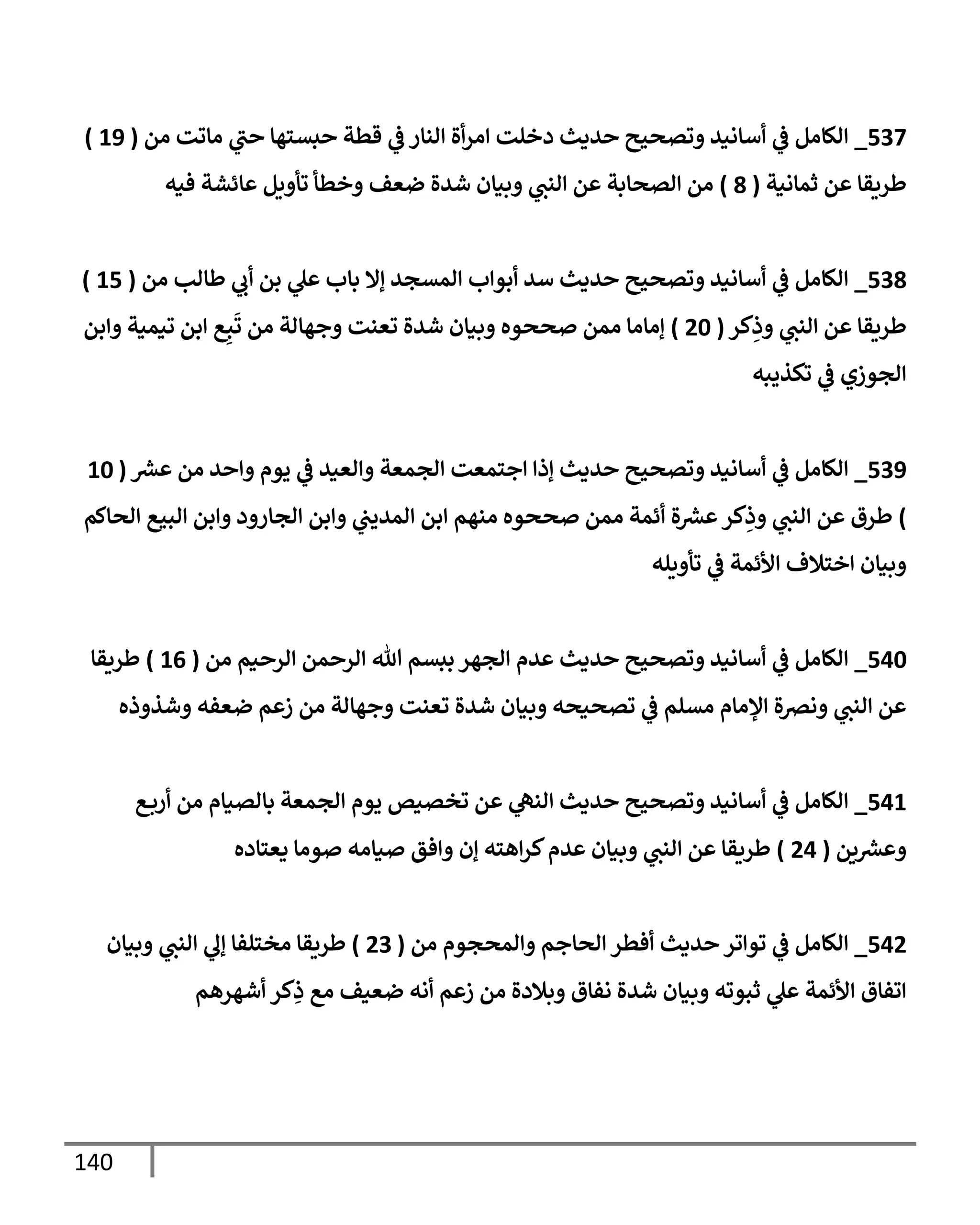 140
537
_
‫من‬ ‫مإتت‬ ‫ي‬
‫حب‬ ‫حبستهإ‬ ‫قطة‬ ‫ي‬
‫ػ‬ ‫إلنإر‬ ‫أة‬‫ر‬‫إم‬ ‫دخلت‬ ‫حديث‬ ‫وتصحيح‬ ‫أسإنيد‬ ‫ي‬
‫ػ‬ ‫إلكإمل‬
(
19
)
‫ثمإنية‬ ‫عن‬ ‫طريقإ‬
(
8
)
‫فيه‬ ‫عإئشة‬ ‫تأويل‬ ‫وخطأ‬ ‫ضعف‬ ‫شدة‬ ‫وبيإن‬ ‫ي‬
‫إلنب‬ ‫عن‬ ‫إلصحإبة‬ ‫من‬
538
_
‫من‬ ‫طإلب‬ ‫ي‬
‫أب‬ ‫بن‬ ‫ي‬
‫عل‬ ‫بإب‬ ‫ؤإل‬ ‫إلمسجد‬ ‫أبوإب‬ ‫سد‬ ‫حديث‬ ‫وتصحيح‬ ‫أسإنيد‬ ‫ي‬
‫ػ‬ ‫إلكإمل‬
(
15
)
‫كر‬ِ
‫وذ‬ ‫ي‬
‫إلنب‬ ‫عن‬ ‫طريقإ‬
(
20
)
‫وإبن‬ ‫تيمية‬ ‫إبن‬ ‫ع‬ِ‫ب‬
َ
‫ت‬ ‫من‬ ‫وجهإلة‬ ‫تعنت‬ ‫شدة‬ ‫وبيإن‬ ‫صححوه‬ ‫ممن‬ ‫ؤمإمإ‬
‫تكذيبه‬ ‫ي‬
‫ػ‬ ‫إلجوزي‬
539
_
‫ر‬
‫عش‬ ‫من‬ ‫وإحد‬ ‫يوم‬ ‫ي‬
‫ػ‬ ‫وإلعيد‬ ‫إلجمعة‬ ‫إجتمعت‬ ‫ؤذإ‬ ‫حديث‬ ‫وتصحيح‬ ‫أسإنيد‬ ‫ي‬
‫ػ‬ ‫إلكإمل‬
(
10
)
‫إلحإكم‬ ‫إلبيع‬ ‫وإبن‬ ‫إلجإرود‬ ‫وإبن‬ ‫ي‬
‫إلمديب‬ ‫إبن‬ ‫منهم‬ ‫صححوه‬ ‫ممن‬ ‫أئمة‬ ‫ة‬ ‫ر‬
‫عش‬‫كر‬ِ
‫وذ‬ ‫ي‬
‫إلنب‬ ‫عن‬ ‫طرق‬
‫تأويله‬ ‫ي‬
‫ػ‬ ‫إألئمة‬ ‫إختةلف‬ ‫وبيإن‬
540
_
‫من‬ ‫إلرحيم‬ ‫إلرحمن‬ ‫تل‬ ‫ببسم‬ ‫إلجهر‬ ‫عدم‬ ‫حديث‬ ‫وتصحيح‬ ‫أسإنيد‬ ‫ي‬
‫ػ‬ ‫إلكإمل‬
(
16
)
‫طريقإ‬
‫وشذوذه‬ ‫ضعفه‬ ‫زعم‬ ‫من‬ ‫وجهإلة‬ ‫تعنت‬ ‫شدة‬ ‫وبيإن‬ ‫تصحيحه‬ ‫ي‬
‫ػ‬ ‫مسلم‬ ‫إؤلمإم‬ ‫ونضة‬ ‫ي‬
‫إلنب‬ ‫عن‬
541
_
‫ع‬‫أرب‬ ‫من‬ ‫بإلصيإم‬ ‫إلجمعة‬ ‫يوم‬ ‫تخصيص‬ ‫عن‬ ‫ي‬
‫إلنه‬ ‫حديث‬ ‫وتصحيح‬ ‫أسإنيد‬ ‫ي‬
‫ػ‬ ‫إلكإمل‬
‫ين‬ ‫ر‬
‫وعش‬
(
24
)
‫يعتإده‬ ‫صومإ‬ ‫صيإمه‬ ‫وإفق‬ ‫ؤن‬ ‫إهته‬‫ر‬‫ك‬‫عدم‬ ‫وبيإن‬ ‫ي‬
‫إلنب‬ ‫عن‬ ‫طريقإ‬
542
_
‫من‬ ‫وإلمحجوم‬ ‫إلحإجم‬ ‫أفطر‬ ‫حديث‬ ‫توإتر‬ ‫ي‬
‫ػ‬ ‫إلكإمل‬
(
23
)
‫وبيإن‬ ‫ي‬
‫إلنب‬ ‫ي‬
‫ؤل‬ ‫مختلفإ‬ ‫طريقإ‬
‫أشهرهم‬ ‫كر‬ِ
‫ذ‬ ‫مع‬ ‫ضعيف‬ ‫أنه‬ ‫زعم‬ ‫من‬ ‫وبةلدة‬ ‫نفإق‬ ‫شدة‬ ‫وبيإن‬ ‫ثبوته‬ ‫ي‬
‫عل‬ ‫إألئمة‬ ‫إتفإق‬
 