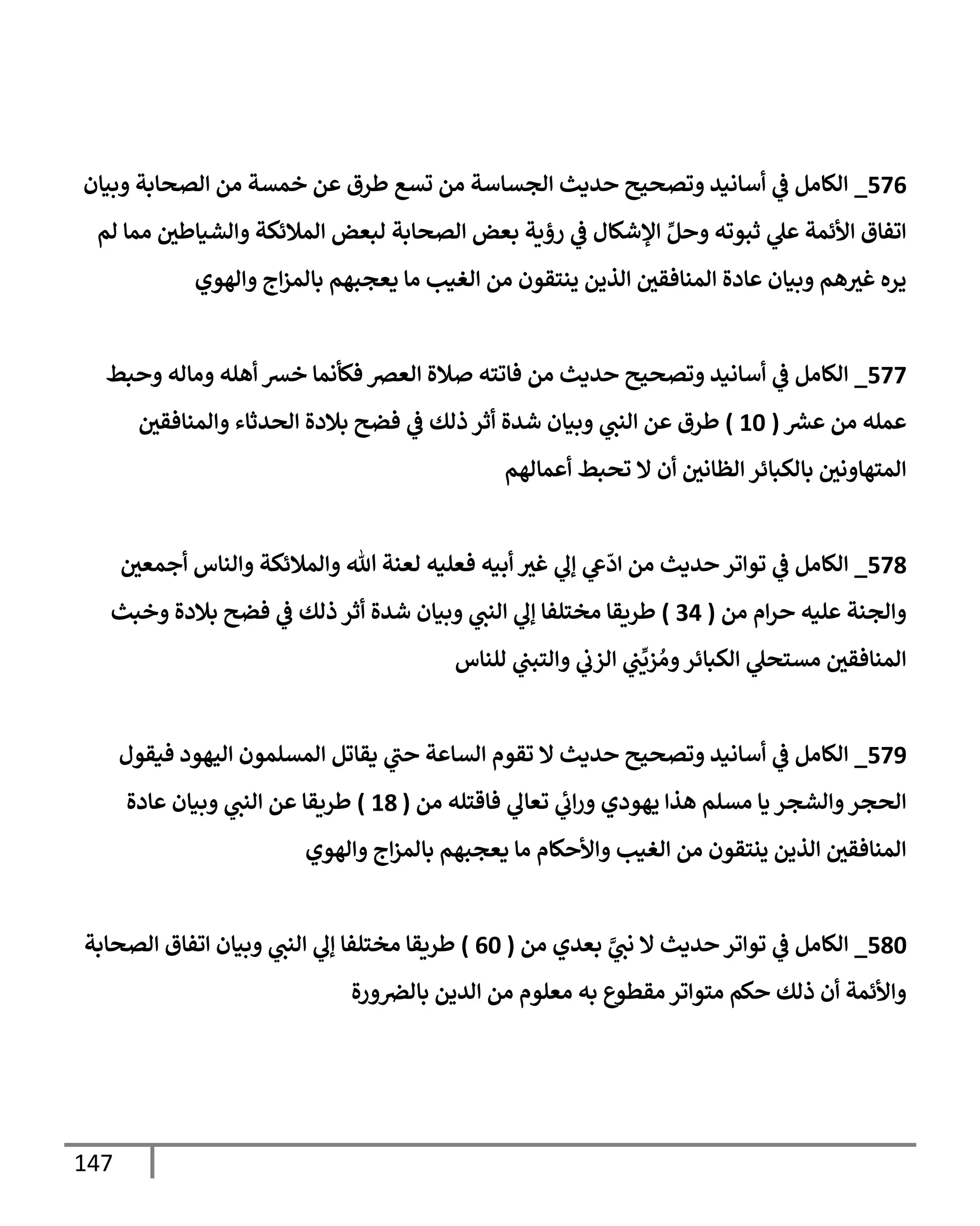 147
576
_
‫وبيإن‬ ‫إلصحإبة‬ ‫من‬ ‫خمسة‬ ‫عن‬ ‫طرق‬ ‫تسع‬ ‫من‬ ‫إلجسإسة‬ ‫حديث‬ ‫وتصحيح‬ ‫أسإنيد‬ ‫ي‬
‫ػ‬ ‫إلكإمل‬
‫لم‬ ‫ممإ‬ ‫ر‬
‫وإلشيإطي‬ ‫إلمةلئكة‬ ‫لبعض‬ ‫إلصحإبة‬ ‫بعض‬ ‫رؤية‬ ‫ي‬
‫ػ‬ ‫إؤلشكإل‬ ِّ‫وحل‬ ‫ثبوته‬ ‫ي‬
‫عل‬ ‫إألئمة‬ ‫إتفإق‬
‫وإلهوي‬ ‫إج‬‫ز‬‫بإلم‬ ‫يعجبهم‬ ‫مإ‬ ‫إلغيب‬ ‫من‬ ‫ينتقون‬ ‫إلذين‬ ‫ر‬
‫إلمنإفقي‬ ‫عإدة‬ ‫وبيإن‬ ‫هم‬ ‫ر‬
‫غي‬ ‫يره‬
577
_
‫وحبط‬ ‫ومإله‬ ‫أهله‬ ‫خش‬ ‫فكأنمإ‬ ‫إلعض‬ ‫صةلة‬ ‫فإتته‬ ‫من‬ ‫حديث‬ ‫وتصحيح‬ ‫أسإنيد‬ ‫ي‬
‫ػ‬ ‫إلكإمل‬
‫ر‬
‫عش‬ ‫من‬ ‫عمله‬
(
10
)
‫ر‬
‫وإلمنإفقي‬ ‫إلحدثإء‬ ‫بةلدة‬ ‫فضح‬ ‫ي‬
‫ػ‬ ‫ذلك‬ ‫أثر‬ ‫شدة‬ ‫وبيإن‬ ‫ي‬
‫إلنب‬ ‫عن‬ ‫طرق‬
‫أعمإلهم‬ ‫تحبط‬ ‫إل‬ ‫أن‬ ‫ر‬
‫إلظإني‬ ‫بإلكبإئر‬ ‫ر‬
‫إلمتهإوني‬
578
_
‫ر‬
‫أجمعي‬ ‫وإلنإس‬ ‫وإلمةلئكة‬ ‫تل‬ ‫لعنة‬ ‫فعليه‬ ‫أبيه‬ ‫ر‬
‫غي‬ ‫ي‬
‫ؤل‬ ‫ي‬
‫ع‬
ّ
‫إد‬ ‫من‬ ‫حديث‬ ‫توإتر‬ ‫ي‬
‫ػ‬ ‫إلكإمل‬
‫من‬ ‫إم‬‫ر‬‫ح‬ ‫عليه‬ ‫وإلجنة‬
(
34
)
‫وخبث‬ ‫بةلدة‬ ‫فضح‬ ‫ي‬
‫ػ‬ ‫ذلك‬ ‫أثر‬ ‫شدة‬ ‫وبيإن‬ ‫ي‬
‫إلنب‬ ‫ي‬
‫ؤل‬ ‫مختلفإ‬ ‫طريقإ‬
‫للنإس‬ ‫ي‬
‫وإلتبب‬ ‫ي‬
‫إلزب‬ ‫ي‬
‫ب‬
ِّ
‫زي‬ ُ‫وم‬‫إلكبإئر‬ ‫ي‬
‫مستحل‬ ‫ر‬
‫إلمنإفقي‬
579
_
‫فيقول‬ ‫إليهود‬ ‫إلمسلمون‬ ‫يقإتل‬ ‫ي‬
‫حب‬ ‫إلسإعة‬ ‫تقوم‬ ‫إل‬ ‫حديث‬ ‫وتصحيح‬ ‫أسإنيد‬ ‫ي‬
‫ػ‬ ‫إلكإمل‬
‫من‬ ‫فإقتله‬ ‫ي‬
‫تعإل‬ ‫ي‬
‫إب‬‫ر‬‫و‬ ‫يهودي‬ ‫هذإ‬ ‫مسلم‬ ‫يإ‬ ‫وإلشجر‬‫إلحجر‬
(
18
)
‫عإدة‬ ‫وبيإن‬ ‫ي‬
‫إلنب‬ ‫عن‬ ‫طريقإ‬
‫وإلهوي‬ ‫إج‬‫ز‬‫بإلم‬ ‫يعجبهم‬ ‫مإ‬ ‫وإألحكإم‬ ‫إلغيب‬ ‫من‬ ‫ينتقون‬ ‫إلذين‬ ‫ر‬
‫إلمنإفقي‬
580
_
‫من‬ ‫بعدي‬ َّ
‫ي‬
‫نب‬ ‫إل‬ ‫حديث‬ ‫توإتر‬ ‫ي‬
‫ػ‬ ‫إلكإمل‬
(
60
)
‫إلصحإبة‬ ‫إتفإق‬ ‫وبيإن‬ ‫ي‬
‫إلنب‬ ‫ي‬
‫ؤل‬ ‫مختلفإ‬ ‫طريقإ‬
‫ورة‬‫بإلض‬ ‫إلدين‬ ‫من‬ ‫معلوم‬ ‫به‬ ‫مقطوع‬ ‫متوإتر‬ ‫حكم‬ ‫ذلك‬ ‫أن‬ ‫وإألئمة‬
 