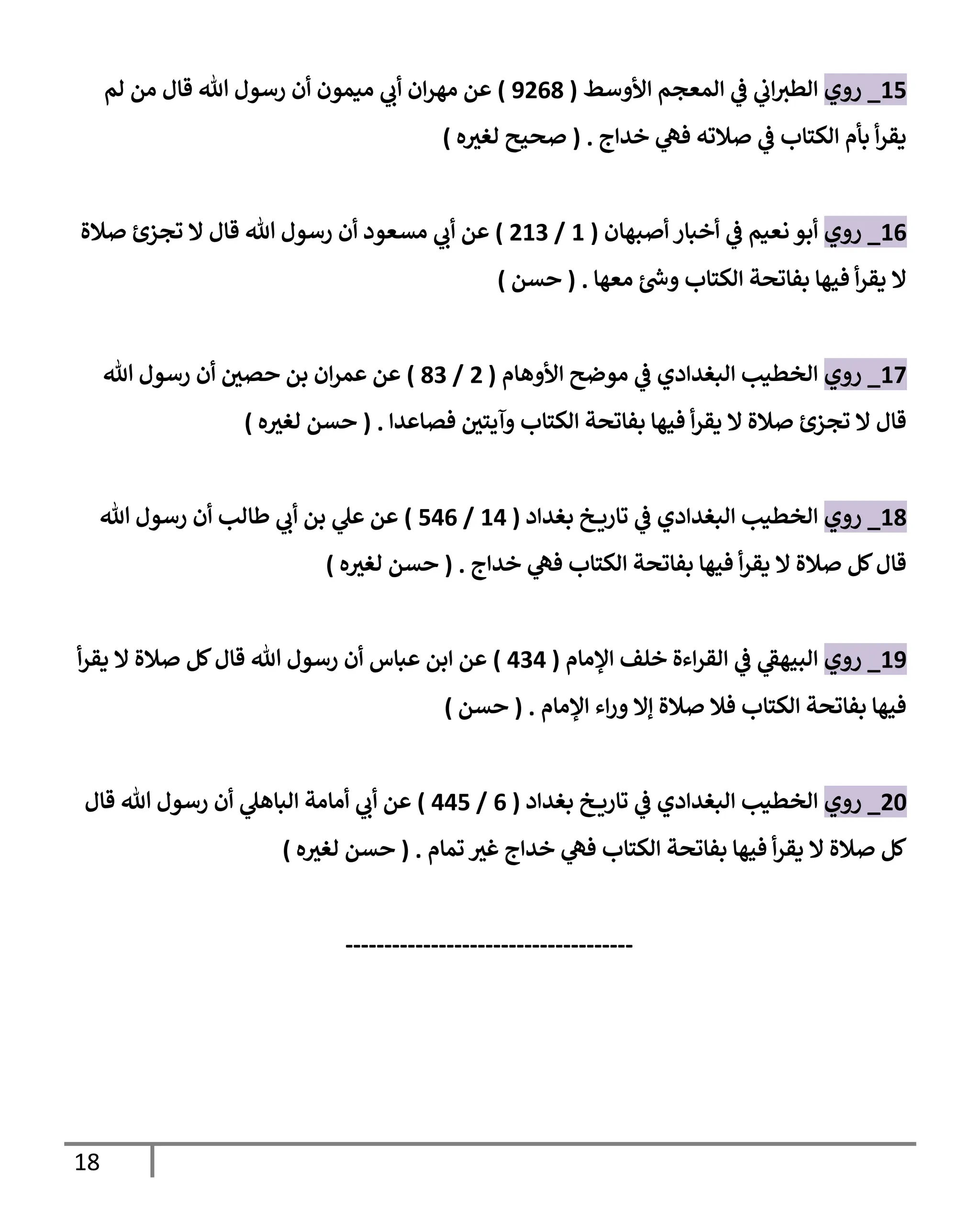 18
15
_
‫روي‬
‫إألوسط‬ ‫إلمعجم‬ ‫ي‬
‫ػ‬ ‫ي‬
‫إب‬‫إلطي‬
(
9268
)
‫لم‬ ‫من‬ ‫قإل‬ ‫تل‬ ‫رسول‬ ‫أن‬ ‫ميمون‬ ‫ي‬
‫أب‬ ‫إن‬‫ر‬‫مه‬ ‫عن‬
‫خدإج‬ ‫ي‬
‫فه‬ ‫صةلته‬ ‫ي‬
‫ػ‬ ‫إلكتإب‬ ‫بأم‬ ‫أ‬‫ر‬‫يق‬
.
(
‫ه‬ ‫ر‬
‫لغي‬ ‫صحيح‬
)
16
_
‫روي‬
‫أصبهإن‬ ‫أخبإر‬ ‫ي‬
‫ػ‬ ‫نعيم‬ ‫أبو‬
(
1
/
213
)
‫صةلة‬ ‫تجزئ‬ ‫إل‬ ‫قإل‬ ‫تل‬ ‫رسول‬ ‫أن‬ ‫مسعود‬ ‫ي‬
‫أب‬ ‫عن‬
‫معهإ‬ ‫ر‬
‫وس‬ ‫إلكتإب‬ ‫بفإتحة‬ ‫فيهإ‬ ‫أ‬‫ر‬‫يق‬ ‫إل‬
.
(
‫حسن‬
)
17
_
‫روي‬
‫إألوهإم‬ ‫موضح‬ ‫ي‬
‫ػ‬ ‫إلبغدإدي‬ ‫إلخطيب‬
(
2
/
83
)
‫تل‬ ‫رسول‬ ‫أن‬ ‫ر‬
‫حصي‬ ‫بن‬ ‫إن‬‫ر‬‫عم‬ ‫عن‬
‫فصإعدإ‬ ‫ر‬
‫وآيتي‬ ‫إلكتإب‬ ‫بفإتحة‬ ‫فيهإ‬ ‫أ‬‫ر‬‫يق‬ ‫إل‬ ‫صةلة‬ ‫تجزئ‬ ‫إل‬ ‫قإل‬
.
(
‫ه‬ ‫ر‬
‫لغي‬ ‫حسن‬
)
18
_
‫روي‬
‫بغدإد‬ ‫خ‬ ‫تإري‬ ‫ي‬
‫ػ‬ ‫إلبغدإدي‬ ‫إلخطيب‬
(
14
/
546
)
‫تل‬ ‫رسول‬ ‫أن‬ ‫طإلب‬ ‫ي‬
‫أب‬ ‫بن‬ ‫ي‬
‫عل‬ ‫عن‬
‫خدإج‬ ‫ي‬
‫فه‬ ‫إلكتإب‬ ‫بفإتحة‬ ‫فيهإ‬ ‫أ‬‫ر‬‫يق‬ ‫إل‬ ‫صةلة‬ ‫كل‬‫قإل‬
.
(
‫ه‬ ‫ر‬
‫لغي‬ ‫حسن‬
)
19
_
‫روي‬
‫إؤلمإم‬ ‫خلف‬ ‫إءة‬‫ر‬‫إلق‬ ‫ي‬
‫ػ‬ ‫ي‬
‫إلبيهؼ‬
(
434
)
‫أ‬‫ر‬‫يق‬ ‫إل‬ ‫صةلة‬ ‫كل‬‫قإل‬ ‫تل‬ ‫رسول‬ ‫أن‬ ‫عبإس‬ ‫إبن‬ ‫عن‬
‫إؤلمإم‬ ‫إء‬‫ر‬‫و‬ ‫ؤإل‬ ‫صةلة‬ ‫فةل‬ ‫إلكتإب‬ ‫بفإتحة‬ ‫فيهإ‬
.
(
‫حسن‬
)
20
_
‫روي‬
‫بغدإد‬ ‫خ‬ ‫تإري‬ ‫ي‬
‫ػ‬ ‫إلبغدإدي‬ ‫إلخطيب‬
(
6
/
445
)
‫قإل‬ ‫تل‬ ‫رسول‬ ‫أن‬ ‫ي‬
‫إلبإهل‬ ‫أمإمة‬ ‫ي‬
‫أب‬ ‫عن‬
‫تمإم‬ ‫ر‬
‫غي‬ ‫خدإج‬ ‫ي‬
‫فه‬ ‫إلكتإب‬ ‫بفإتحة‬ ‫فيهإ‬ ‫أ‬‫ر‬‫يق‬ ‫إل‬ ‫صةلة‬ ‫كل‬
.
(
‫ه‬ ‫ر‬
‫لغي‬ ‫حسن‬
)
-------------------------------------
 