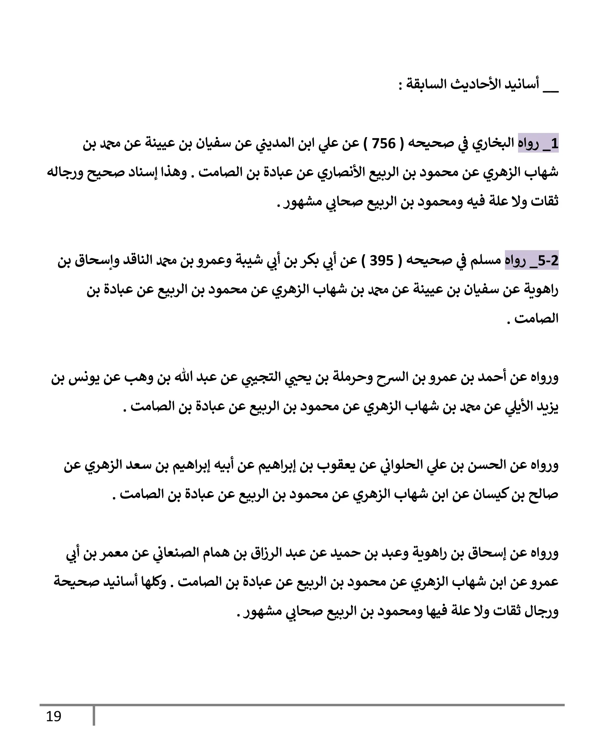 19
__
‫إلسإبقة‬ ‫إألحإديث‬ ‫أسإنيد‬
:
1
_
‫روإه‬
‫صحيحه‬ ‫ي‬
‫ػ‬ ‫إلبخإري‬
(
756
)
‫بن‬ ‫دمحم‬ ‫عن‬ ‫عيينة‬ ‫بن‬ ‫سفيإن‬ ‫عن‬ ‫ي‬
‫إلمديب‬ ‫إبن‬ ‫ي‬
‫عل‬ ‫عن‬
‫إلصإمت‬ ‫بن‬ ‫عبإدة‬ ‫عن‬ ‫إألنصإري‬ ‫إلربيع‬ ‫بن‬ ‫محمود‬ ‫عن‬ ‫إلزهري‬ ‫شهإب‬
.
‫ورجإله‬ ‫صحيح‬ ‫ؤسنإد‬ ‫وهذإ‬
‫مشهور‬ ‫ي‬
‫صحإب‬ ‫إلربيع‬ ‫بن‬ ‫ومحمود‬ ‫فيه‬ ‫علة‬ ‫وإل‬ ‫ثقإت‬
.
2
-
5
_
‫روإه‬
‫صحيحه‬ ‫ي‬
‫ػ‬ ‫مسلم‬
(
395
)
‫بن‬ ‫وإسحإق‬ ‫إلنإقد‬ ‫دمحم‬ ‫بن‬ ‫وعمرو‬ ‫شيبة‬ ‫ي‬
‫أب‬ ‫بن‬ ‫بكر‬ ‫ي‬
‫أب‬ ‫عن‬
‫بن‬ ‫عبإدة‬ ‫عن‬ ‫إلربيع‬ ‫بن‬ ‫محمود‬ ‫عن‬ ‫إلزهري‬ ‫شهإب‬ ‫بن‬ ‫دمحم‬ ‫عن‬ ‫عيينة‬ ‫بن‬ ‫سفيإن‬ ‫عن‬ ‫إهوية‬‫ر‬
‫إلصإمت‬
.
‫بن‬ ‫يونس‬ ‫عن‬ ‫وهب‬ ‫بن‬ ‫تل‬ ‫عبد‬ ‫عن‬ ‫ي‬
‫إلتجيب‬ ‫ي‬ ‫ر‬
‫يحب‬ ‫بن‬ ‫وحرملة‬ ‫إلشح‬ ‫بن‬ ‫عمرو‬ ‫بن‬ ‫أحمد‬ ‫عن‬ ‫وروإه‬
‫إلصإمت‬ ‫بن‬ ‫عبإدة‬ ‫عن‬ ‫إلربيع‬ ‫بن‬ ‫محمود‬ ‫عن‬ ‫إلزهري‬ ‫شهإب‬ ‫بن‬ ‫دمحم‬ ‫عن‬ ‫ي‬
‫إأليل‬ ‫يزيد‬
.
‫عن‬ ‫إلزهري‬ ‫سعد‬ ‫بن‬ ‫إهيم‬‫ر‬‫ؤب‬ ‫أبيه‬ ‫عن‬ ‫إهيم‬‫ر‬‫ؤب‬ ‫بن‬ ‫يعقوب‬ ‫عن‬ ‫ي‬
‫إلحلوإب‬ ‫ي‬
‫عل‬ ‫بن‬ ‫إلحسن‬ ‫عن‬ ‫وروإه‬
‫إلصإمت‬ ‫بن‬ ‫عبإدة‬ ‫عن‬ ‫إلربيع‬ ‫بن‬ ‫محمود‬ ‫عن‬ ‫إلزهري‬ ‫شهإب‬ ‫إبن‬ ‫عن‬ ‫كيسإن‬‫بن‬ ‫صإلح‬
.
‫ي‬
‫أب‬ ‫بن‬ ‫معمر‬ ‫عن‬ ‫ي‬
‫إلصنعإب‬ ‫همإم‬ ‫بن‬ ‫إق‬‫ز‬‫إلر‬ ‫عبد‬ ‫عن‬ ‫حميد‬ ‫بن‬ ‫وعبد‬ ‫إهوية‬‫ر‬ ‫بن‬ ‫ؤسحإق‬ ‫عن‬ ‫وروإه‬
‫إلصإمت‬ ‫بن‬ ‫عبإدة‬ ‫عن‬ ‫إلربيع‬ ‫بن‬ ‫محمود‬ ‫عن‬ ‫إلزهري‬ ‫شهإب‬ ‫إبن‬ ‫عن‬‫عمرو‬
.
‫صحيحة‬ ‫أسإنيد‬ ‫وكلهإ‬
‫مشهور‬ ‫ي‬
‫صحإب‬ ‫إلربيع‬ ‫بن‬ ‫ومحمود‬ ‫فيهإ‬ ‫علة‬ ‫وإل‬ ‫ثقإت‬ ‫ورجإل‬
.
 