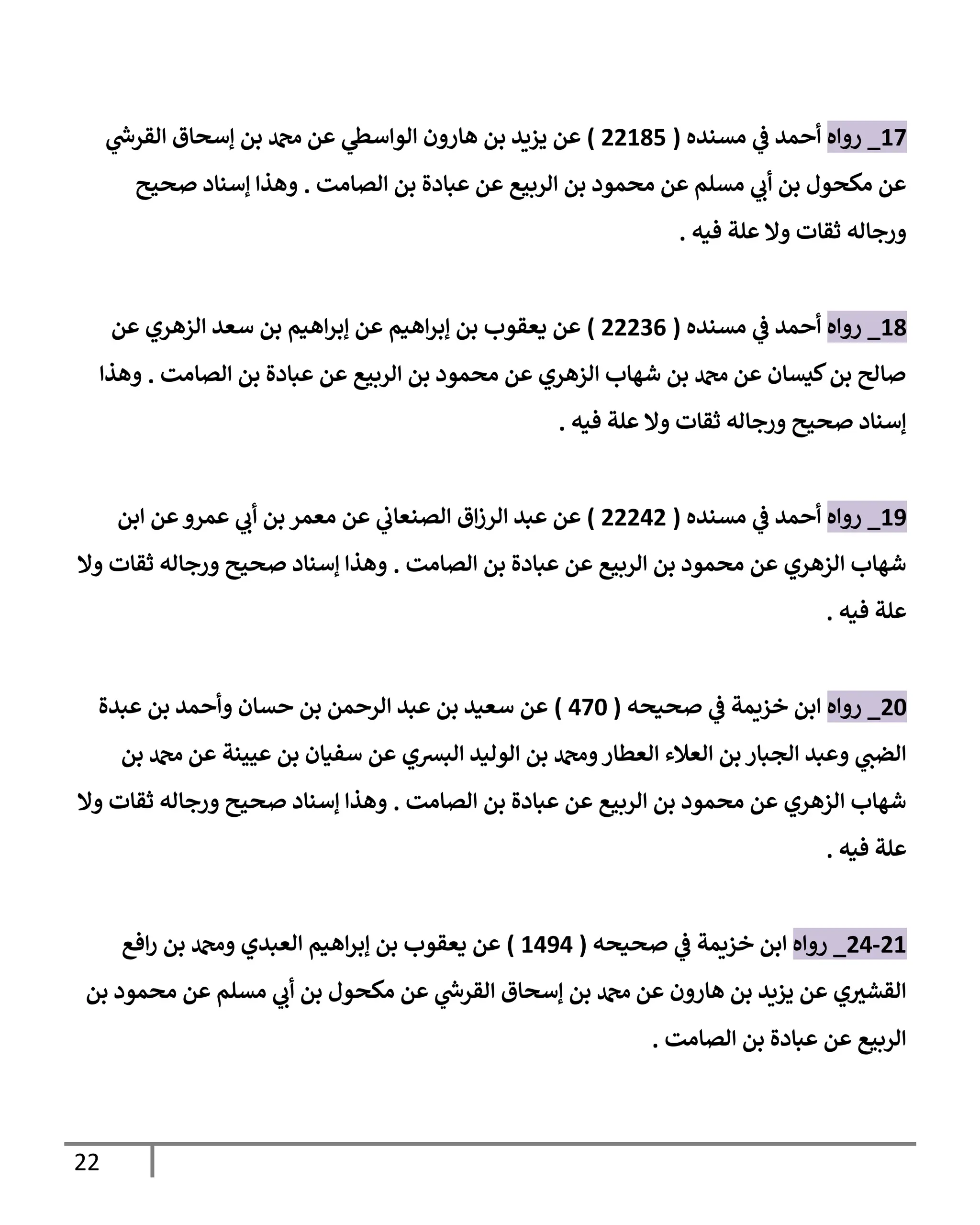 22
17
_
‫روإه‬
‫مسنده‬ ‫ي‬
‫ػ‬ ‫أحمد‬
(
22185
)
‫ي‬
‫ر‬
‫إلقرس‬ ‫ؤسحإق‬ ‫بن‬ ‫دمحم‬ ‫عن‬ ‫ي‬
‫إلوإسظ‬ ‫هإرون‬ ‫بن‬ ‫يزيد‬ ‫عن‬
‫إلصإمت‬ ‫بن‬ ‫عبإدة‬ ‫عن‬ ‫إلربيع‬ ‫بن‬ ‫محمود‬ ‫عن‬ ‫مسلم‬ ‫ي‬
‫أب‬ ‫بن‬ ‫مكحول‬ ‫عن‬
.
‫صحيح‬ ‫ؤسنإد‬ ‫وهذإ‬
‫فيه‬ ‫علة‬ ‫وإل‬ ‫ثقإت‬ ‫ورجإله‬
.
18
_
‫روإه‬
‫مسنده‬ ‫ي‬
‫ػ‬ ‫أحمد‬
(
22236
)
‫عن‬ ‫إلزهري‬ ‫سعد‬ ‫بن‬ ‫إهيم‬‫ر‬‫ؤب‬ ‫عن‬ ‫إهيم‬‫ر‬‫ؤب‬ ‫بن‬ ‫يعقوب‬ ‫عن‬
‫إلصإمت‬ ‫بن‬ ‫عبإدة‬ ‫عن‬ ‫إلربيع‬ ‫بن‬ ‫محمود‬ ‫عن‬ ‫إلزهري‬ ‫شهإب‬ ‫بن‬ ‫دمحم‬ ‫عن‬ ‫كيسإن‬‫بن‬ ‫صإلح‬
.
‫وهذإ‬
‫فيه‬ ‫علة‬ ‫وإل‬ ‫ثقإت‬ ‫ورجإله‬ ‫صحيح‬ ‫ؤسنإد‬
.
19
_
‫روإه‬
‫مسنده‬ ‫ي‬
‫ػ‬ ‫أحمد‬
(
22242
)
‫إبن‬ ‫عن‬‫عمرو‬ ‫ي‬
‫أب‬ ‫بن‬ ‫معمر‬ ‫عن‬ ‫ي‬
‫إلصنعإب‬ ‫إق‬‫ز‬‫إلر‬ ‫عبد‬ ‫عن‬
‫إلصإمت‬ ‫بن‬ ‫عبإدة‬ ‫عن‬ ‫إلربيع‬ ‫بن‬ ‫محمود‬ ‫عن‬ ‫إلزهري‬ ‫شهإب‬
.
‫وإل‬ ‫ثقإت‬ ‫ورجإله‬ ‫صحيح‬ ‫ؤسنإد‬ ‫وهذإ‬
‫فيه‬ ‫علة‬
.
20
_
‫روإه‬
‫صحيحه‬ ‫ي‬
‫ػ‬ ‫خزيمة‬ ‫إبن‬
(
470
)
‫عبدة‬ ‫بن‬ ‫وأحمد‬ ‫حسإن‬ ‫بن‬ ‫إلرحمن‬ ‫عبد‬ ‫بن‬ ‫سعيد‬ ‫عن‬
‫بن‬ ‫دمحم‬ ‫عن‬ ‫عيينة‬ ‫بن‬ ‫سفيإن‬ ‫عن‬ ‫إلبشي‬ ‫إلوليد‬ ‫بن‬ ‫ودمحم‬‫إلعطإر‬ ‫إلعةلء‬ ‫بن‬ ‫إلجبإر‬ ‫وعبد‬ ‫ي‬
‫إلضب‬
‫إلصإمت‬ ‫بن‬ ‫عبإدة‬ ‫عن‬ ‫إلربيع‬ ‫بن‬ ‫محمود‬ ‫عن‬ ‫إلزهري‬ ‫شهإب‬
.
‫وإل‬ ‫ثقإت‬ ‫ورجإله‬ ‫صحيح‬ ‫ؤسنإد‬ ‫وهذإ‬
‫فيه‬ ‫علة‬
.
21
-
24
_
‫روإه‬
‫صحيحه‬ ‫ي‬
‫ػ‬ ‫خزيمة‬ ‫إبن‬
(
1494
)
‫إفع‬‫ر‬ ‫بن‬ ‫ودمحم‬ ‫إلعبدي‬ ‫إهيم‬‫ر‬‫ؤب‬ ‫بن‬ ‫يعقوب‬ ‫عن‬
‫بن‬ ‫محمود‬ ‫عن‬ ‫مسلم‬ ‫ي‬
‫أب‬ ‫بن‬ ‫مكحول‬ ‫عن‬ ‫ي‬
‫ر‬
‫إلقرس‬ ‫ؤسحإق‬ ‫بن‬ ‫دمحم‬ ‫عن‬ ‫هإرون‬ ‫بن‬ ‫يزيد‬ ‫عن‬ ‫ي‬ ‫ر‬
‫إلقشي‬
‫إلصإمت‬ ‫بن‬ ‫عبإدة‬ ‫عن‬ ‫إلربيع‬
.
 