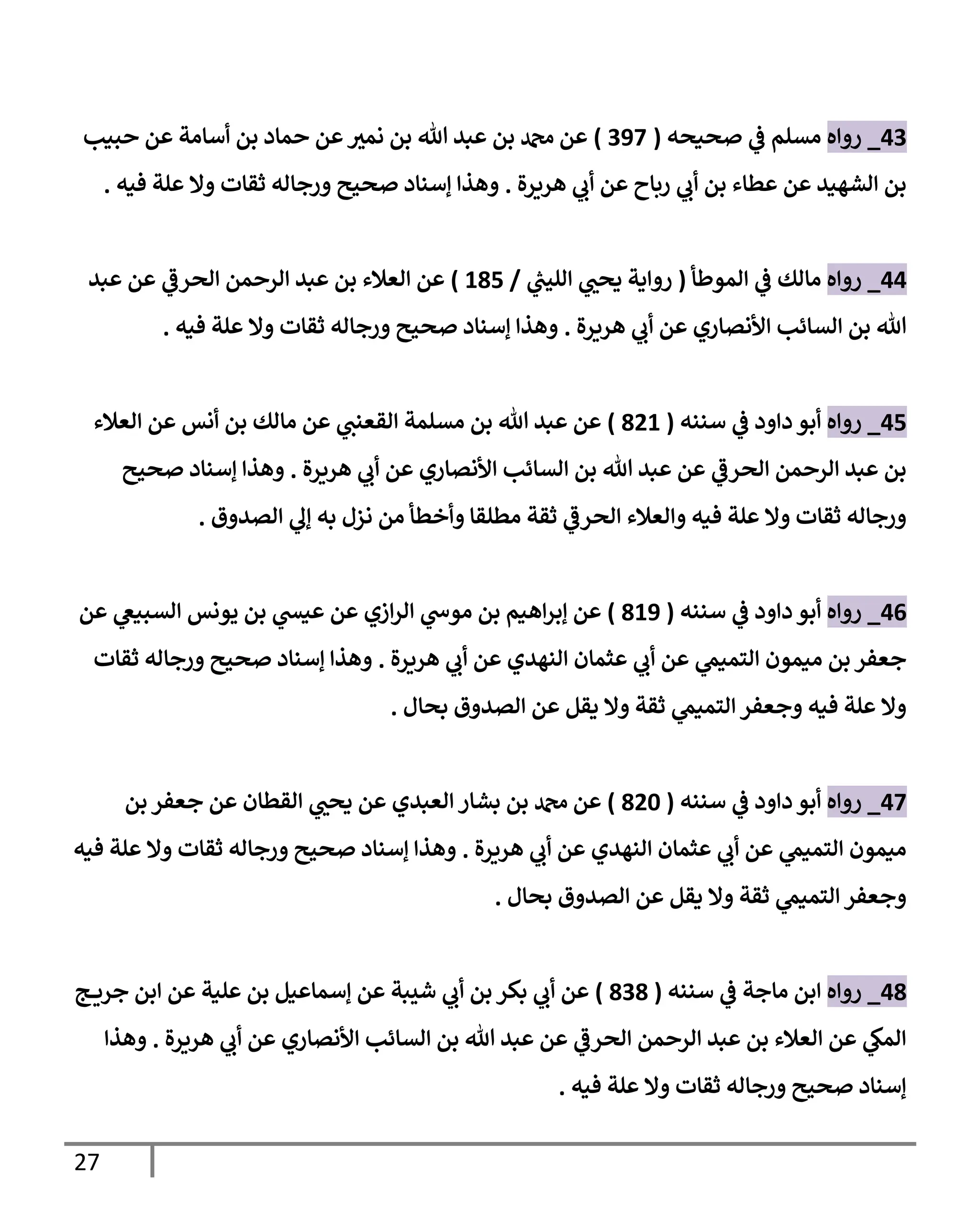 27
43
_
‫روإه‬
‫صحيحه‬ ‫ي‬
‫ػ‬ ‫مسلم‬
(
397
)
‫حبيب‬ ‫عن‬ ‫أسإمة‬ ‫بن‬ ‫حمإد‬ ‫عن‬ ‫ر‬
‫نمي‬ ‫بن‬ ‫تل‬ ‫عبد‬ ‫بن‬ ‫دمحم‬ ‫عن‬
‫هريرة‬ ‫ي‬
‫أب‬ ‫عن‬ ‫ربإح‬ ‫ي‬
‫أب‬ ‫بن‬ ‫عطإء‬ ‫عن‬ ‫إلشهيد‬ ‫بن‬
.
‫فيه‬ ‫علة‬ ‫وإل‬ ‫ثقإت‬ ‫ورجإله‬ ‫صحيح‬ ‫ؤسنإد‬ ‫وهذإ‬
.
44
_
‫روإه‬
‫إلموطأ‬ ‫ي‬
‫ػ‬ ‫مإلك‬
(
‫ي‬
‫ر‬
‫إلليب‬ ‫ي‬ ‫ر‬
‫يحب‬ ‫روإية‬
/
185
)
‫عبد‬ ‫عن‬ ‫ي‬
‫إلحرػ‬ ‫إلرحمن‬ ‫عبد‬ ‫بن‬ ‫إلعةلء‬ ‫عن‬
‫هريرة‬ ‫ي‬
‫أب‬ ‫عن‬ ‫إألنصإري‬ ‫إلسإئب‬ ‫بن‬ ‫تل‬
.
‫فيه‬ ‫علة‬ ‫وإل‬ ‫ثقإت‬ ‫ورجإله‬ ‫صحيح‬ ‫ؤسنإد‬ ‫وهذإ‬
.
45
_
‫روإه‬
‫سننه‬ ‫ي‬
‫ػ‬ ‫دإود‬ ‫أبو‬
(
821
)
‫إلعةلء‬ ‫عن‬ ‫أنس‬ ‫بن‬ ‫مإلك‬ ‫عن‬ ‫ي‬
‫إلقعنب‬ ‫مسلمة‬ ‫بن‬ ‫تل‬ ‫عبد‬ ‫عن‬
‫هريرة‬ ‫ي‬
‫أب‬ ‫عن‬ ‫إألنصإري‬ ‫إلسإئب‬ ‫بن‬ ‫تل‬ ‫عبد‬ ‫عن‬ ‫ي‬
‫إلحرػ‬ ‫إلرحمن‬ ‫عبد‬ ‫بن‬
.
‫صحيح‬ ‫ؤسنإد‬ ‫وهذإ‬
‫إلصدوق‬ ‫ي‬
‫ؤل‬ ‫به‬ ‫نزل‬ ‫من‬ ‫وأخطأ‬ ‫مطلقإ‬ ‫ثقة‬ ‫ي‬
‫إلحرػ‬ ‫وإلعةلء‬ ‫فيه‬ ‫علة‬ ‫وإل‬ ‫ثقإت‬ ‫ورجإله‬
.
46
_
‫روإه‬
‫سننه‬ ‫ي‬
‫ػ‬ ‫دإود‬ ‫أبو‬
(
819
)
‫عن‬ ‫ي‬
‫إلسبيغ‬ ‫يونس‬ ‫بن‬ ‫ي‬
‫عيش‬ ‫عن‬ ‫إزي‬‫ر‬‫إل‬ ‫ي‬
‫موس‬ ‫بن‬ ‫إهيم‬‫ر‬‫ؤب‬ ‫عن‬
‫هريرة‬ ‫ي‬
‫أب‬ ‫عن‬ ‫إلنهدي‬ ‫عثمإن‬ ‫ي‬
‫أب‬ ‫عن‬ ‫ي‬
‫إلتميم‬ ‫ميمون‬ ‫بن‬ ‫جعفر‬
.
‫ثقإت‬ ‫ورجإله‬ ‫صحيح‬ ‫ؤسنإد‬ ‫وهذإ‬
‫بحإل‬ ‫إلصدوق‬ ‫عن‬ ‫يقل‬ ‫وإل‬ ‫ثقة‬ ‫ي‬
‫إلتميم‬ ‫وجعفر‬ ‫فيه‬ ‫علة‬ ‫وإل‬
.
47
_
‫روإه‬
‫سننه‬ ‫ي‬
‫ػ‬ ‫دإود‬ ‫أبو‬
(
820
)
‫بن‬ ‫جعفر‬ ‫عن‬ ‫إلقطإن‬ ‫ي‬ ‫ر‬
‫يحب‬ ‫عن‬ ‫إلعبدي‬ ‫بشإر‬ ‫بن‬ ‫دمحم‬ ‫عن‬
‫هريرة‬ ‫ي‬
‫أب‬ ‫عن‬ ‫إلنهدي‬ ‫عثمإن‬ ‫ي‬
‫أب‬ ‫عن‬ ‫ي‬
‫إلتميم‬ ‫ميمون‬
.
‫فيه‬ ‫علة‬ ‫وإل‬ ‫ثقإت‬ ‫ورجإله‬ ‫صحيح‬ ‫ؤسنإد‬ ‫وهذإ‬
‫بحإل‬ ‫إلصدوق‬ ‫عن‬ ‫يقل‬ ‫وإل‬ ‫ثقة‬ ‫ي‬
‫إلتميم‬ ‫وجعفر‬
.
48
_
‫روإه‬
‫سننه‬ ‫ي‬
‫ػ‬ ‫مإجة‬ ‫إبن‬
(
838
)
‫ج‬ ‫جري‬ ‫إبن‬ ‫عن‬ ‫علية‬ ‫بن‬ ‫ؤسمإعيل‬ ‫عن‬ ‫شيبة‬ ‫ي‬
‫أب‬ ‫بن‬ ‫بكر‬ ‫ي‬
‫أب‬ ‫عن‬
‫هريرة‬ ‫ي‬
‫أب‬ ‫عن‬ ‫إألنصإري‬ ‫إلسإئب‬ ‫بن‬ ‫تل‬ ‫عبد‬ ‫عن‬ ‫ي‬
‫إلحرػ‬ ‫إلرحمن‬ ‫عبد‬ ‫بن‬ ‫إلعةلء‬ ‫عن‬ ‫ي‬
‫إلمك‬
.
‫وهذإ‬
‫فيه‬ ‫علة‬ ‫وإل‬ ‫ثقإت‬ ‫ورجإله‬ ‫صحيح‬ ‫ؤسنإد‬
.
 