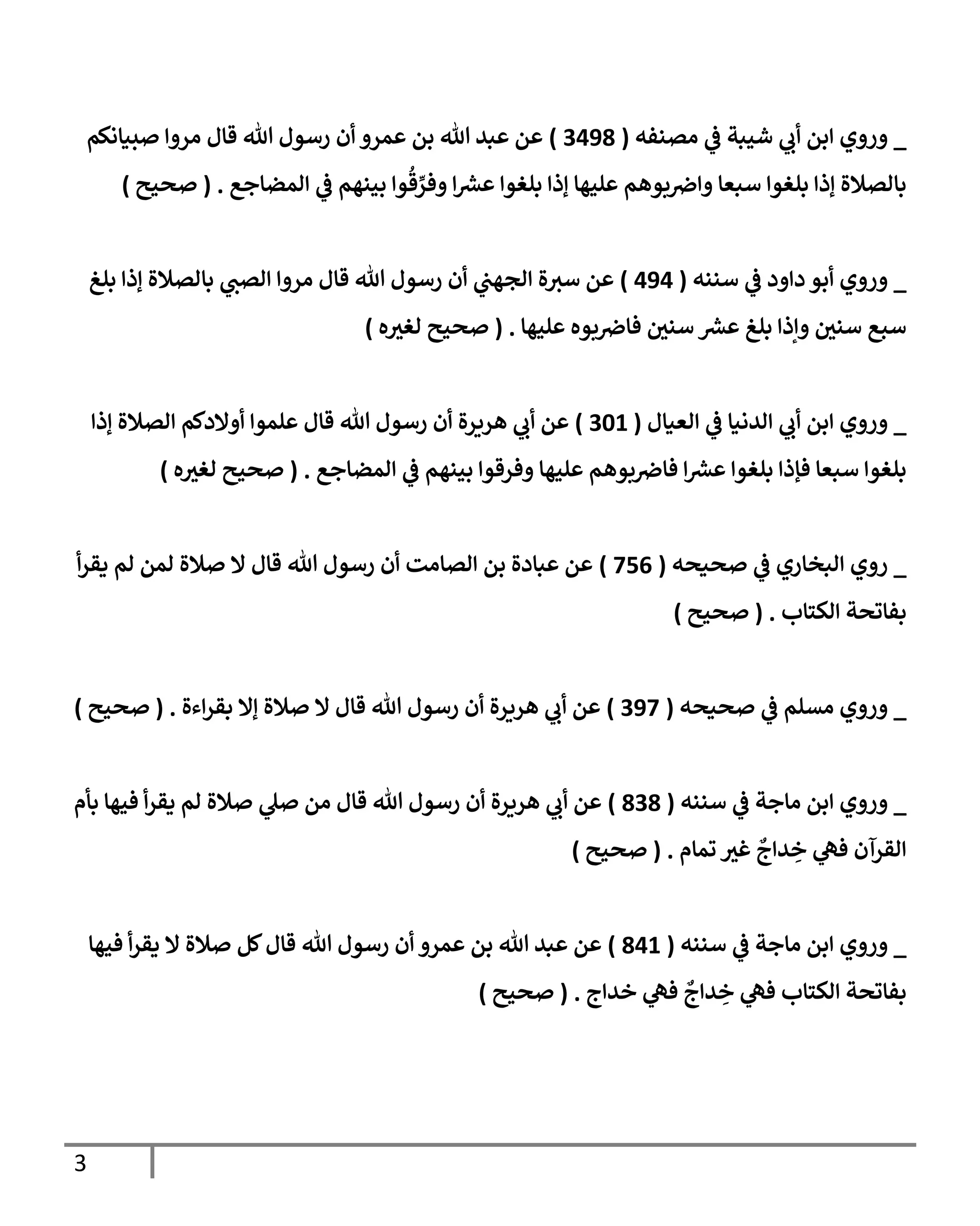 3
_
‫مصنفه‬ ‫ي‬
‫ػ‬ ‫شيبة‬ ‫ي‬
‫أب‬ ‫إبن‬ ‫وروي‬
(
3498
)
‫صبيإنكم‬ ‫مروإ‬ ‫قإل‬ ‫تل‬ ‫رسول‬ ‫أن‬ ‫عمرو‬ ‫بن‬ ‫تل‬ ‫عبد‬ ‫عن‬
‫إلمضإجع‬ ‫ي‬
‫ػ‬ ‫بينهم‬ ‫وإ‬
ُ
‫ق‬ ِّ
‫وفر‬ ‫إ‬ ‫ر‬
‫عش‬ ‫بلغوإ‬ ‫ؤذإ‬ ‫عليهإ‬ ‫بوهم‬‫وإض‬ ‫سبعإ‬ ‫بلغوإ‬ ‫ؤذإ‬ ‫بإلصةلة‬
.
(
‫صحيح‬
)
_
‫سننه‬ ‫ي‬
‫ػ‬ ‫دإود‬ ‫أبو‬ ‫وروي‬
(
494
)
‫بلغ‬ ‫ؤذإ‬ ‫بإلصةلة‬ ‫ي‬
‫إلصب‬ ‫مروإ‬ ‫قإل‬ ‫تل‬ ‫رسول‬ ‫أن‬ ‫ي‬
‫إلجهب‬ ‫ة‬‫سي‬ ‫عن‬
‫عليهإ‬ ‫بوه‬‫فإض‬ ‫ر‬
‫سني‬ ‫ر‬
‫عش‬ ‫بلغ‬ ‫وإذإ‬ ‫ر‬
‫سني‬ ‫سبع‬
.
(
‫ه‬ ‫ر‬
‫لغي‬ ‫صحيح‬
)
_
‫إلعيإل‬ ‫ي‬
‫ػ‬ ‫إلدنيإ‬ ‫ي‬
‫أب‬ ‫إبن‬ ‫وروي‬
(
301
)
‫ؤذإ‬ ‫إلصةلة‬ ‫أوإلدكم‬ ‫علموإ‬ ‫قإل‬ ‫تل‬ ‫رسول‬ ‫أن‬ ‫هريرة‬ ‫ي‬
‫أب‬ ‫عن‬
‫إلمضإجع‬ ‫ي‬
‫ػ‬ ‫بينهم‬ ‫وفرقوإ‬ ‫عليهإ‬ ‫بوهم‬‫فإض‬ ‫إ‬ ‫ر‬
‫عش‬ ‫بلغوإ‬ ‫فؤذإ‬ ‫سبعإ‬ ‫بلغوإ‬
.
(
‫ه‬ ‫ر‬
‫لغي‬ ‫صحيح‬
)
_
‫صحيحه‬ ‫ي‬
‫ػ‬ ‫إلبخإري‬ ‫روي‬
(
756
)
‫أ‬‫ر‬‫يق‬ ‫لم‬ ‫لمن‬ ‫صةلة‬ ‫إل‬ ‫قإل‬ ‫تل‬ ‫رسول‬ ‫أن‬ ‫إلصإمت‬ ‫بن‬ ‫عبإدة‬ ‫عن‬
‫إلكتإب‬ ‫بفإتحة‬
.
(
‫صحيح‬
)
_
‫صحيحه‬ ‫ي‬
‫ػ‬ ‫مسلم‬ ‫وروي‬
(
397
)
‫إءة‬‫ر‬‫بق‬ ‫ؤإل‬ ‫صةلة‬ ‫إل‬ ‫قإل‬ ‫تل‬ ‫رسول‬ ‫أن‬ ‫هريرة‬ ‫ي‬
‫أب‬ ‫عن‬
( .
‫صحيح‬
)
_
‫سننه‬ ‫ي‬
‫ػ‬ ‫مإجة‬ ‫إبن‬ ‫وروي‬
(
838
)
‫بأم‬ ‫فيهإ‬ ‫أ‬‫ر‬‫يق‬ ‫لم‬ ‫صةلة‬ ‫ي‬
‫صل‬ ‫من‬ ‫قإل‬ ‫تل‬ ‫رسول‬ ‫أن‬ ‫هريرة‬ ‫ي‬
‫أب‬ ‫عن‬
‫تمإم‬ ‫ر‬
‫غي‬
ٌ
‫دإج‬ ِ
‫خ‬ ‫ي‬
‫فه‬ ‫إلقرآن‬
.
(
‫صحيح‬
)
_
‫سننه‬ ‫ي‬
‫ػ‬ ‫مإجة‬ ‫إبن‬ ‫وروي‬
(
841
)
‫فيهإ‬ ‫أ‬‫ر‬‫يق‬ ‫إل‬ ‫صةلة‬ ‫كل‬‫قإل‬ ‫تل‬ ‫رسول‬ ‫أن‬ ‫عمرو‬ ‫بن‬ ‫تل‬ ‫عبد‬ ‫عن‬
‫خدإج‬ ‫ي‬
‫فه‬
ٌ
‫دإج‬ ِ
‫خ‬ ‫ي‬
‫فه‬ ‫إلكتإب‬ ‫بفإتحة‬
.
(
‫صحيح‬
)
 