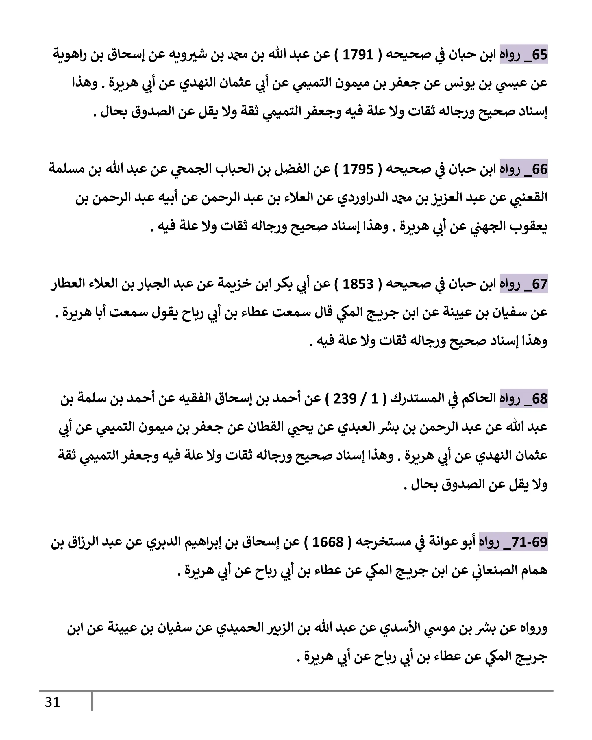 31
65
_
‫روإه‬
‫صحيحه‬ ‫ي‬
‫ػ‬ ‫حبإن‬ ‫إبن‬
(
1791
)
‫إهوية‬‫ر‬ ‫بن‬ ‫ؤسحإق‬ ‫عن‬ ‫ويه‬ ‫ر‬
‫شي‬ ‫بن‬ ‫دمحم‬ ‫بن‬ ‫تل‬ ‫عبد‬ ‫عن‬
‫هريرة‬ ‫ي‬
‫أب‬ ‫عن‬ ‫إلنهدي‬ ‫عثمإن‬ ‫ي‬
‫أب‬ ‫عن‬ ‫ي‬
‫إلتميم‬ ‫ميمون‬ ‫بن‬ ‫جعفر‬ ‫عن‬ ‫يونس‬ ‫بن‬ ‫ي‬
‫عيش‬ ‫عن‬
.
‫وهذإ‬
‫بحإل‬ ‫إلصدوق‬ ‫عن‬ ‫يقل‬ ‫وإل‬ ‫ثقة‬ ‫ي‬
‫إلتميم‬ ‫وجعفر‬ ‫فيه‬ ‫علة‬ ‫وإل‬ ‫ثقإت‬ ‫ورجإله‬ ‫صحيح‬ ‫ؤسنإد‬
.
66
_
‫روإه‬
‫صحيحه‬ ‫ي‬
‫ػ‬ ‫حبإن‬ ‫إبن‬
(
1795
)
‫مسلمة‬ ‫بن‬ ‫تل‬ ‫عبد‬ ‫عن‬ ‫ي‬
‫إلجمح‬ ‫إلحبإب‬ ‫بن‬ ‫إلفضل‬ ‫عن‬
‫بن‬ ‫إلرحمن‬ ‫عبد‬ ‫أبيه‬ ‫عن‬ ‫إلرحمن‬ ‫عبد‬ ‫بن‬ ‫إلعةلء‬ ‫عن‬ ‫إوردي‬‫ر‬‫إلد‬ ‫دمحم‬ ‫بن‬ ‫إلعزيز‬ ‫عبد‬ ‫عن‬ ‫ي‬
‫إلقعنب‬
‫هريرة‬ ‫ي‬
‫أب‬ ‫عن‬ ‫ي‬
‫إلجهب‬ ‫يعقوب‬
.
‫فيه‬ ‫علة‬ ‫وإل‬ ‫ثقإت‬ ‫ورجإله‬ ‫صحيح‬ ‫ؤسنإد‬ ‫وهذإ‬
.
67
_
‫روإه‬
‫صحيحه‬ ‫ي‬
‫ػ‬ ‫حبإن‬ ‫إبن‬
(
1853
)
‫إلعطإر‬ ‫إلعةلء‬ ‫بن‬ ‫إلجبإر‬ ‫عبد‬ ‫عن‬ ‫خزيمة‬ ‫إبن‬ ‫بكر‬ ‫ي‬
‫أب‬ ‫عن‬
‫هريرة‬ ‫أبإ‬ ‫سمعت‬ ‫يقول‬ ‫ربإح‬ ‫ي‬
‫أب‬ ‫بن‬ ‫عطإء‬ ‫سمعت‬ ‫قإل‬ ‫ي‬
‫إلمك‬ ‫ج‬ ‫جري‬ ‫إبن‬ ‫عن‬ ‫عيينة‬ ‫بن‬ ‫سفيإن‬ ‫عن‬
.
‫فيه‬ ‫علة‬ ‫وإل‬ ‫ثقإت‬ ‫ورجإله‬ ‫صحيح‬ ‫ؤسنإد‬ ‫وهذإ‬
.
68
_
‫روإه‬
‫إلمستدرك‬ ‫ي‬
‫ػ‬ ‫إلحإكم‬
(
1
/
239
)
‫بن‬ ‫سلمة‬ ‫بن‬ ‫أحمد‬ ‫عن‬ ‫إلفقيه‬ ‫ؤسحإق‬ ‫بن‬ ‫أحمد‬ ‫عن‬
‫ي‬
‫أب‬ ‫عن‬ ‫ي‬
‫إلتميم‬ ‫ميمون‬ ‫بن‬ ‫جعفر‬ ‫عن‬ ‫إلقطإن‬ ‫ي‬ ‫ر‬
‫يحب‬ ‫عن‬ ‫إلعبدي‬ ‫ر‬
‫بش‬ ‫بن‬ ‫إلرحمن‬ ‫عبد‬ ‫عن‬ ‫تل‬ ‫عبد‬
‫هريرة‬ ‫ي‬
‫أب‬ ‫عن‬ ‫إلنهدي‬ ‫عثمإن‬
.
‫ثقة‬ ‫ي‬
‫إلتميم‬ ‫وجعفر‬ ‫فيه‬ ‫علة‬ ‫وإل‬ ‫ثقإت‬ ‫ورجإله‬ ‫صحيح‬ ‫ؤسنإد‬ ‫وهذإ‬
‫بحإل‬ ‫إلصدوق‬ ‫عن‬ ‫يقل‬ ‫وإل‬
.
69
-
71
_
‫روإه‬
‫مستخرجه‬ ‫ي‬
‫ػ‬ ‫عوإنة‬‫أبو‬
(
1668
)
‫بن‬ ‫إق‬‫ز‬‫إلر‬ ‫عبد‬ ‫عن‬ ‫إلدبري‬ ‫إهيم‬‫ر‬‫ؤب‬ ‫بن‬ ‫ؤسحإق‬ ‫عن‬
‫هريرة‬ ‫ي‬
‫أب‬ ‫عن‬ ‫ربإح‬ ‫ي‬
‫أب‬ ‫بن‬ ‫عطإء‬ ‫عن‬ ‫ي‬
‫إلمك‬ ‫ج‬ ‫جري‬ ‫إبن‬ ‫عن‬ ‫ي‬
‫إلصنعإب‬ ‫همإم‬
.
‫إبن‬ ‫عن‬ ‫عيينة‬ ‫بن‬ ‫سفيإن‬ ‫عن‬ ‫إلحميدي‬ ‫ر‬
‫إلزبي‬ ‫بن‬ ‫تل‬ ‫عبد‬ ‫عن‬ ‫إألسدي‬ ‫ي‬
‫موس‬ ‫بن‬ ‫ر‬
‫بش‬ ‫عن‬ ‫وروإه‬
‫هريرة‬ ‫ي‬
‫أب‬ ‫عن‬ ‫ربإح‬ ‫ي‬
‫أب‬ ‫بن‬ ‫عطإء‬ ‫عن‬ ‫ي‬
‫إلمك‬ ‫ج‬ ‫جري‬
.
 
