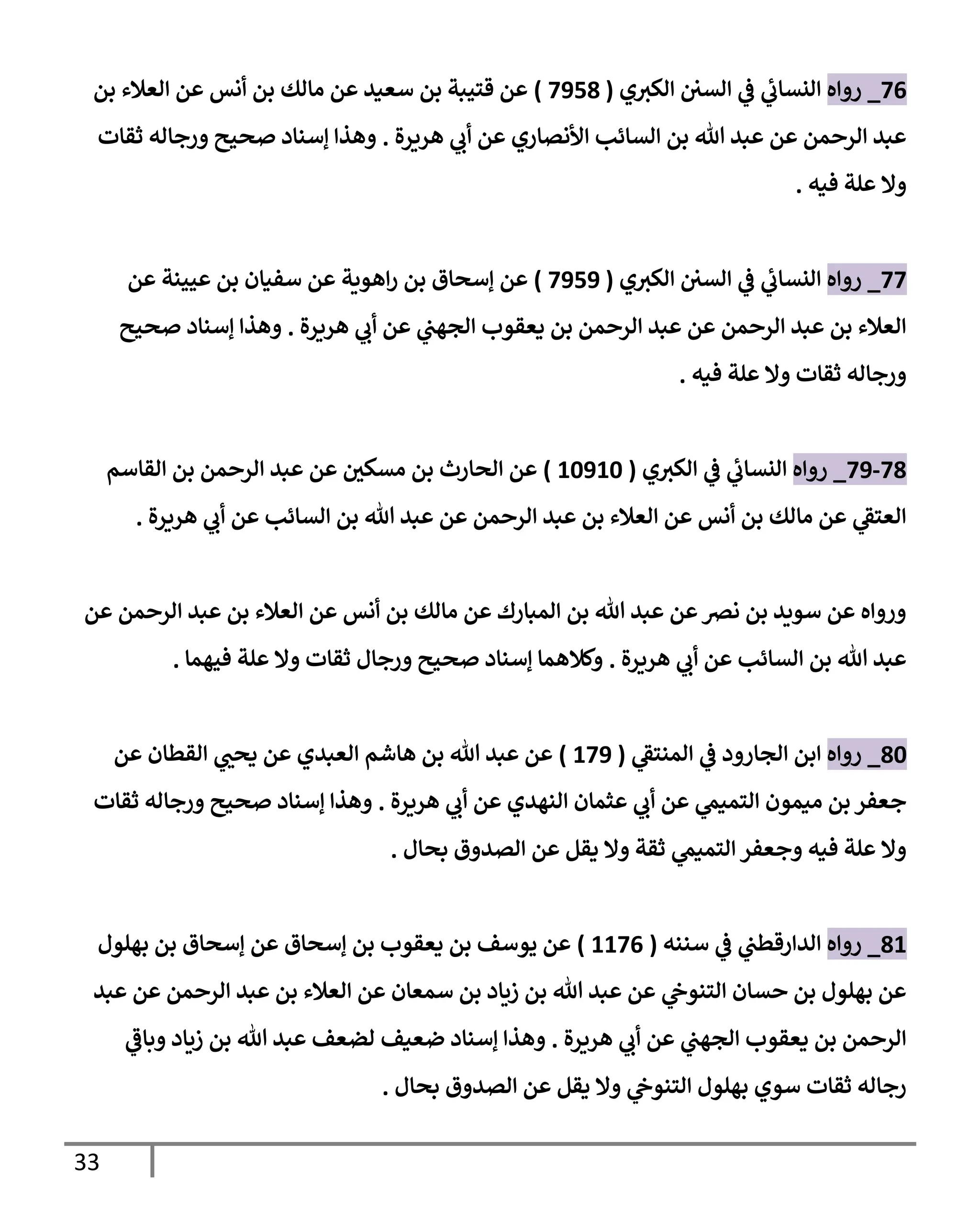 33
76
_
‫روإه‬
‫ي‬‫إلكي‬ ‫إلسي‬ ‫ي‬
‫ػ‬ ‫ي‬
‫إلنسإب‬
(
7958
)
‫بن‬ ‫إلعةلء‬ ‫عن‬ ‫أنس‬ ‫بن‬ ‫مإلك‬ ‫عن‬ ‫سعيد‬ ‫بن‬ ‫قتيبة‬ ‫عن‬
‫هريرة‬ ‫ي‬
‫أب‬ ‫عن‬ ‫إألنصإري‬ ‫إلسإئب‬ ‫بن‬ ‫تل‬ ‫عبد‬ ‫عن‬ ‫إلرحمن‬ ‫عبد‬
.
‫ثقإت‬ ‫ورجإله‬ ‫صحيح‬ ‫ؤسنإد‬ ‫وهذإ‬
‫فيه‬ ‫علة‬ ‫وإل‬
.
77
_
‫روإه‬
‫ي‬‫إلكي‬ ‫إلسي‬ ‫ي‬
‫ػ‬ ‫ي‬
‫إلنسإب‬
(
7959
)
‫عن‬ ‫عيينة‬ ‫بن‬ ‫سفيإن‬ ‫عن‬ ‫إهوية‬‫ر‬ ‫بن‬ ‫ؤسحإق‬ ‫عن‬
‫هريرة‬ ‫ي‬
‫أب‬ ‫عن‬ ‫ي‬
‫إلجهب‬ ‫يعقوب‬ ‫بن‬ ‫إلرحمن‬ ‫عبد‬ ‫عن‬ ‫إلرحمن‬ ‫عبد‬ ‫بن‬ ‫إلعةلء‬
.
‫صحيح‬ ‫ؤسنإد‬ ‫وهذإ‬
‫فيه‬ ‫علة‬ ‫وإل‬ ‫ثقإت‬ ‫ورجإله‬
.
78
-
79
_
‫روإه‬
‫ي‬‫إلكي‬ ‫ي‬
‫ػ‬ ‫ي‬
‫إلنسإب‬
(
10910
)
‫إلقإسم‬ ‫بن‬ ‫إلرحمن‬ ‫عبد‬ ‫عن‬ ‫ر‬
‫مسكي‬ ‫بن‬ ‫إلحإرث‬ ‫عن‬
‫هريرة‬ ‫ي‬
‫أب‬ ‫عن‬ ‫إلسإئب‬ ‫بن‬ ‫تل‬ ‫عبد‬ ‫عن‬ ‫إلرحمن‬ ‫عبد‬ ‫بن‬ ‫إلعةلء‬ ‫عن‬ ‫أنس‬ ‫بن‬ ‫مإلك‬ ‫عن‬ ‫ي‬
‫إلعتؼ‬
.
‫عن‬ ‫إلرحمن‬ ‫عبد‬ ‫بن‬ ‫إلعةلء‬ ‫عن‬ ‫أنس‬ ‫بن‬ ‫مإلك‬ ‫عن‬ ‫إلمبإرك‬ ‫بن‬ ‫تل‬ ‫عبد‬ ‫عن‬‫نض‬ ‫بن‬ ‫سويد‬ ‫عن‬ ‫وروإه‬
‫هريرة‬ ‫ي‬
‫أب‬ ‫عن‬ ‫إلسإئب‬ ‫بن‬ ‫تل‬ ‫عبد‬
.
‫فيهمإ‬ ‫علة‬ ‫وإل‬ ‫ثقإت‬ ‫ورجإل‬ ‫صحيح‬ ‫ؤسنإد‬ ‫وكةلهمإ‬
.
80
_
‫روإه‬
‫ي‬
‫إلمنتؼ‬ ‫ي‬
‫ػ‬ ‫إلجإرود‬ ‫إبن‬
(
179
)
‫عن‬ ‫إلقطإن‬ ‫ي‬ ‫ر‬
‫يحب‬ ‫عن‬ ‫إلعبدي‬ ‫هإشم‬ ‫بن‬ ‫تل‬ ‫عبد‬ ‫عن‬
‫هريرة‬ ‫ي‬
‫أب‬ ‫عن‬ ‫إلنهدي‬ ‫عثمإن‬ ‫ي‬
‫أب‬ ‫عن‬ ‫ي‬
‫إلتميم‬ ‫ميمون‬ ‫بن‬ ‫جعفر‬
.
‫ثقإت‬ ‫ورجإله‬ ‫صحيح‬ ‫ؤسنإد‬ ‫وهذإ‬
‫بحإل‬ ‫إلصدوق‬ ‫عن‬ ‫يقل‬ ‫وإل‬ ‫ثقة‬ ‫ي‬
‫إلتميم‬ ‫وجعفر‬ ‫فيه‬ ‫علة‬ ‫وإل‬
.
81
_
‫روإه‬
‫سننه‬ ‫ي‬
‫ػ‬ ‫ي‬
‫إلدإرقطب‬
(
1176
)
‫بهلول‬ ‫بن‬ ‫ؤسحإق‬ ‫عن‬ ‫ؤسحإق‬ ‫بن‬ ‫يعقوب‬ ‫بن‬ ‫يوسف‬ ‫عن‬
‫عبد‬ ‫عن‬ ‫إلرحمن‬ ‫عبد‬ ‫بن‬ ‫إلعةلء‬ ‫عن‬ ‫سمعإن‬ ‫بن‬ ‫زيإد‬ ‫بن‬ ‫تل‬ ‫عبد‬ ‫عن‬ ‫ي‬
‫إلتنوخ‬ ‫حسإن‬ ‫بن‬ ‫بهلول‬ ‫عن‬
‫هريرة‬ ‫ي‬
‫أب‬ ‫عن‬ ‫ي‬
‫إلجهب‬ ‫يعقوب‬ ‫بن‬ ‫إلرحمن‬
.
‫ي‬
‫وبإػ‬ ‫زيإد‬ ‫بن‬ ‫تل‬ ‫عبد‬ ‫لضعف‬ ‫ضعيف‬ ‫ؤسنإد‬ ‫وهذإ‬
‫بحإل‬ ‫إلصدوق‬ ‫عن‬ ‫يقل‬ ‫وإل‬ ‫ي‬
‫إلتنوخ‬ ‫بهلول‬ ‫سوي‬ ‫ثقإت‬ ‫رجإله‬
.
 