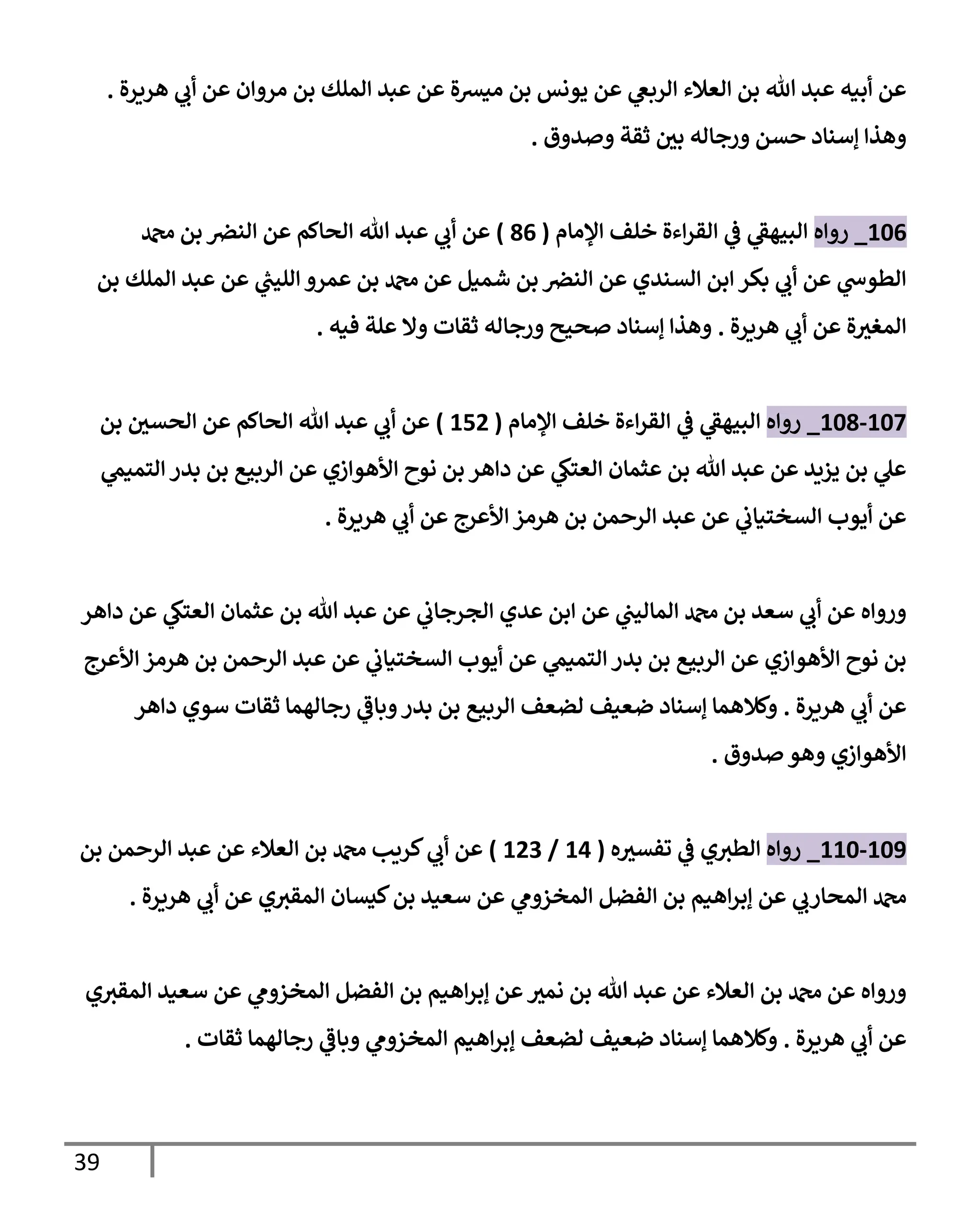 39
‫هريرة‬ ‫ي‬
‫أب‬ ‫عن‬ ‫مروإن‬ ‫بن‬ ‫إلملك‬ ‫عبد‬ ‫عن‬ ‫ميشة‬ ‫بن‬ ‫يونس‬ ‫عن‬ ‫ي‬
‫إلربغ‬ ‫إلعةلء‬ ‫بن‬ ‫تل‬ ‫عبد‬ ‫أبيه‬ ‫عن‬
.
‫وصدوق‬ ‫ثقة‬ ‫ر‬
‫بي‬ ‫ورجإله‬ ‫حسن‬ ‫ؤسنإد‬ ‫وهذإ‬
.
106
_
‫روإه‬
‫إؤلمإم‬ ‫خلف‬ ‫إءة‬‫ر‬‫إلق‬ ‫ي‬
‫ػ‬ ‫ي‬
‫إلبيهؼ‬
(
86
)
‫دمحم‬ ‫بن‬ ‫إلنض‬ ‫عن‬ ‫إلحإكم‬ ‫تل‬ ‫عبد‬ ‫ي‬
‫أب‬ ‫عن‬
‫بن‬ ‫إلملك‬ ‫عبد‬ ‫عن‬ ‫ي‬
‫ر‬
‫إلليب‬ ‫عمرو‬ ‫بن‬ ‫دمحم‬ ‫عن‬ ‫شميل‬ ‫بن‬ ‫إلنض‬ ‫عن‬ ‫إلسندي‬ ‫إبن‬ ‫بكر‬ ‫ي‬
‫أب‬ ‫عن‬ ‫ي‬
‫إلطوس‬
‫هريرة‬ ‫ي‬
‫أب‬ ‫عن‬ ‫ة‬ ‫ر‬
‫إلمغي‬
.
‫فيه‬ ‫علة‬ ‫وإل‬ ‫ثقإت‬ ‫ورجإله‬ ‫صحيح‬ ‫ؤسنإد‬ ‫وهذإ‬
.
107
-
108
_
‫روإه‬
‫إؤلمإم‬ ‫خلف‬ ‫إءة‬‫ر‬‫إلق‬ ‫ي‬
‫ػ‬ ‫ي‬
‫إلبيهؼ‬
(
152
)
‫بن‬ ‫ر‬
‫إلحسي‬ ‫عن‬ ‫إلحإكم‬ ‫تل‬ ‫عبد‬ ‫ي‬
‫أب‬ ‫عن‬
‫ي‬
‫إلتميم‬ ‫بدر‬ ‫بن‬ ‫إلربيع‬ ‫عن‬ ‫إألهوإزي‬ ‫نوح‬ ‫بن‬ ‫دإهر‬ ‫عن‬ ‫ي‬
‫إلعتك‬ ‫عثمإن‬ ‫بن‬ ‫تل‬ ‫عبد‬ ‫عن‬ ‫يزيد‬ ‫بن‬ ‫ي‬
‫عل‬
‫هريرة‬ ‫ي‬
‫أب‬ ‫عن‬ ‫إألعرج‬ ‫هرمز‬ ‫بن‬ ‫إلرحمن‬ ‫عبد‬ ‫عن‬ ‫ي‬
‫إلسختيإب‬ ‫أيوب‬ ‫عن‬
.
‫دإهر‬ ‫عن‬ ‫ي‬
‫إلعتك‬ ‫عثمإن‬ ‫بن‬ ‫تل‬ ‫عبد‬ ‫عن‬ ‫ي‬
‫إلجرجإب‬ ‫عدي‬ ‫إبن‬ ‫عن‬ ‫ي‬
‫إلمإليب‬ ‫دمحم‬ ‫بن‬ ‫سعد‬ ‫ي‬
‫أب‬ ‫عن‬ ‫وروإه‬
‫إألعرج‬ ‫هرمز‬ ‫بن‬ ‫إلرحمن‬ ‫عبد‬ ‫عن‬ ‫ي‬
‫إلسختيإب‬ ‫أيوب‬ ‫عن‬ ‫ي‬
‫إلتميم‬ ‫بدر‬ ‫بن‬ ‫إلربيع‬ ‫عن‬ ‫إألهوإزي‬ ‫نوح‬ ‫بن‬
‫هريرة‬ ‫ي‬
‫أب‬ ‫عن‬
.
‫دإهر‬ ‫سوي‬ ‫ثقإت‬ ‫رجإلهمإ‬ ‫ي‬
‫وبإػ‬‫بدر‬ ‫بن‬ ‫إلربيع‬ ‫لضعف‬ ‫ضعيف‬ ‫ؤسنإد‬ ‫وكةلهمإ‬
‫صدوق‬ ‫وهو‬ ‫إألهوإزي‬
.
109
-
110
_
‫روإه‬
‫ه‬ ‫ر‬
‫تفسي‬ ‫ي‬
‫ػ‬ ‫ي‬‫إلطي‬
(
14
/
123
)
‫بن‬ ‫إلرحمن‬ ‫عبد‬ ‫عن‬ ‫إلعةلء‬ ‫بن‬ ‫دمحم‬ ‫كريب‬ ‫ي‬
‫أب‬ ‫عن‬
‫هريرة‬ ‫ي‬
‫أب‬ ‫عن‬ ‫ي‬‫إلمقي‬ ‫كيسإن‬‫بن‬ ‫سعيد‬ ‫عن‬ ‫ي‬
‫إلمخزوم‬ ‫إلفضل‬ ‫بن‬ ‫إهيم‬‫ر‬‫ؤب‬ ‫عن‬ ‫ي‬
‫إلمحإرب‬ ‫دمحم‬
.
‫ي‬‫إلمقي‬ ‫سعيد‬ ‫عن‬ ‫ي‬
‫إلمخزوم‬ ‫إلفضل‬ ‫بن‬ ‫إهيم‬‫ر‬‫ؤب‬ ‫عن‬ ‫ر‬
‫نمي‬ ‫بن‬ ‫تل‬ ‫عبد‬ ‫عن‬ ‫إلعةلء‬ ‫بن‬ ‫دمحم‬ ‫عن‬ ‫وروإه‬
‫هريرة‬ ‫ي‬
‫أب‬ ‫عن‬
.
‫ثقإت‬ ‫رجإلهمإ‬ ‫ي‬
‫وبإػ‬ ‫ي‬
‫إلمخزوم‬ ‫إهيم‬‫ر‬‫ؤب‬ ‫لضعف‬ ‫ضعيف‬ ‫ؤسنإد‬ ‫وكةلهمإ‬
.
 