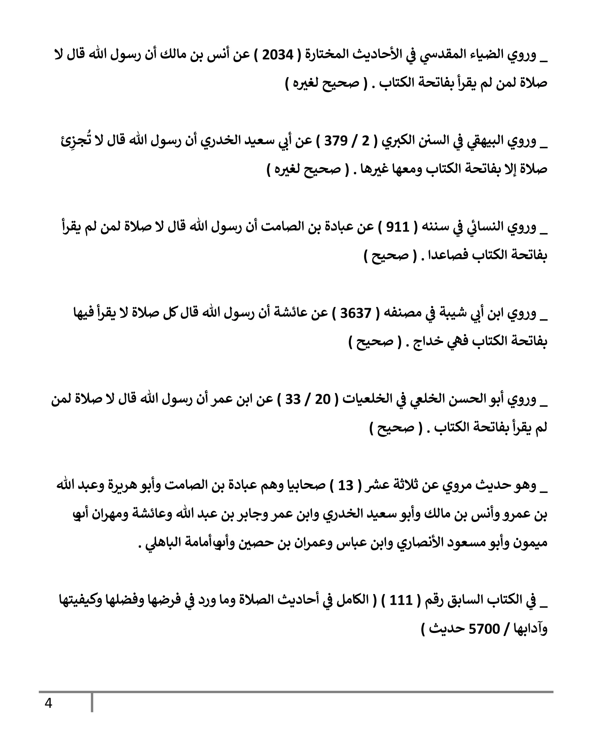 4
_
‫إلمختإرة‬ ‫إألحإديث‬ ‫ي‬
‫ػ‬ ‫ي‬
‫إلمقدس‬ ‫إلضيإء‬ ‫وروي‬
(
2034
)
‫إل‬ ‫قإل‬ ‫تل‬ ‫رسول‬ ‫أن‬ ‫مإلك‬ ‫بن‬ ‫أنس‬ ‫عن‬
‫إلكتإب‬ ‫بفإتحة‬ ‫أ‬‫ر‬‫يق‬ ‫لم‬ ‫لمن‬ ‫صةلة‬
.
(
‫ه‬ ‫ر‬
‫لغي‬ ‫صحيح‬
)
_
‫ي‬‫إلكي‬ ‫إلسي‬ ‫ي‬
‫ػ‬ ‫ي‬
‫إلبيهؼ‬ ‫وروي‬
(
2
/
379
)
‫ئ‬ِ
‫جز‬
ُ
‫ت‬ ‫إل‬ ‫قإل‬ ‫تل‬ ‫رسول‬ ‫أن‬ ‫إلخدري‬ ‫سعيد‬ ‫ي‬
‫أب‬ ‫عن‬
‫هإ‬ ‫ر‬
‫غي‬ ‫ومعهإ‬ ‫إلكتإب‬ ‫بفإتحة‬ ‫ؤإل‬ ‫صةلة‬
.
(
‫ه‬ ‫ر‬
‫لغي‬ ‫صحيح‬
)
_
‫سننه‬ ‫ي‬
‫ػ‬ ‫ي‬
‫إلنسإب‬ ‫وروي‬
(
911
)
‫أ‬‫ر‬‫يق‬ ‫لم‬ ‫لمن‬ ‫صةلة‬ ‫إل‬ ‫قإل‬ ‫تل‬ ‫رسول‬ ‫أن‬ ‫إلصإمت‬ ‫بن‬ ‫عبإدة‬ ‫عن‬
‫فصإعدإ‬ ‫إلكتإب‬ ‫بفإتحة‬
.
(
‫صحيح‬
)
_
‫مصنفه‬ ‫ي‬
‫ػ‬ ‫شيبة‬ ‫ي‬
‫أب‬ ‫إبن‬ ‫وروي‬
(
3637
)
‫فيهإ‬ ‫أ‬‫ر‬‫يق‬ ‫إل‬ ‫صةلة‬ ‫كل‬‫قإل‬ ‫تل‬ ‫رسول‬ ‫أن‬ ‫عإئشة‬ ‫عن‬
‫خدإج‬ ‫ي‬
‫فه‬ ‫إلكتإب‬ ‫بفإتحة‬
.
(
‫صحيح‬
)
_
‫إلخلعيإت‬ ‫ي‬
‫ػ‬ ‫ي‬
‫إلخلغ‬ ‫إلحسن‬ ‫أبو‬ ‫وروي‬
(
20
/
33
)
‫لمن‬ ‫صةلة‬ ‫إل‬ ‫قإل‬ ‫تل‬ ‫رسول‬ ‫أن‬ ‫عمر‬ ‫إبن‬ ‫عن‬
‫إلكتإب‬ ‫بفإتحة‬ ‫أ‬‫ر‬‫يق‬ ‫لم‬
.
(
‫صحيح‬
)
_
‫ر‬
‫عش‬ ‫ثةلثة‬ ‫عن‬ ‫مروي‬ ‫حديث‬ ‫وهو‬
(
13
)
‫وهم‬ ‫صحإبيإ‬
‫تل‬ ‫وعبد‬ ‫هريرة‬‫وأبو‬ ‫إلصإمت‬ ‫بن‬ ‫عبإدة‬
‫أب‬ ‫إن‬‫ر‬‫ومه‬ ‫وعإئشة‬ ‫تل‬ ‫عبد‬ ‫بن‬ ‫وجإبر‬‫عمر‬ ‫وإبن‬ ‫إلخدري‬ ‫سعيد‬ ‫وأبو‬ ‫مإلك‬ ‫بن‬ ‫وأنس‬‫عمرو‬ ‫بن‬
‫و‬
‫وأب‬ ‫ر‬
‫حصي‬ ‫بن‬ ‫إن‬‫ر‬‫وعم‬ ‫عبإس‬ ‫وإبن‬ ‫إألنصإري‬ ‫مسعود‬ ‫وأبو‬ ‫ميمون‬
‫و‬
‫ي‬
‫إلبإهل‬ ‫أمإمة‬
.
_
‫رقم‬ ‫إلسإبق‬ ‫إلكتإب‬ ‫ي‬
‫ػ‬
(
111
)
(
‫وكيفيتهإ‬ ‫وفضلهإ‬ ‫فرضهإ‬ ‫ي‬
‫ػ‬ ‫ورد‬ ‫ومإ‬ ‫إلصةلة‬ ‫أحإديث‬ ‫ي‬
‫ػ‬ ‫إلكإمل‬
‫وآدإبهإ‬
/
5700
‫حديث‬
)
 