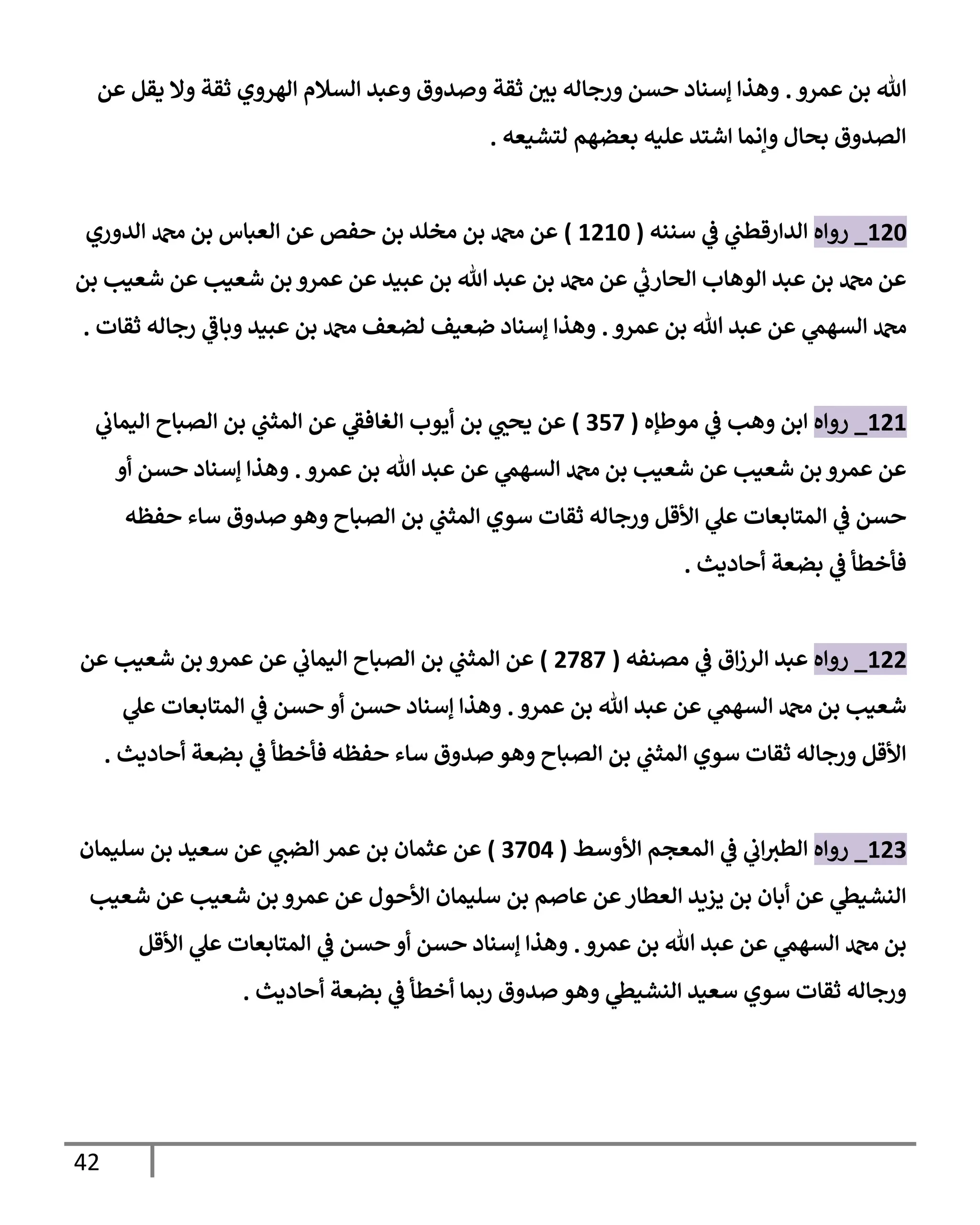 42
‫عمرو‬ ‫بن‬ ‫تل‬
.
‫عن‬ ‫يقل‬ ‫وإل‬ ‫ثقة‬ ‫إلهروي‬ ‫إلسةلم‬ ‫وعبد‬ ‫وصدوق‬ ‫ثقة‬ ‫ر‬
‫بي‬ ‫ورجإله‬ ‫حسن‬ ‫ؤسنإد‬ ‫وهذإ‬
‫لتشيعه‬ ‫بعضهم‬ ‫عليه‬ ‫إشتد‬ ‫وإنمإ‬ ‫بحإل‬ ‫إلصدوق‬
.
120
_
‫روإه‬
‫سننه‬ ‫ي‬
‫ػ‬ ‫ي‬
‫إلدإرقطب‬
(
1210
)
‫إلدوري‬ ‫دمحم‬ ‫بن‬ ‫إلعبإس‬ ‫عن‬ ‫حفص‬ ‫بن‬ ‫مخلد‬ ‫بن‬ ‫دمحم‬ ‫عن‬
‫بن‬ ‫شعيب‬ ‫عن‬ ‫شعيب‬ ‫بن‬ ‫عمرو‬ ‫عن‬ ‫عبيد‬ ‫بن‬ ‫تل‬ ‫عبد‬ ‫بن‬ ‫دمحم‬ ‫عن‬ ‫ي‬
‫ر‬
‫إلحإرب‬ ‫إلوهإب‬ ‫عبد‬ ‫بن‬ ‫دمحم‬ ‫عن‬
‫عمرو‬ ‫بن‬ ‫تل‬ ‫عبد‬ ‫عن‬ ‫ي‬
‫إلسهم‬ ‫دمحم‬
.
‫ثقإت‬ ‫رجإله‬ ‫ي‬
‫وبإػ‬ ‫عبيد‬ ‫بن‬ ‫دمحم‬ ‫لضعف‬ ‫ضعيف‬ ‫ؤسنإد‬ ‫وهذإ‬
.
121
_
‫روإه‬
‫موطؤه‬ ‫ي‬
‫ػ‬ ‫وهب‬ ‫إبن‬
(
357
)
‫ي‬
‫إليمإب‬ ‫إلصبإح‬ ‫بن‬ ‫ي‬
‫إلمثب‬ ‫عن‬ ‫ي‬
‫إلغإفؼ‬ ‫أيوب‬ ‫بن‬ ‫ي‬ ‫ر‬
‫يحب‬ ‫عن‬
‫عمرو‬ ‫بن‬ ‫تل‬ ‫عبد‬ ‫عن‬ ‫ي‬
‫إلسهم‬ ‫دمحم‬ ‫بن‬ ‫شعيب‬ ‫عن‬ ‫شعيب‬ ‫بن‬ ‫عمرو‬ ‫عن‬
.
‫أو‬ ‫حسن‬ ‫ؤسنإد‬ ‫وهذإ‬
‫حفظه‬ ‫سإء‬ ‫صدوق‬ ‫وهو‬ ‫إلصبإح‬ ‫بن‬ ‫ي‬
‫إلمثب‬ ‫سوي‬ ‫ثقإت‬ ‫ورجإله‬ ‫إألقل‬ ‫ي‬
‫عل‬ ‫إلمتإبعإت‬ ‫ي‬
‫ػ‬ ‫حسن‬
‫أحإديث‬ ‫بضعة‬ ‫ي‬
‫ػ‬ ‫فأخطأ‬
.
122
_
‫روإه‬
‫مصنفه‬ ‫ي‬
‫ػ‬ ‫إق‬‫ز‬‫إلر‬ ‫عبد‬
(
2787
)
‫عن‬ ‫شعيب‬ ‫بن‬ ‫عمرو‬ ‫عن‬ ‫ي‬
‫إليمإب‬ ‫إلصبإح‬ ‫بن‬ ‫ي‬
‫إلمثب‬ ‫عن‬
‫عمرو‬ ‫بن‬ ‫تل‬ ‫عبد‬ ‫عن‬ ‫ي‬
‫إلسهم‬ ‫دمحم‬ ‫بن‬ ‫شعيب‬
.
‫ي‬
‫عل‬ ‫إلمتإبعإت‬ ‫ي‬
‫ػ‬ ‫حسن‬ ‫أو‬ ‫حسن‬ ‫ؤسنإد‬ ‫وهذإ‬
‫أحإديث‬ ‫بضعة‬ ‫ي‬
‫ػ‬ ‫فأخطأ‬ ‫حفظه‬ ‫سإء‬ ‫صدوق‬ ‫وهو‬ ‫إلصبإح‬ ‫بن‬ ‫ي‬
‫إلمثب‬ ‫سوي‬ ‫ثقإت‬ ‫ورجإله‬ ‫إألقل‬
.
123
_
‫روإه‬
‫إألوسط‬ ‫إلمعجم‬ ‫ي‬
‫ػ‬ ‫ي‬
‫إب‬‫إلطي‬
(
3704
)
‫سليمإن‬ ‫بن‬ ‫سعيد‬ ‫عن‬ ‫ي‬
‫إلضب‬ ‫عمر‬ ‫بن‬ ‫عثمإن‬ ‫عن‬
‫شعيب‬ ‫عن‬ ‫شعيب‬ ‫بن‬ ‫عمرو‬ ‫عن‬ ‫إألحول‬ ‫سليمإن‬ ‫بن‬ ‫عإصم‬ ‫عن‬‫إلعطإر‬ ‫يزيد‬ ‫بن‬ ‫أبإن‬ ‫عن‬ ‫ي‬
‫إلنشيظ‬
‫عمرو‬ ‫بن‬ ‫تل‬ ‫عبد‬ ‫عن‬ ‫ي‬
‫إلسهم‬ ‫دمحم‬ ‫بن‬
.
‫إألقل‬ ‫ي‬
‫عل‬ ‫إلمتإبعإت‬ ‫ي‬
‫ػ‬ ‫حسن‬ ‫أو‬ ‫حسن‬ ‫ؤسنإد‬ ‫وهذإ‬
‫أحإديث‬ ‫بضعة‬ ‫ي‬
‫ػ‬ ‫أخطأ‬ ‫ربمإ‬ ‫صدوق‬ ‫وهو‬ ‫ي‬
‫إلنشيظ‬ ‫سعيد‬ ‫سوي‬ ‫ثقإت‬ ‫ورجإله‬
.
 