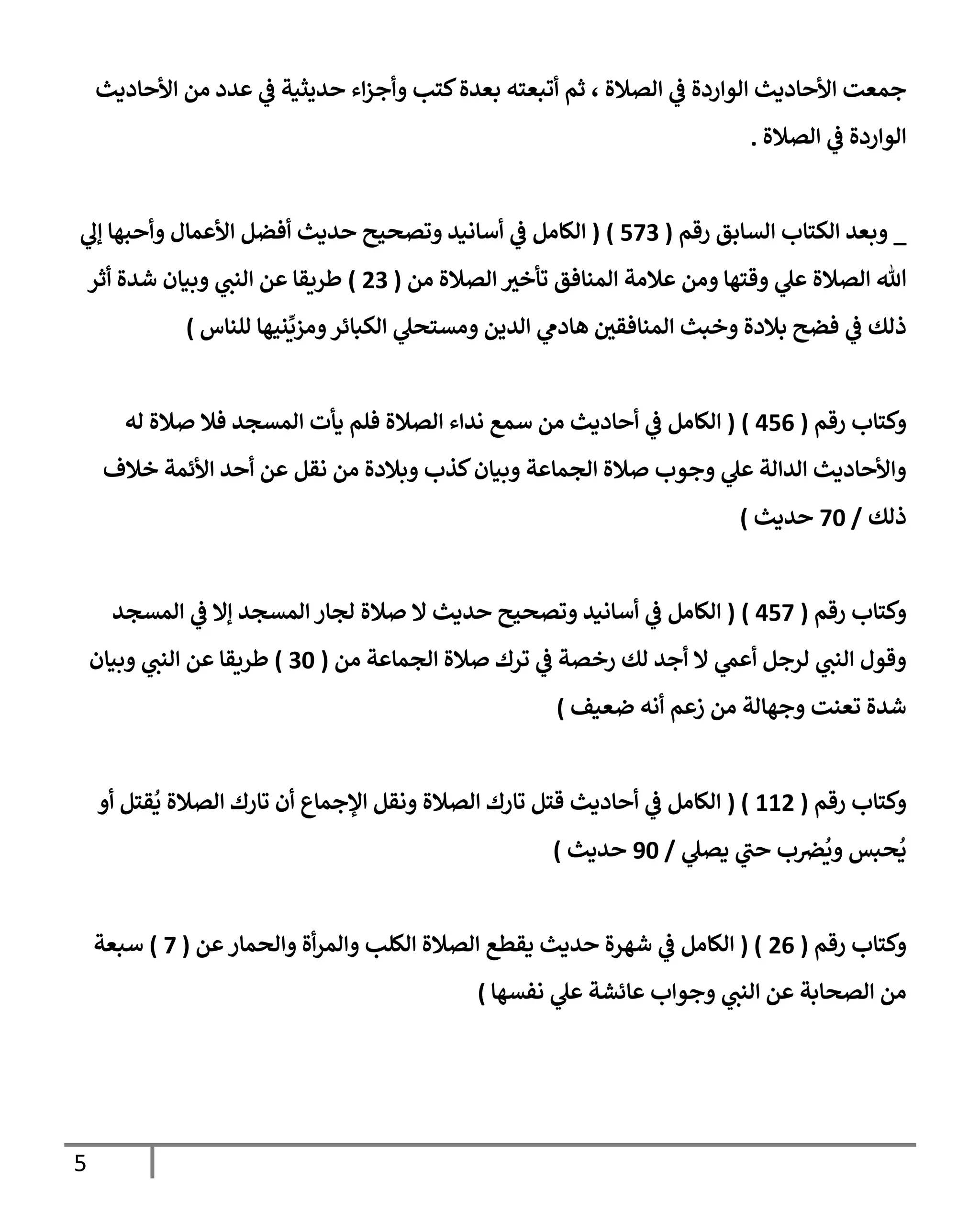5
‫إألحإديث‬ ‫من‬ ‫عدد‬ ‫ي‬
‫ػ‬ ‫حديثية‬ ‫إء‬‫ز‬‫وأج‬ ‫كتب‬‫بعدة‬ ‫أتبعته‬ ‫ثم‬ ، ‫إلصةلة‬ ‫ي‬
‫ػ‬ ‫إلوإردة‬ ‫إألحإديث‬ ‫جمعت‬
‫إلصةلة‬ ‫ي‬
‫ػ‬ ‫إلوإردة‬
.
_
‫وبعد‬
‫إلسإبق‬ ‫إلكتإب‬
‫رقم‬
(
573
)
(
‫ي‬
‫ؤل‬ ‫وأحبهإ‬ ‫إألعمإل‬ ‫أفضل‬ ‫حديث‬ ‫وتصحيح‬ ‫أسإنيد‬ ‫ي‬
‫ػ‬ ‫إلكإمل‬
‫من‬ ‫إلصةلة‬ ‫ر‬
‫تأخي‬ ‫إلمنإفق‬ ‫عةلمة‬ ‫ومن‬ ‫وقتهإ‬ ‫ي‬
‫عل‬ ‫إلصةلة‬ ‫تل‬
(
23
)
‫أثر‬ ‫شدة‬ ‫وبيإن‬ ‫ي‬
‫إلنب‬ ‫عن‬ ‫طريقإ‬
‫للنإس‬ ‫نيهإ‬
ِّ
‫ومزي‬‫إلكبإئر‬ ‫ي‬
‫ومستحل‬ ‫إلدين‬ ‫ي‬
‫هإدم‬ ‫ر‬
‫إلمنإفقي‬ ‫وخبث‬ ‫بةلدة‬ ‫فضح‬ ‫ي‬
‫ػ‬ ‫ذلك‬
)
‫رقم‬ ‫وكتإب‬
(
456
)
(
‫له‬ ‫صةلة‬ ‫فةل‬ ‫إلمسجد‬ ‫يأت‬ ‫فلم‬ ‫إلصةلة‬ ‫ندإء‬ ‫سمع‬ ‫من‬ ‫أحإديث‬ ‫ي‬
‫ػ‬ ‫إلكإمل‬
‫خةلف‬ ‫إألئمة‬ ‫أحد‬ ‫عن‬ ‫نقل‬ ‫من‬ ‫وبةلدة‬ ‫كذب‬‫وبيإن‬ ‫إلجمإعة‬ ‫صةلة‬ ‫وجوب‬ ‫ي‬
‫عل‬ ‫إلدإلة‬ ‫وإألحإديث‬
‫ذلك‬
/
70
‫حديث‬
)
‫رقم‬ ‫وكتإب‬
(
457
)
(
‫إلمسجد‬ ‫ي‬
‫ػ‬ ‫ؤإل‬ ‫إلمسجد‬ ‫لجإر‬ ‫صةلة‬ ‫إل‬ ‫حديث‬ ‫وتصحيح‬ ‫أسإنيد‬ ‫ي‬
‫ػ‬ ‫إلكإمل‬
‫من‬ ‫إلجمإعة‬ ‫صةلة‬ ‫ترك‬ ‫ي‬
‫ػ‬ ‫رخصة‬ ‫لك‬ ‫أجد‬ ‫إل‬ ‫ي‬
‫أعم‬ ‫لرجل‬ ‫ي‬
‫إلنب‬ ‫وقول‬
(
30
)
‫وبيإن‬ ‫ي‬
‫إلنب‬ ‫عن‬ ‫طريقإ‬
‫ضعيف‬ ‫أنه‬ ‫زعم‬ ‫من‬ ‫وجهإلة‬ ‫تعنت‬ ‫شدة‬
)
‫رقم‬ ‫وكتإب‬
(
112
( )
‫أو‬ ‫قتل‬
ُ
‫ي‬ ‫إلصةلة‬ ‫تإرك‬ ‫أن‬ ‫إؤلجمإع‬ ‫ونقل‬ ‫إلصةلة‬ ‫تإرك‬ ‫قتل‬ ‫أحإديث‬ ‫ي‬
‫ػ‬ ‫إلكإمل‬
‫ي‬
‫يصل‬ ‫ي‬
‫حب‬ ‫ب‬‫ض‬
ُ
‫وي‬ ‫حبس‬
ُ
‫ي‬
/
90
‫حديث‬
)
‫رقم‬ ‫وكتإب‬
(
26
( )
‫عن‬‫وإلحمإر‬ ‫أة‬‫ر‬‫وإلم‬ ‫إلكلب‬ ‫إلصةلة‬ ‫يقطع‬ ‫حديث‬ ‫شهرة‬ ‫ي‬
‫ػ‬ ‫إلكإمل‬
(
7
)
‫سبعة‬
‫نفسهإ‬ ‫ي‬
‫عل‬ ‫عإئشة‬ ‫وجوإب‬ ‫ي‬
‫إلنب‬ ‫عن‬ ‫إلصحإبة‬ ‫من‬
)
 