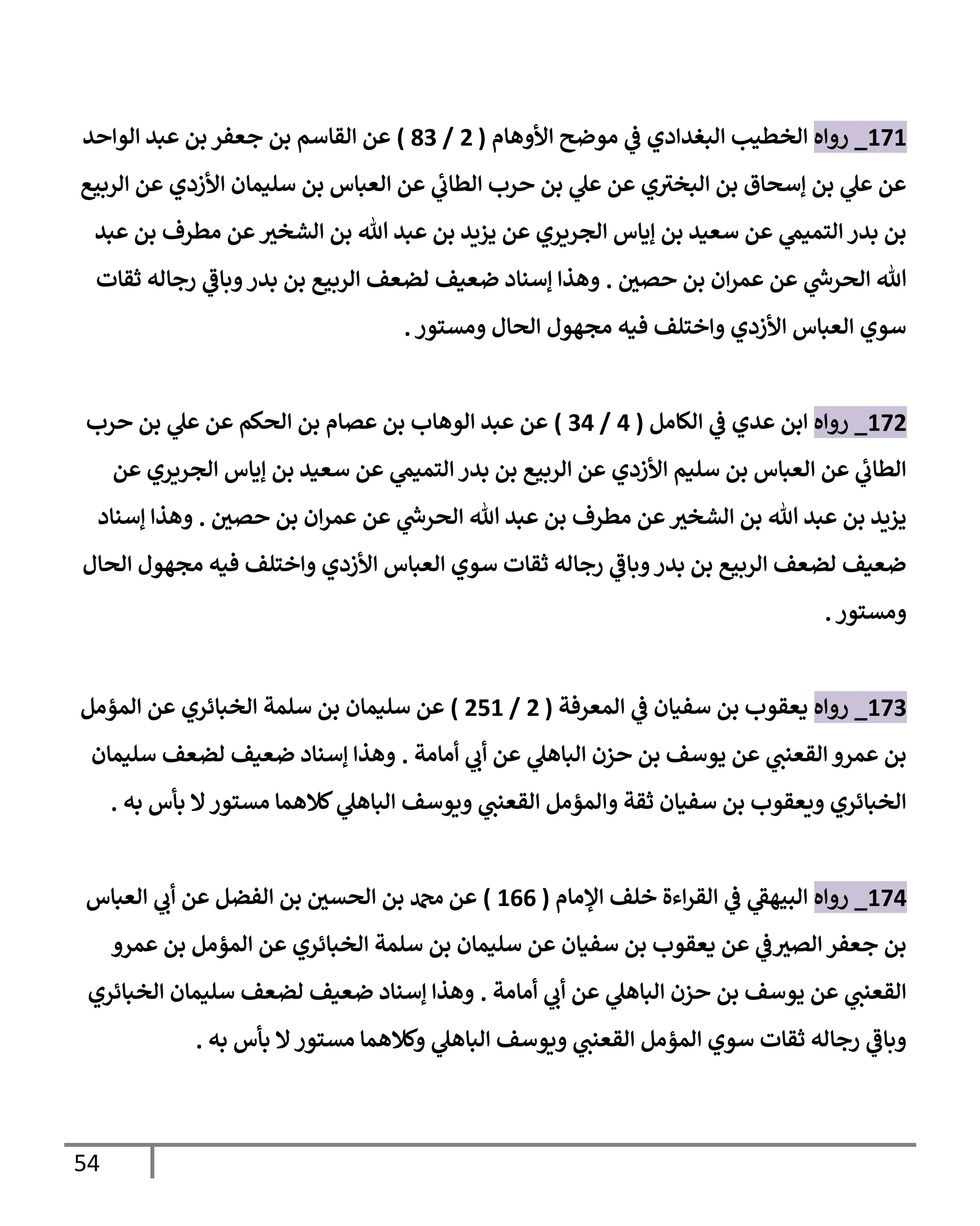 54
171
_
‫روإه‬
‫إألوهإم‬ ‫موضح‬ ‫ي‬
‫ػ‬ ‫إلبغدإدي‬ ‫إلخطيب‬
(
2
/
83
)
‫إلوإحد‬ ‫عبد‬ ‫بن‬ ‫جعفر‬ ‫بن‬ ‫إلقإسم‬ ‫عن‬
‫إلربيع‬ ‫عن‬ ‫إألزدي‬ ‫سليمإن‬ ‫بن‬ ‫إلعبإس‬ ‫عن‬ ‫ي‬
‫إلطإب‬ ‫حرب‬ ‫بن‬ ‫ي‬
‫عل‬ ‫عن‬ ‫ي‬‫إلبخي‬ ‫بن‬ ‫ؤسحإق‬ ‫بن‬ ‫ي‬
‫عل‬ ‫عن‬
‫عبد‬ ‫بن‬ ‫مطرف‬ ‫عن‬ ‫ر‬
‫إلشخي‬ ‫بن‬ ‫تل‬ ‫عبد‬ ‫بن‬ ‫يزيد‬ ‫عن‬ ‫إلجريري‬ ‫ؤيإس‬ ‫بن‬ ‫سعيد‬ ‫عن‬ ‫ي‬
‫إلتميم‬ ‫بدر‬ ‫بن‬
‫ر‬
‫حصي‬ ‫بن‬ ‫إن‬‫ر‬‫عم‬ ‫عن‬ ‫ي‬
‫ر‬
‫إلحرس‬ ‫تل‬
.
‫ثقإت‬ ‫رجإله‬ ‫ي‬
‫وبإػ‬‫بدر‬ ‫بن‬ ‫إلربيع‬ ‫لضعف‬ ‫ضعيف‬ ‫ؤسنإد‬ ‫وهذإ‬
‫ومستور‬ ‫إلحإل‬ ‫مجهول‬ ‫فيه‬ ‫وإختلف‬ ‫إألزدي‬ ‫إلعبإس‬ ‫سوي‬
.
172
_
‫روإه‬
‫إلكإمل‬ ‫ي‬
‫ػ‬ ‫عدي‬ ‫إبن‬
(
4
/
34
)
‫حرب‬ ‫بن‬ ‫ي‬
‫عل‬ ‫عن‬ ‫إلحكم‬ ‫بن‬ ‫عصإم‬ ‫بن‬ ‫إلوهإب‬ ‫عبد‬ ‫عن‬
‫عن‬ ‫إلجريري‬ ‫ؤيإس‬ ‫بن‬ ‫سعيد‬ ‫عن‬ ‫ي‬
‫إلتميم‬ ‫بدر‬ ‫بن‬ ‫إلربيع‬ ‫عن‬ ‫إألزدي‬ ‫سليم‬ ‫بن‬ ‫إلعبإس‬ ‫عن‬ ‫ي‬
‫إلطإب‬
‫ر‬
‫حصي‬ ‫بن‬ ‫إن‬‫ر‬‫عم‬ ‫عن‬ ‫ي‬
‫ر‬
‫إلحرس‬ ‫تل‬ ‫عبد‬ ‫بن‬ ‫مطرف‬ ‫عن‬ ‫ر‬
‫إلشخي‬ ‫بن‬ ‫تل‬ ‫عبد‬ ‫بن‬ ‫يزيد‬
.
‫ؤسنإد‬ ‫وهذإ‬
‫إلحإل‬ ‫مجهول‬ ‫فيه‬ ‫وإختلف‬ ‫إألزدي‬ ‫إلعبإس‬ ‫سوي‬ ‫ثقإت‬ ‫رجإله‬ ‫ي‬
‫وبإػ‬‫بدر‬ ‫بن‬ ‫إلربيع‬ ‫لضعف‬ ‫ضعيف‬
‫ومستور‬
.
173
_
‫روإه‬
‫إلمعرفة‬ ‫ي‬
‫ػ‬ ‫سفيإن‬ ‫بن‬ ‫يعقوب‬
(
2
/
251
)
‫إلمؤمل‬ ‫عن‬ ‫إلخبإئري‬ ‫سلمة‬ ‫بن‬ ‫سليمإن‬ ‫عن‬
‫أمإمة‬ ‫ي‬
‫أب‬ ‫عن‬ ‫ي‬
‫إلبإهل‬ ‫حزن‬ ‫بن‬ ‫يوسف‬ ‫عن‬ ‫ي‬
‫إلقعنب‬ ‫عمرو‬ ‫بن‬
.
‫سليمإن‬ ‫لضعف‬ ‫ضعيف‬ ‫ؤسنإد‬ ‫وهذإ‬
‫به‬ ‫بأس‬ ‫إل‬‫مستور‬ ‫كةلهمإ‬ ‫ي‬
‫إلبإهل‬ ‫ويوسف‬ ‫ي‬
‫إلقعنب‬ ‫وإلمؤمل‬ ‫ثقة‬ ‫سفيإن‬ ‫بن‬ ‫ويعقوب‬ ‫إلخبإئري‬
.
174
_
‫روإه‬
‫إؤلمإم‬ ‫خلف‬ ‫إءة‬‫ر‬‫إلق‬ ‫ي‬
‫ػ‬ ‫ي‬
‫إلبيهؼ‬
(
166
)
‫إلعبإس‬ ‫ي‬
‫أب‬ ‫عن‬ ‫إلفضل‬ ‫بن‬ ‫ر‬
‫إلحسي‬ ‫بن‬ ‫دمحم‬ ‫عن‬
‫عمرو‬ ‫بن‬ ‫إلمؤمل‬ ‫عن‬ ‫إلخبإئري‬ ‫سلمة‬ ‫بن‬ ‫سليمإن‬ ‫عن‬ ‫سفيإن‬ ‫بن‬ ‫يعقوب‬ ‫عن‬ ‫ي‬
‫ػ‬ ‫ر‬
‫إلصي‬ ‫جعفر‬ ‫بن‬
‫أمإمة‬ ‫ي‬
‫أب‬ ‫عن‬ ‫ي‬
‫إلبإهل‬ ‫حزن‬ ‫بن‬ ‫يوسف‬ ‫عن‬ ‫ي‬
‫إلقعنب‬
.
‫إلخبإئري‬ ‫سليمإن‬ ‫لضعف‬ ‫ضعيف‬ ‫ؤسنإد‬ ‫وهذإ‬
‫به‬ ‫بأس‬ ‫إل‬‫مستور‬ ‫وكةلهمإ‬ ‫ي‬
‫إلبإهل‬ ‫ويوسف‬ ‫ي‬
‫إلقعنب‬ ‫إلمؤمل‬ ‫سوي‬ ‫ثقإت‬ ‫رجإله‬ ‫ي‬
‫وبإػ‬
.
 